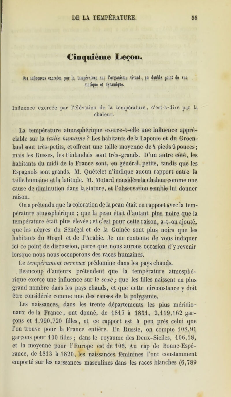 Cinquième Leçon. Des influences exercées par la température sur l’organisme tirant, au double point de m statique et dynamique. Influence exercée par l’élévation de la température, c’est-à-dire par la chaleur. La température atmosphérique exerce-t-elle une influence appré- ciable sur la taille humaine? Les habitants de la Laponie et du Groen- land sont très-petits, et offrent une taille moyenne de h pieds 9 pouces ; mais les Russes, les Finlandais sont très-grands. D’un autre côté, les habitants du midi de la France sont, en général,, petits, tandis que les Espagnols sont grands. M. Quételet n’indique aucun rapport entre la taille humaine et la latitude. M. Motard considère la chaleur comme une cause de diminution dans la stature, et l’observation semble lui donner raison. On a prétendu que la coloration de la peau était en rapport avec la tem- pérature atmosphérique ; que la peau était d’autant plus noire que la température était plus élevée ; et c’est pour cette raison, a-t-on ajouté, que les nègres du Sénégal et de la Guinée sont plus noirs que les habitants du Mogol et de l’Arabie. Je me contente de vous indiquer ici ce point de discussion, parce que nous aurons occasion d’y revenir lorsque nous nous occuperons des races humaines. Le tempérament nerveux prédomine dans les pays chauds. Beaucoup d’auteurs prétendent que la température atmosphé- rique exerce une influence sur le sexe ; que les filles naissent en plus grand nombre dans les pays chauds, et que cette circonstance y doit être considérée comme une des causes de la polygamie. Les naissances, dans les trente départements les plus méridio- naux delà France, ont donné, de 1817 à 1831, 2,119,162 gar- çons et 1,990,720 fdles, et ce rapport est à peu près celui que l’on trouve pour la France entière. En Russie, on compte 108,91 garçons pour 100 filles ; dans le royaume des Deux-Siciles, 106,18, et la moyenne pour l’Europe est de 106. Au cap de Bonne-Espé- rance, de 1813 à 1820, les naissances féminines l’ont constamment emporté sur les naissances masculines dans les races blanches (6,789