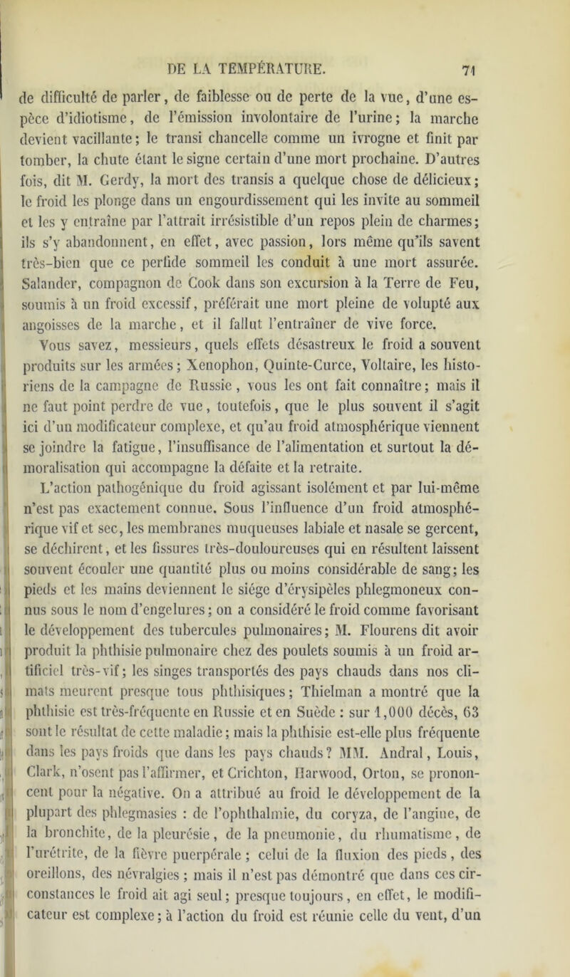 de difficulté de parler, de faiblesse ou de perte de la vue, d’une es- pèce d’idiotisme, de l’émission involontaire de l’urine; la marche devient vacillante ; le transi chancelle comme un ivrogne et finit par tomber, la chute étant le signe certain d’une mort prochaine. D’autres fois, dit M. Gerdy, la mort des transis a quelque chose de délicieux; le froid les plonge dans un engourdissement qui les invite au sommeil et les y entraîne par l’attrait irrésistible d’un repos plein de charmes; ils s’y abandonnent, en effet, avec passion, lors même qu’ils savent très-bien que ce perfide sommeil les conduit à une mort assurée. Salander, compagnon de Cook dans son excursion à la Terre de Feu, soumis h un froid excessif, préférait une mort pleine de volupté aux angoisses de la marche, et il fallut l’entraîner de vive force. Vous savez, messieurs, quels effets désastreux le froid a souvent produits sur les armées; Xenophon, Quinte-Curce, Voltaire, les histo- riens de la campagne de Russie , vous les ont fait connaître; mais il ne faut point perdre de vue, toutefois, que le plus souvent il s’agit ici d’un modificateur complexe, et qu’au froid atmosphérique viennent se joindre la fatigue, l’insuffisance de l’alimentation et surtout la dé- moralisation qui accompagne la défaite et la retraite. L’action pathogénique du froid agissant isolément et par lui-même n’est pas exactement connue. Sous l’influence d’un froid atmosphé- rique vif et sec, les membranes muqueuses labiale et nasale se gercent, se déchirent, et les fissures très-douloureuses qui en résultent laissent souvent écouler une quantité plus ou moins considérable de sang; les pieds et les mains deviennent le siège d’érysipèles phlegmoneux con- nus sous le nom d’engelures ; on a considéré le froid comme favorisant le développement des tubercules pulmonaires; M. Flourens dit avoir produit la phthisie pulmonaire chez des poulets soumis à un froid ar- tificiel très-vif; les singes transportés des pays chauds dans nos cli- mats meurent presque tous phthisiques ; Thielman a montré que la phthisie est très-fréquente en Russie et en Suède ; sur 1,000 décès, 63 sont le résultat de cette maladie ; mais la phthisie est-elle plus fréquente dans les pays froids que dans les pays chauds? MM. Andral, Louis, Clark, n’osent pas l’affirmer, etCrichton, llarwood, Orton, se pronon- cent pour la négative. On a attribué au froid le développement de la plupart des phlegmasies : de l’ophthalmie, du coryza, de l’angine, de la bronchite, de la pleurésie, de la pneumonie, du rhumatisme, de l’urétrite, de la fièvre puerpérale ; celui de la fluxion des pieds, des oreillons, des névralgies; mais il n’est pas démontré que dans ces cir- constances le froid ait agi seul; presque toujours, en effet, le modifi- cateur est complexe; à l’action du froid est réunie celle du vent, d’un