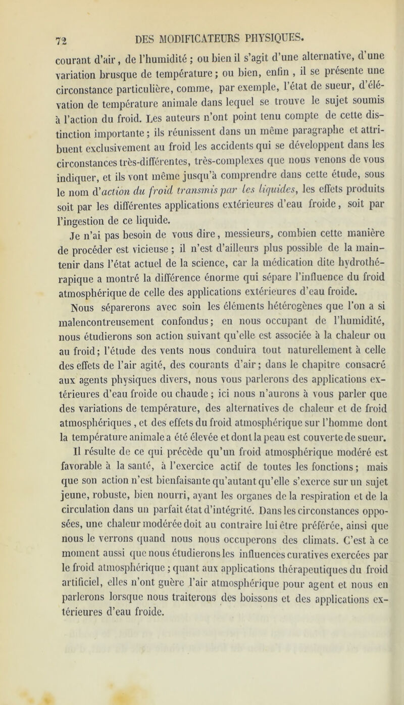 courant d’air, de l’humidité ; ou bien il s’agit d’une alternative, d une variation brusque de température; ou bien, enlin , il se présente une circonstance particulière, comme, par exemple, 1 état de sueur, d élé- vation de température animale dans lequel se trouve le sujet soumis à l’action du froid. Les auteurs n’ont point tenu compte de cette dis- tinction importante; ils réunissent dans un même paragraphe et attii- buent exclusivement au froid les accidents qui se développent dans les circonstances très-différentes, très-complexes que nous venons de vous indiquer, et ils vont même jusqu’à comprendre dans cette étude, sous le nom d'action du froid transmis par les lir/uides, les effets produits soit par les différentes applications extérieures d’eau froide, soit par l’ingestion de ce liquide. Je n’ai pas besoin de vous dire, messieurs, combien cette manière de procéder est vicieuse ; il n’est d’ailleurs plus possible de la main- tenir dans l’état actuel de la science, car la médication dite hydrothé- rapique a montré la différence énorme qui sépare l’influence du froid atmosphérique de celle des applications extérieures d’eau froide. Nous séparerons avec soin les éléments hétérogènes que l'on a si malencontreusement confondus; en nous occupant de l’humidité, nous étudierons son action suivant qu’elle est associée à la chaleur ou au froid ; l’étude des vents nous conduira tout naturellement à celle des effets de l’air agité, des courants d’air ; dans le chapitre consacré aux agents physiques divers, nous vous parlerons des applications ex- térieures d’eau froide ou chaude ; ici nous n’aurons à vous parler que des variations de température, des alternatives de chaleur et de froid atmosphériques, et des effets du froid atmosphérique sur l’homme dont la température animale a été élevée et dont la peau est couverte de sueur. Il résulte de ce qui précède qu’un froid atmosphérique modéré est favorable à la santé, à l’exercice actif de toutes les fonctions ; mais que son action n’est bienfaisante qu’autant qu’elle s’exerce sur un sujet jeune, robuste, bien nourri, ayant les organes de la respiration et de la circulation dans un parfait état d’intégrité. Dans les circonstances oppo- sées, une chaleur modérée doit au contraire lui être préférée, ainsi que nous le verrons quand nous nous occuperons des climats. C’est à ce moment aussi que nous étudierons les influences curatives exercées par le froid atmosphérique ; quant aux applications thérapeutiques du froid artificiel, elles n’ont guère l’air atmosphérique pour agent et nous en parlerons lorsque nous traiterons des boissons et des applications ex- térieures d’eau froide.