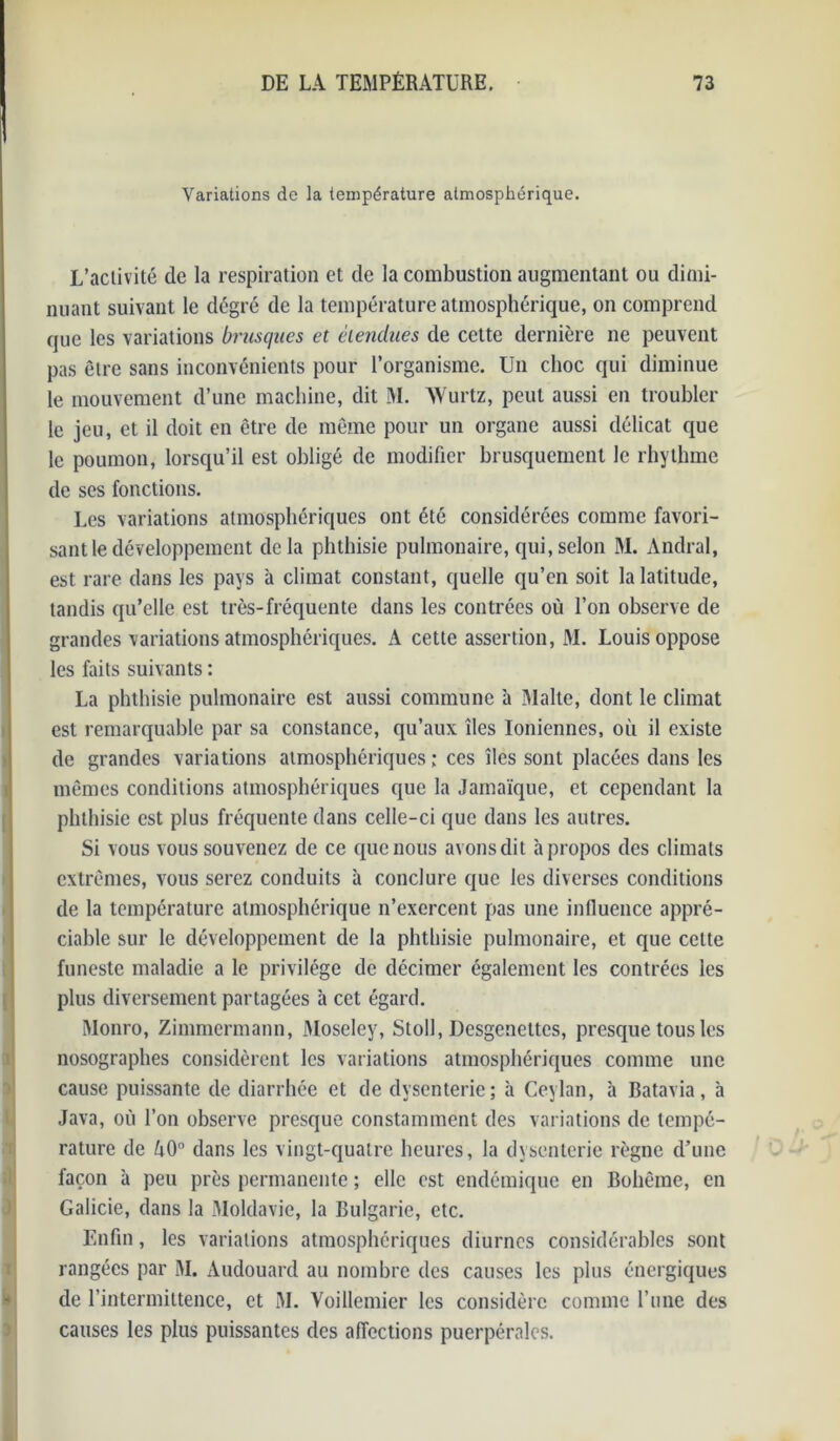 Variations de la température atmosphérique. * L’activité de la respiration et de la combustion augmentant ou dimi- nuant suivant le degré de la température atmosphérique, on comprend que les variations brusques et étendues de cette dernière ne peuvent pas être sans inconvénients pour l’organisme. Un choc qui diminue le mouvement d’une machine, dit M. AVurtz, peut aussi en troubler le jeu, et il doit en être de même pour un organe aussi délicat que le poumon, lorsqu’il est obligé de modifier brusquement le rhythme de scs fonctions. Les variations atmosphériques ont été considérées comme favori- sant le développement de la phthisie pulmonaire, qui, selon M. Andral, est rare dans les pays à climat constant, quelle qu’en soit la latitude, tandis qu’elle est très-fréquente dans les contrées où l’on observe de grandes variations atmosphériques. A cette assertion, M. Louis oppose les faits suivants : La phthisie pulmonaire est aussi commune à Malte, dont le climat est remarquable par sa constance, qu’aux îles Ioniennes, où il existe de grandes variations atmosphériques ; ces îles sont placées dans les mêmes conditions atmosphériques que la Jamaïque, et cependant la phthisie est plus fréquente dans celle-ci que dans les autres. Si vous vous souvenez de ce que nous avons dit h propos des climats extrêmes, vous serez conduits à conclure que les diverses conditions de la température atmosphérique n’exercent pas une influence appré- ciable sur le développement de la phthisie pulmonaire, et que celte funeste maladie a le privilège de décimer également les contrées les plus diversement partagées à cet égard. Monro, Zimmermann, Moseley, Stoll, Desgenettes, presque tous les nosographes considèrent les variations atmosphériques comme une cause puissante de diarrhée et de dysenterie; à Ceylan, à Batavia, à Java, où l’on observe presque constamment des variations de tempé- rature de ù0° dans les vingt-quatre heures, la dysenterie règne d’une façon à peu près permanente ; elle est endémique en Bohême, en Galicie, dans la Moldavie, la Bulgarie, etc. Enfin, les variations atmosphériques diurnes considérables sont rangées par M. Àudouard au nombre des causes les plus énergiques de l’intermittence, et M. Voillemier les considère comme l’une des causes les plus puissantes des affections puerpérales.