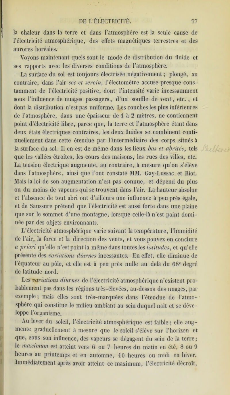 la chaleur dans la terre et dans l’atmosphère est la seule cause de l’électricité atmosphérique, des effets magnétiques terrestres et des aurores boréales. Voyons maintenant quels sont le mode de distribution du fluide et ses rapports avec les diverses conditions de l’atmosphère. La surface du sol est toujours électrisée négativement ; plongé, au contraire, dans l’air sec et serein, l’électomètre accuse presque cons- tamment de l’électricité positive, dont l’intensité varie incessamment sous l’influence de nuages passagers, d’un souffle de vent, etc. , et dont la distribution n’est pas uniforme. Les couches les plus inférieures de l’atmosphère, dans une épaisseur de 1 à 2 mètres, ne contiennent point d’électricité libre, parce que, la terre et l’atmosphère étant dans deux états électriques contraires, les deux fluides se combinent conti- nuellement dans cette étendue par l’intermédiaire des corps situés à la surface du sol. Il en est de même dans les lieux bas et abrités, tels que les vallées étroites, les cours des maisons, les rues des villes, etc. La tension électrique augmente, au contraire, à mesure qu’on s’élève dans l’atmosphère, ainsi que l’ont constaté MM. Gay-Lussac et Biot. Mais la loi de son augmentation n’est pas connue, et dépend du plus ou du moins de vapeurs qui se trouvent dans l’air. La hauteur absolue et l’absence de tout abri ont d’ailleurs une influence à peu près égale, et de Saussure prétend que l’électricité est aussi forte dans une plaine que sur le sommet d’une montagne,, lorsque celle-là n’est point domi- née par des objets environnants. L’électricité atmosphérique varie suivant la température, l’humidité de l’air, la force et la direction des vents, et vous pouvez en conclure a priori qu’elle n’est point la même dans toutes les latitudes, et qu’elle présente des variations diurnes incessantes. En effet, elle diminue de l’équateur au pôle, et elle est à peu près nulle au delà du 68e degré de latitude nord. Les variations diurnes de l’électricité atmosphérique n’existent pro- bablement pas dans les régions très-élevées, au-dessus des nuages, par exemple ; mais elles sont très-marquées dans l’étendue de l’atmo- sphère qui constitue le milieu ambiant au sein duquel naît et se déve- loppe l’organisme. Au lever du soleil, l’électricité atmosphérique est faible; elle aug- mente graduellement à mesure que le soleil s’élève sur l’horizon et que, sous son influence, des vapeurs se dégagent du sein de la terre; le maximum est atteint vers G ou 7 heures du matin en été, 8 ou 9 heures au printemps et en automne, 10 heures ou midi en hiver. Immédiatement après avoir atteint ce maximum, l’électricité décroît,