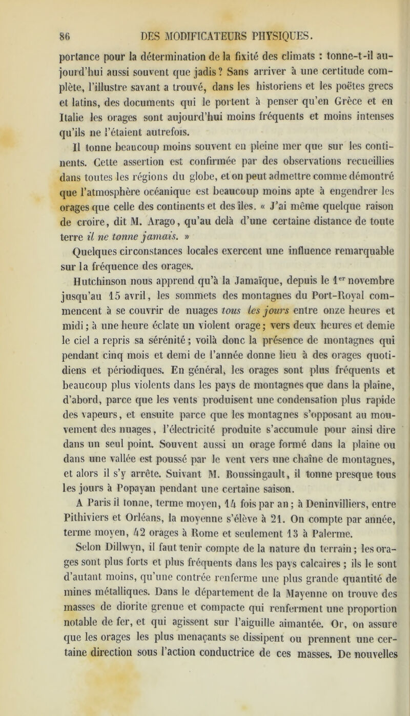 portance pour la détermination de la fixité des climats : tonne-t-il au- jourd’hui aussi souvent que jadis? Sans arriver à une certitude com- plète, l’illustre savant a trouvé, dans les historiens et les poètes grecs et latins, des documents qui le portent à penser qu’en Grèce et en Italie les orages sont aujourd’hui moins fréquents et moins intenses qu’ils ne l’étaient autrefois. Il tonne beaucoup moins souvent en pleine mer que sur les conti- nents. Cette assertion est confirmée par des observations recueillies dans toutes les régions du globe, et on peut admettre comme démontré que l’atmosphère océanique est beaucoup moins apte à engendrer les orages que celle des continents et des îles. « J’ai même quelque raison de croire, dit JM. Arago, qu’au delà d’une certaine distance de toute terre il ne tonne jamais. » Quelques circonstances locales exercent une influence remarquable sur la fréquence des orages. Hutchinson nous apprend qu’à la Jamaïque, depuis le 1er novembre jusqu’au 15 avril, les sommets des montagnes du Port-lloyal com- mencent à se couvrir de nuages tous tes jours entre onze heures et midi ; à une heure éclate un violent orage ; vers deux heures et demie le ciel a repris sa sérénité ; voilà donc la présence de montagnes qui pendant cinq mois et demi de l’année donne lieu à des orages quoti- diens et périodiques. En général, les orages sont plus fréquents et beaucoup plus violents dans les pays de montagnes que dans la plaine, d’abord, parce que les vents produisent une condensation plus rapide des vapeurs, et ensuite parce que les montagnes s’opposant au mou- vement des nuages, l’électricité produite s’accumule pour ainsi dire dans un seul point. Souvent aussi un orage formé dans la plaine ou dans une vallée est poussé par le vent vers une chaîne de montagnes, et alors il s’y arrête. Suivant M. Boussingault, il tonne presque tous les jours à Popayan pendant une certaine saison. A Paris il tonne, terme moyen, IA fois par an ; à Deninvilliers, entre Pithiviers et Orléans, la moyenne s’élève à 21. On compte par année, terme moyen, A 2 orages à Rome et seulement 13 à Palerme. Selon Dillwyn, il faut tenir compte de la nature du terrain; les ora- ges sont plus forts et plus fréquents dans les pays calcaires ; ils le sont d’autant moins, qu’une contrée renferme une plus grande quantité de mines métalliques. Dans le département de la Mayenne on trouve des masses de diorite grenue et compacte qui renferment une proportion notable de fer, et qui agissent sur l’aiguille aimantée. Or, on assure que les orages les plus menaçants se dissipent ou prennent une cer- taine direction sous l’action conductrice de ces masses. De nouvelles