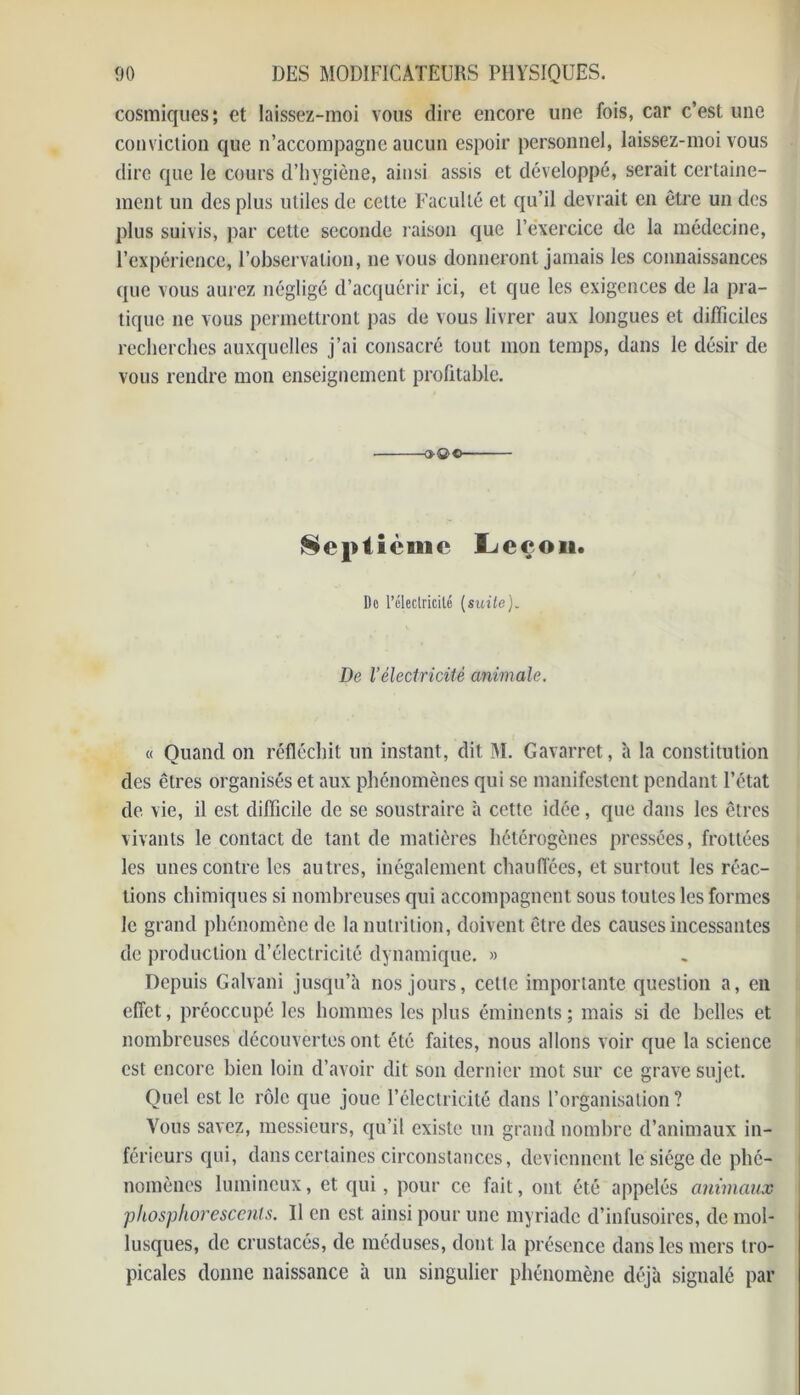 cosmiques; et laissez-moi vous dire encore une fois, car c’est une conviction que n’accompagne aucun espoir personnel, laissez-moi vous dire que le cours d’hygiène, ainsi assis et développé, serait certaine- ment un des plus utiles de cette Faculté et qu’il devrait en être un des plus suivis, par cette seconde raison que l’exercice de la médecine, l’expérience, l’observation, ne vous donneront jamais les connaissances que vous aurez négligé d’acquérir ici, et que les exigences de la pra- tique ne vous permettront pas de vous livrer aux longues et difficiles recherches auxquelles j’ai consacré tout mon temps, dans le désir de vous rendre mon enseignement profitable. ■o®>c- Sepiicmc Leçon. Do l’électricité (suite). De l’électricité animale. « Quand on réfléchit un instant, dit M. Gavarret, h la constitution des êtres organisés et aux phénomènes qui se manifestent pendant l’état de vie, il est difficile de se soustraire à cette idée, que dans les êtres vivants le contact de tant de matières hétérogènes pressées, frottées les unes contre les autres, inégalement chauffées, et surtout les réac- tions chimiques si nombreuses qui accompagnent sous toutes les formes le grand phénomène de la nutrition, doivent être des causes incessantes de production d’électricité dynamique. » Depuis Galvani jusqu’à nos jours, cette importante question a, en effet, préoccupé les hommes les plus éminents; mais si de belles et nombreuses découvertes ont été faites, nous allons voir que la science est encore bien loin d’avoir dit son dernier mot sur ce grave sujet. Quel est le rôle que joue l’électricité dans l’organisation ? Vous savez, messieurs, qu’il existe un grand nombre d’animaux in- férieurs qui, dans certaines circonstances, deviennent le siège de phé- nomènes lumineux, et qui, pour ce fait, ont été appelés animaux phosphorescents. U en est ainsi pour une myriade d’infusoires, de mol- lusques, de crustacés, de méduses, dont la présence dans les mers tro- picales donne naissance à un singulier phénomène déjà signalé par