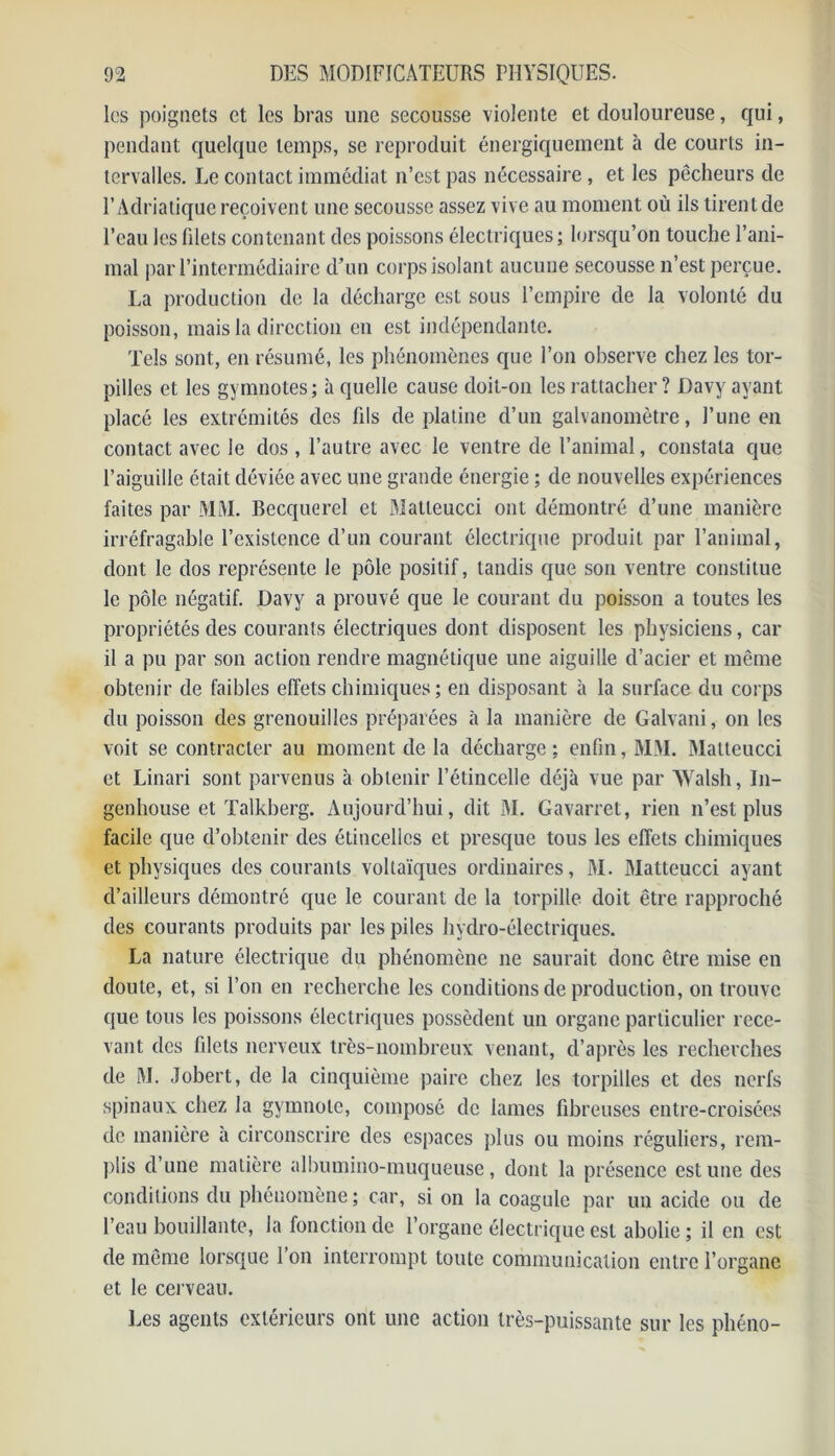 les poignets et les bras une secousse violente et douloureuse, qui, pendant quelque temps, se reproduit énergiquement à de courts in- tervalles. Le contact immédiat n’est pas nécessaire , et les pêcheurs de l’Adriatique reçoivent une secousse assez vive au moment où ils tirent de l’eau les filets contenant des poissons électriques; lorsqu’on touche l’ani- mal par l’intermédiaire d’un corps isolant aucune secousse n’est perçue. La production de la décharge est sous l’empire de la volonté du poisson, mais la direction en est indépendante. Tels sont, en résumé, les phénomènes que l’on observe chez les tor- pilles et les gymnotes; à quelle cause doit-on les rattacher ? Davy ayant placé les extrémités des fils de platine d’un galvanomètre, l’une en contact avec le dos , l’autre avec le ventre de l’animal, constata que l’aiguille était déviée avec une grande énergie ; de nouvelles expériences faites par MM. Becquerel et Matteucci ont démontré d’une manière irréfragable l’existence d’un courant électrique produit par l’animal, dont le dos représente le pôle positif, tandis que son ventre constitue le pôle négatif. Davy a prouvé que le courant du poisson a toutes les propriétés des courants électriques dont disposent les physiciens, car il a pu par son action rendre magnétique une aiguille d’acier et même obtenir de faibles effets chimiques ; en disposant à la surface du corps du poisson des grenouilles préparées à la manière de Galvani, on les voit se contracter au moment de la décharge; enfin, MM. Matteucci et Linari sont parvenus à obtenir l’étincelle déjà vue par AYalsh, I11- genhouse et Talkberg. Aujourd’hui, dit M. Gavarret, rien n’est plus facile que d’obtenir des étincelles et presque tous les effets chimiques et physiques des courants voltaïques ordinaires, M. Matteucci ayant d’ailleurs démontré que le courant de la torpille doit être rapproché des courants produits par les piles hydro-électriques. La nature électrique du phénomène ne saurait donc être mise en doute, et, si l’on en recherche les conditions de production, on trouve que tous les poissons électriques possèdent un organe particulier rece- vant des filets nerveux très-nombreux venant, d’après les recherches de M. Jobert, de la cinquième paire chez les torpilles et des nerfs spinaux chez la gymnote, composé de lames fibreuses entre-croisées de manière a circonscrire des espaces plus ou moins réguliers, rem- plis d’une matière albumino-muqueuse, dont la présence estime des conditions du phénomène ; car, si on la coagule par un acide ou de l’eau bouillante, la fonction de l’organe électrique est abolie; il en est de même lorsque 1 on interrompt toute communication entre l’organe et le cerveau. Les agents extérieurs ont une action très-puissante sur les phéno-