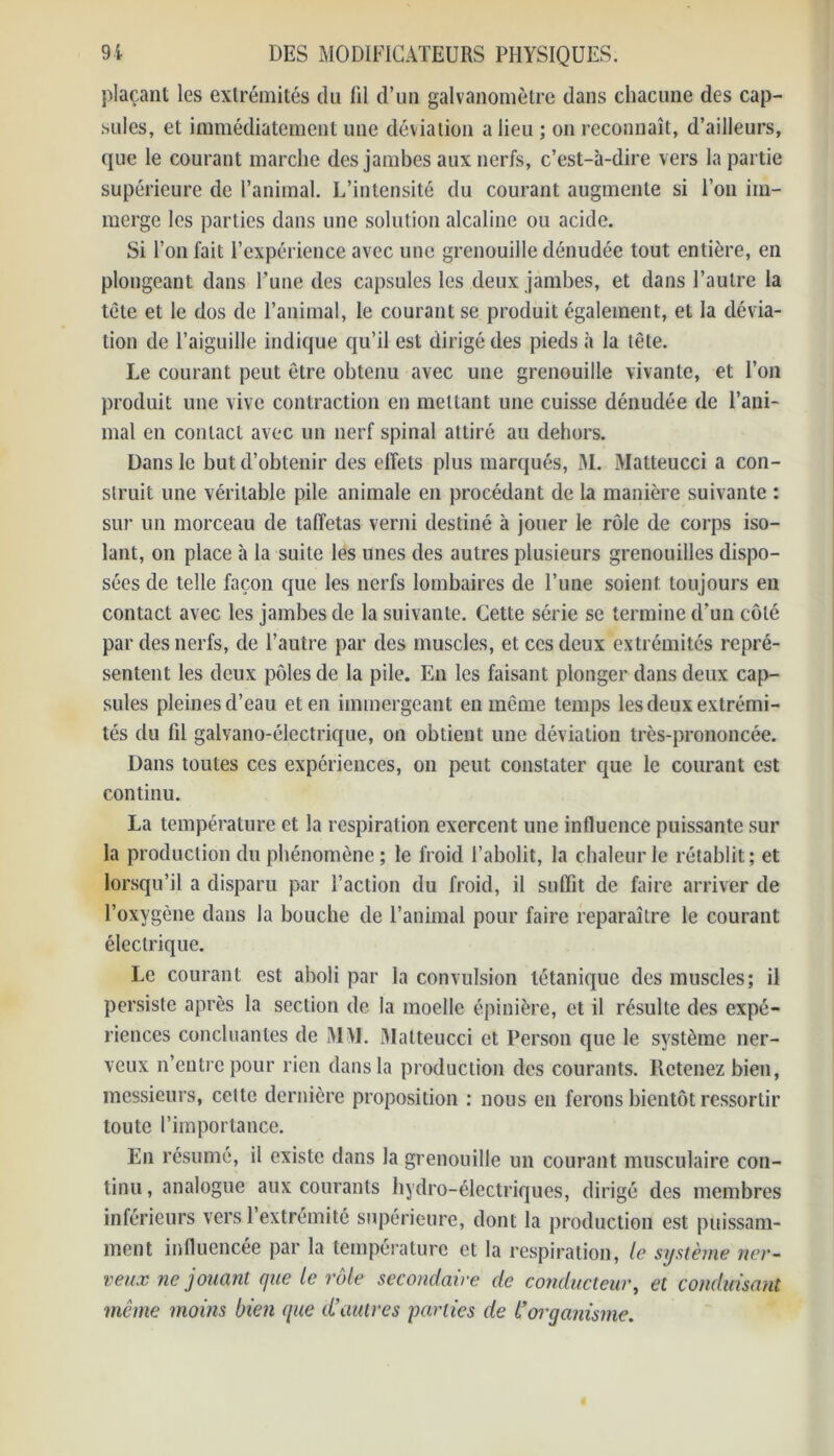 plaçant les extrémités du fil d’un galvanomètre dans chacune des cap- sules, et immédiatement une déviation a lieu ; on reconnaît, d’ailleurs, que le courant marche des jambes aux nerfs, c’est-à-dire vers la partie supérieure de l’animal. L’intensité du courant augmente si l’on im- merge les parties dans une solution alcaline ou acide. Si l’on fait l’expérience avec une grenouille dénudée tout entière, en plongeant dans l’une des capsules les deux jambes, et dans l’autre la tète et le dos de l’animal, le courant se produit également, et la dévia- tion de l’aiguille indique qu’il est dirigé des pieds à la tête. Le courant peut être obtenu avec une grenouille vivante, et l’on produit une vive contraction en mettant une cuisse dénudée de l’ani- mal en contact avec un nerf spinal attiré au dehors. Dans le but d’obtenir des effets plus marqués, M. Matteucci a con- struit une véritable pile animale en procédant de la manière suivante : sur un morceau de taffetas verni destiné à jouer le rôle de corps iso- lant, on place à la suite les unes des autres plusieurs grenouilles dispo- sées de telle façon que les nerfs lombaires de l’une soient toujours en contact avec les jambes de la suivante. Cette série se termine d’un côté par des nerfs, de l’autre par des muscles, et ces deux extrémités repré- sentent les deux pôles de la pile. En les faisant plonger dans deux cap- sules pleines d’eau et en immergeant en même temps les deux extrémi- tés du lil galvano-électrique, on obtient une déviation très-prononcée. Dans toutes ces expériences, on peut constater que le courant est continu. La température et la respiration exercent une influence puissante sur la production du phénomène ; le froid l’abolit, la chaleur le rétablit; et lorsqu’il a disparu par l’action du froid, il suffit de faire arriver de l’oxygène dans la bouche de l’animal pour faire reparaître le courant électrique. Le courant est aboli par la convulsion tétanique des muscles; il persiste après la section de la moelle épinière, et il résulte des expé- riences concluantes de 31 M. Matteucci et Person que le système ner- veux n’entre pour rien dans la production des courants. Retenez bien, messieurs, cette dernière proposition : nous en ferons bientôt ressortir toute l’importance. En résumé, il existe dans la grenouille un courant musculaire con- tinu , analogue aux courants hydro-électriques, dirigé des membres inférieurs versl extrémité supérieure, dont la production est puissam- ment influencée par la température et la respiration, le système ner- veux ne jouant que le rôle secondaire de conducteur, et conduisant même moins bien que d’autres 'parties de l’organisme.