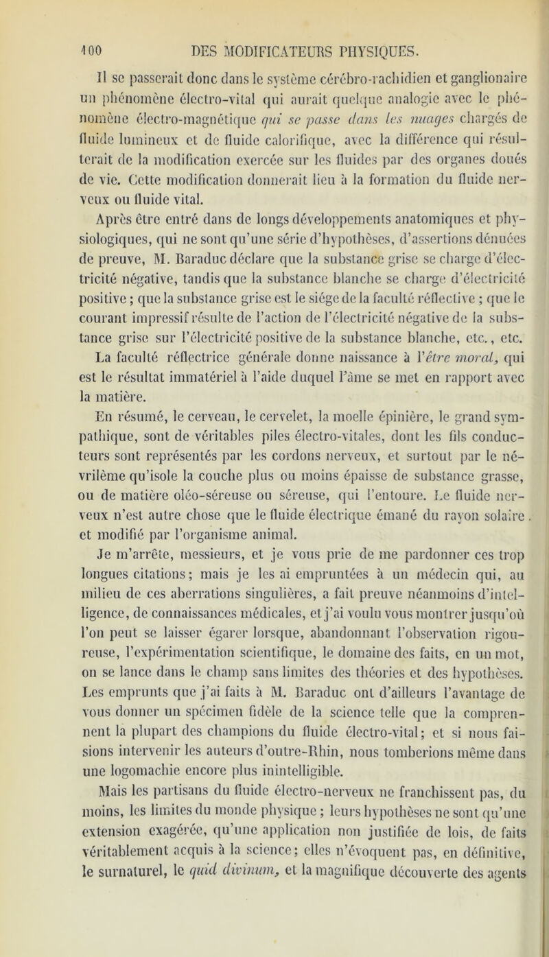 Il sc passerait donc dans le système cérébro-rachidien et ganglionaire un phénomène électro-vital qui aurait quelque analogie avec le phé- nomène électro-magnétique qui se passe dans les nuages chargés de fluide lumineux et de fluide calorifique, avec la différence qui résul- terait de la modification exercée sur les fluides par des organes doués de vie. Cette modification donnerait lieu à la formation du fluide ner- veux ou fluide vital. Après être entré dans de longs développements anatomiques et phy- siologiques, qui ne sont qu’une série d’hypothèses, d’assertions dénuées de preuve, M. Baraduc déclare que la substance grise se charge d’élec- tricité négative, tandis que la substance blanche se charge d’électricité positive ; que la substance grise est le siège de la faculté réfleclive ; que le courant impressif résulte de l’action de l’électricité négative de la subs- tance grise sur l’électricité positive de la substance blanche, etc., etc. La faculté réflectrice générale donne naissance à Y être moral, qui est le résultat immatériel à l’aide duquel Pâme se met en rapport avec la matière. En résumé, le cerveau, le cervelet, la moelle épinière, le grand sym- pathique, sont de véritables piles électro-vitales, dont les fils conduc- teurs sont représentés par les cordons nerveux, et surtout par le né- vrilème qu’isole la couche plus ou moins épaisse de substance grasse, ou de matière oléo-séreuse ou séreuse, qui l’entoure. Le fluide ner- veux n’est autre chose que le fluide électrique émané du rayon solaire . et modifié par l’organisme animal. Je m’arrête, messieurs, et je vous prie de me pardonner ces trop longues citations ; mais je les ai empruntées à un médecin qui, au milieu de ces aberrations singulières, a fait preuve néanmoins d’intel- ligence, de connaissances médicales, et j’ai voulu vous montrer jusqu’où l’on peut sc laisser égarer lorsque, abandonnant l’observation rigou- reuse, l’expérimentation scientifique, le domaine des faits, en un mot, on se lance dans le champ sans limites des théories et des hypothèses. Les emprunts que j’ai faits à M. Baraduc ont d’ailleurs l’avantage de vous donner un spécimen fidèle de la science telle que la compren- nent la plupart des champions du fluide électro-vital; et si nous fai- sions intervenir les auteurs d’outre-Rhin, nous tomberions même dans une logomachie encore plus inintelligible. Mais les partisans du fluide électro-nerveux ne franchissent pas, du moins, les limites du monde physique ; leurs hypothèses ne sont qu’une extension exagérée, qu’une application non justifiée de lois, de faits véritablement acquis à la science; elles n’évoquent pas, en définitive, le surnaturel, le quid divinmn, et la magnifique découverte des agents