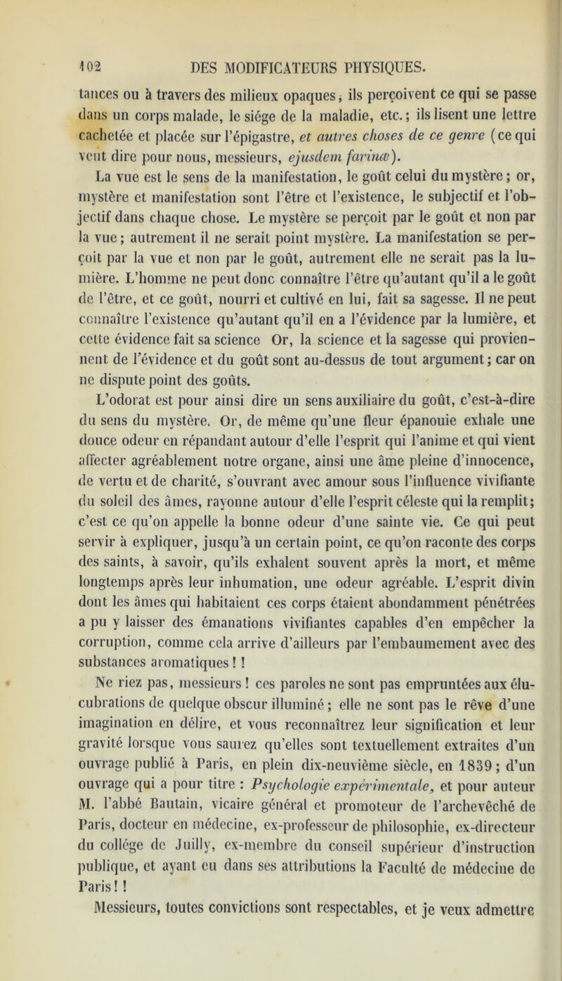 tances ou à travers des milieux opaques, ils perçoivent ce qui se passe dans un corps malade, le siège de la maladie, etc. ; ils lisent une lettre cachetée et placée sur l’épigastre, et autres choses de ce genre ( ce qui veut dire pour nous, messieurs, ejusdem farines). La vue est le sens de la manifestation, le goût celui du mystère; or, mystère et manifestation sont l’être et l’existence, le subjectif et l’ob- jectif dans chaque chose. Le mystère se perçoit par le goût et non par la vue ; autrement il ne serait point mystère. La manifestation se per- çoit par la vue et non par le goût, autrement elle ne serait pas la lu- mière. L’homme ne peut donc connaître l’être qu’autant qu’il a le goût de l’être, et ce goût, nourri et cultivé en lui, fait sa sagesse. Il ne peut connaître l’existence qu’autant qu’il en a l’évidence par la lumière, et cette évidence fait sa science Or, la science et la sagesse qui provien- nent de l’évidence et du goût sont au-dessus de tout argument; car on ne dispute point des goûts. L’odorat est pour ainsi dire un sens auxiliaire du goût, c’est-à-dire du sens du mystère. Or, de même qu’une fleur épanouie exhale une douce odeur en répandant autour d’elle l’esprit qui l’anime et qui vient affecter agréablement notre organe, ainsi une âme pleine d’innocence, de vertu et de charité, s’ouvrant avec amour sous l’influence vivifiante du soleil des âmes, rayonne autour d’elle l’esprit céleste qui la remplit; c’est ce qu’on appelle la bonne odeur d’une sainte vie. Ce qui peut servir à expliquer, jusqu’à un certain point, ce qu’on raconte des corps des saints, à savoir, qu’ils exhalent souvent après la mort, et même longtemps après leur inhumation, une odeur agréable. L’esprit divin dont les âmes qui habitaient ces corps étaient abondamment pénétrées a pu y laisser des émanations vivifiantes capables d’en empêcher la corruption, comme cela arrive d’ailleurs par l’embaumement avec des substances aromatiques ! ! Ne riez pas, messieurs! ces paroles ne sont pas empruntées aux élu- cubrations de quelque obscur illuminé ; elle ne sont pas le rêve d’une imagination en délire, et vous reconnaîtrez leur signification et leur gravité lorsque vous saurez qu’elles sont textuellement extraites d’un ouvrage publié à Paris, en plein dix-neuvième siècle, en 1839; d’un ouvrage qui a pour titre : Psychologie expérimentale, et pour auteur M. l’abbé Bautain, vicaire général et promoteur de l’archevêché de Paris, docteur en médecine, ex-professeur de philosophie, ex-directeur du collège de Juilly, ex-membre du conseil supérieur d’instruction publique, et ayant eu dans ses attributions la Faculté de médecine de Paris ! ! Messieurs, toutes convictions sont respectables, et je veux admettre