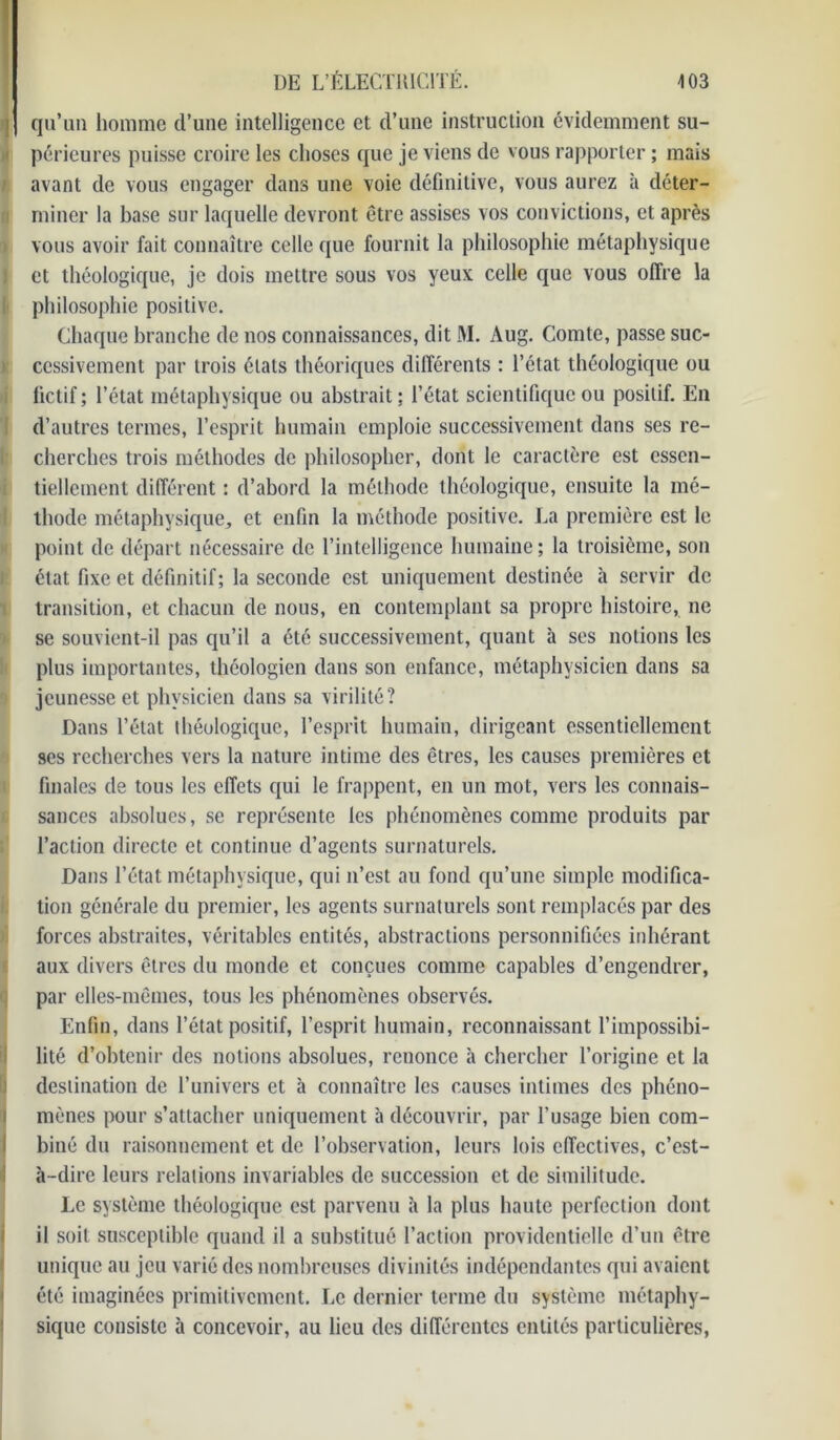 qu’un homme d’une intelligence et d’une instruction évidemment su- périeures puisse croire les choses que je viens de vous rapporter ; mais avant de vous engager dans une voie définitive, vous aurez à déter- miner la base sur laquelle devront être assises vos convictions, et après vous avoir fait connaître celle que fournit la philosophie métaphysique et théologique, je dois mettre sous vos yeux celle que vous offre la philosophie positive. Chaque branche de nos connaissances, dit M. Aug. Comte, passe suc- cessivement par trois états théoriques différents : l’état théologique ou fictif; l’état métaphysique ou abstrait; l’état scientifique ou positif. En d’autres termes, l’esprit humain emploie successivement dans ses re- cherches trois méthodes de philosopher, dont le caractère est essen- tiellement différent : d’abord la méthode théologique, ensuite la mé- thode métaphysique, et enfin la méthode positive. La première est le point de départ nécessaire de l’intelligence humaine; la troisième, son état fixe et définitif; la seconde est uniquement destinée à servir de transition, et chacun de nous, en contemplant sa propre histoire, ne se souvient-il pas qu’il a été successivement, quant à ses notions les plus importantes, théologien dans son enfance, métaphysicien dans sa jeunesse et physicien dans sa virilité? Dans l’état théologique, l’esprit humain, dirigeant essentiellement ses recherches vers la nature intime des êtres, les causes premières et finales de tous les effets qui le frappent, en un mot, vers les connais- sances absolues, se représente les phénomènes comme produits par l’action directe et continue d’agents surnaturels. Dans l’état métaphysique, qui n’est au fond qu’une simple modifica- tion générale du premier, les agents surnaturels sont remplacés par des forces abstraites, véritables entités, abstractions personnifiées inhérant aux divers êtres du monde et conçues comme capables d’engendrer, par elles-mêmes, tous les phénomènes observés. Enfin, dans l’état positif, l’esprit humain, reconnaissant l’impossibi- lité d’obtenir des notions absolues, renonce à chercher l’origine et la destination de l’univers et à connaître les causes intimes des phéno- mènes pour s’attacher uniquement à découvrir, par l’usage bien com- biné du raisonnement et de l’observation, leurs lois effectives, c’est- à-dire leurs relations invariables de succession et de similitude. Le système théologique est parvenu à la plus haute perfection dont il soit susceptible quand il a substitué l’action providentielle d’un être unique au jeu varié des nombreuses divinités indépendantes qui avaient été imaginées primitivement. Le dernier terme du système métaphy- sique consiste à concevoir, au lieu des différentes entités particulières,