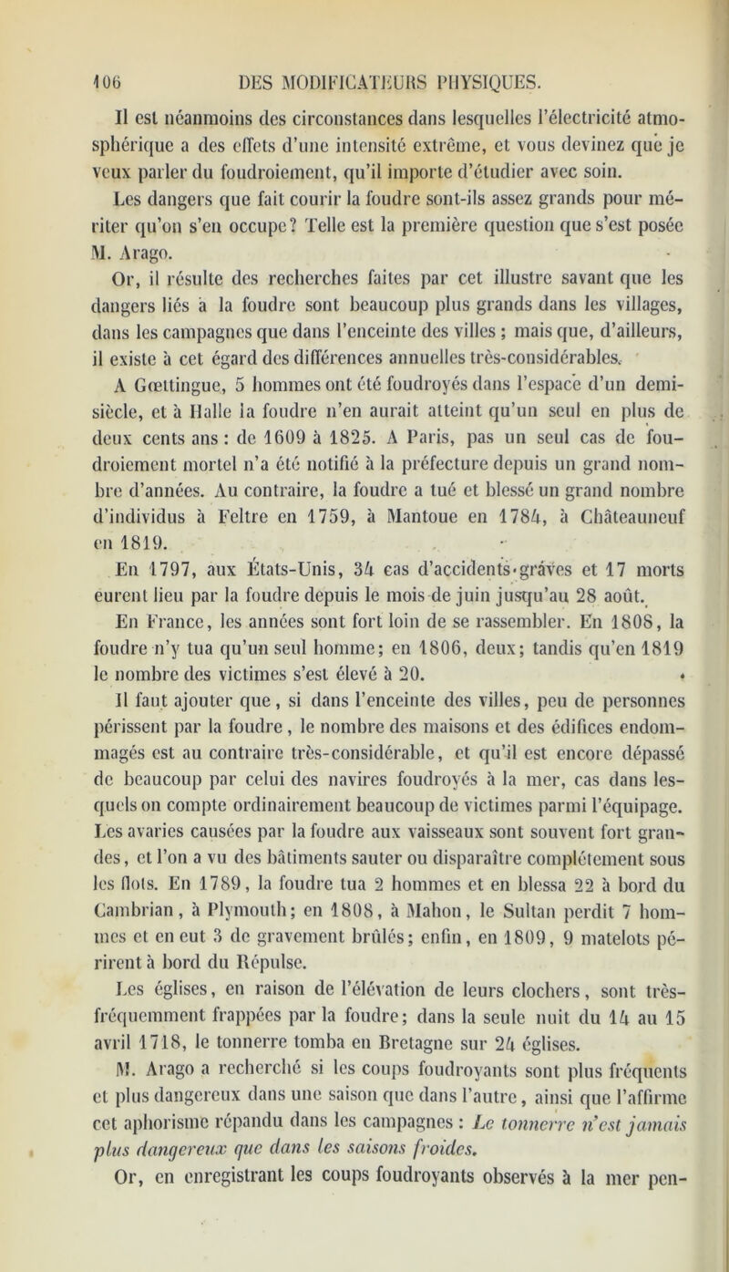 Il est néanmoins des circonstances dans lesquelles l’électricité atmo- sphérique a des effets d’une intensité extrême, et vous devinez que je veux parler du foudroiement, qu’il importe d’étudier avec soin. Les dangers que fait courir la foudre sont-ils assez grands pour mé- riter qu’on s’en occupe? Telle est la première question que s’est posée M. Arago. Or, il résulte des recherches faites par cet illustre savant que les dangers lies à la foudre sont beaucoup plus grands dans les villages, dans les campagnes que dans l’enceinte des villes ; mais que, d’ailleurs, il existe 5 cet égard des différences annuelles très-considérables. À Gœttingue, 5 hommes ont été foudroyés dans l’espace d’un demi- siècle, et à Halle la foudre n’en aurait atteint qu’un seul en plus de deux cents ans : de 1609 à 1825. A Paris, pas un seul cas de fou- droiement mortel n’a été notifié à la préfecture depuis un grand nom- bre d’années. Au contraire, la foudre a tué et blessé un grand nombre d’individus à Feltre en 1759, à Mantoue en 1784, à Châteauneuf en 1819. • En 1797, aux États-Unis, 3A cas d’accidents-graves et 17 morts eurent lieu par la foudre depuis le mois de juin jusqu’au 28 août. En France, les années sont fort loin de se rassembler. En 1808, la foudre n’y tua qu’un seul homme; en 1806, deux; tandis qu’en 1819 le nombre des victimes s’est élevé 5 20. * Il faut ajouter que, si dans l’enceinte des villes, peu de personnes périssent par la foudre , le nombre des maisons et des édifices endom- magés est au contraire très-considérable, et qu’il est encore dépassé de beaucoup par celui des navires foudroyés à la mer, cas dans les- quels on compte ordinairement beaucoup de victimes parmi l’équipage. Les avaries causées par la foudre aux vaisseaux sont souvent fort gran- des, et l’on a vu des bâtiments sauter ou disparaître complètement sous les (lots. En 1789, la foudre tua 2 hommes et en blessa 22 5 bord du Cambrian, à Plymouth; en 1808, à Mahon, le Sultan perdit 7 hom- mes et en eut 3 de gravement brûlés; enfin, en 1809, 9 matelots pé- rirent à bord du Répuise. Les églises, en raison de l’élévation de leurs clochers, sont très- fréquemment frappées parla foudre; dans la seule nuit du IA au 15 avril 1718, le tonnerre tomba en Bretagne sur 2û églises. M. Arago a recherché si les coups foudroyants sont plus fréquents cl plus dangereux dans une saison que dans l’autre, ainsi que l’affirme cet aphorisme répandu dans les campagnes : Le tonnerre n’est jamais 'plus dangereux que dans les saisons froides. Or, en enregistrant les coups foudroyants observés à la mer pen-