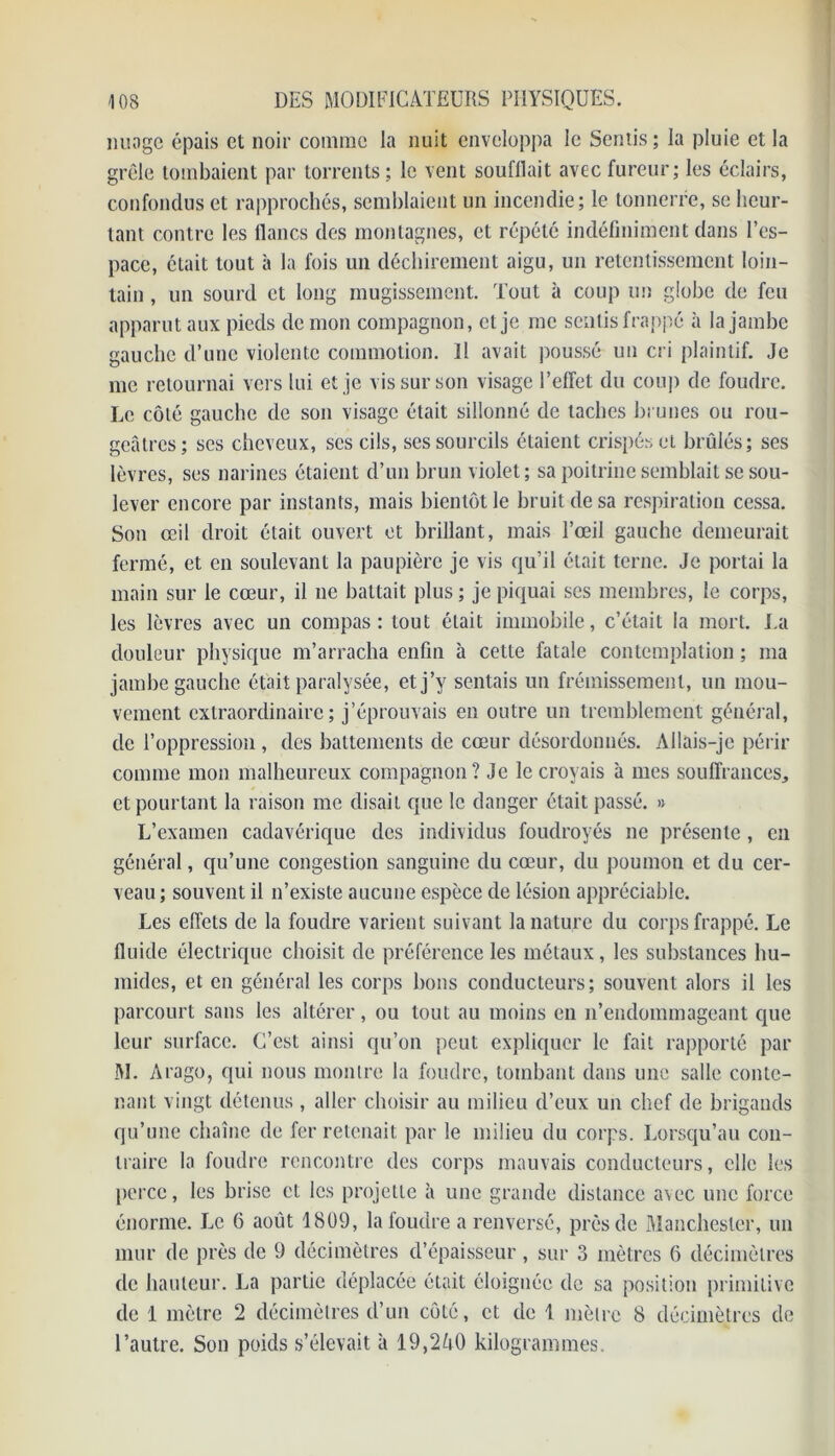 nuage épais et noir comme la nuit enveloppa le Sentis; la pluie et la grêle tombaient par torrents ; le vent soufflait avec fureur; les éclairs, confondus et rapprochés, semblaient un incendie; le tonnerre, se heur- tant contre les flancs des montagnes, et répété indéfiniment dans l’es- pace, était tout à la fois un déchirement aigu, un retentissement loin- tain , un sourd et long mugissement. Tout à coup un globe de feu apparut aux pieds de mon compagnon, et je me sentis frappé à la jambe gauche d’une violente commotion. Il avait poussé un cri plaintif. Je me retournai vers lui et je vis sur son visage l’effet du coup de foudre. Le côté gauche de son visage était sillonné de taches brunes ou rou- geâtres ; ses cheveux, scs cils, ses sourcils étaient crispés et brûlés; ses lèvres, ses narines étaient d’un brun violet; sa poitrine semblait se sou- lever encore par instants, mais bientôt le bruit de sa respiration cessa. Son œil droit était ouvert et brillant, mais l’œil gauche demeurait fermé, et en soulevant la paupière je vis qu’il était terne. Je portai la main sur le cœur, il ne battait plus ; je piquai ses membres, le corps, les lèvres avec un compas: tout était immobile, c’était la mort. La douleur physique m’arracha enfin à cette fatale contemplation ; ma jambe gauche était paralysée, et j’y sentais un frémissement, un mou- vement extraordinaire; j’éprouvais en outre un tremblement général, de l’oppression , des battements de cœur désordonnés. Allais-je périr comme mon malheureux compagnon? Je le croyais à mes souffrances, et pourtant la raison me disait que le danger était passé. » L’examen cadavérique des individus foudroyés ne présente, en général, qu’une congestion sanguine du cœur, du poumon et du cer- veau ; souvent il n’existe aucune espèce de lésion appréciable. Les effets de la foudre varient suivant la nature du corps frappé. Le fluide électrique choisit de préférence les métaux, les substances hu- mides, et en général les corps bons conducteurs; souvent alors il les parcourt sans les altérer, ou tout au moins en n’endommageant que leur surface. C’est ainsi qu’on peut expliquer le fait rapporté par M. Arago, qui nous montre la foudre, tombant dans une salle conte- nant vingt détenus , aller choisir au milieu d’eux un chef de brigands qu’une chaîne de fer retenait par le milieu du corps. Lorsqu’au con- traire la foudre rencontre des corps mauvais conducteurs, elle les perce, les brise et les projette à une grande distance a\ec une force énorme. Le 6 août 1809, la foudre a renversé, près de Manchester, un mur de près de 9 décimètres d’épaisseur, sur 3 mètres 6 décimètres de hauteur. La partie déplacée était éloignée de sa position primitive de 1 mètre 2 décimètres d’un coté, et de 1 mètre 8 décimètres de l’autre. Son poids s’élevait à 19,2A0 kilogrammes.