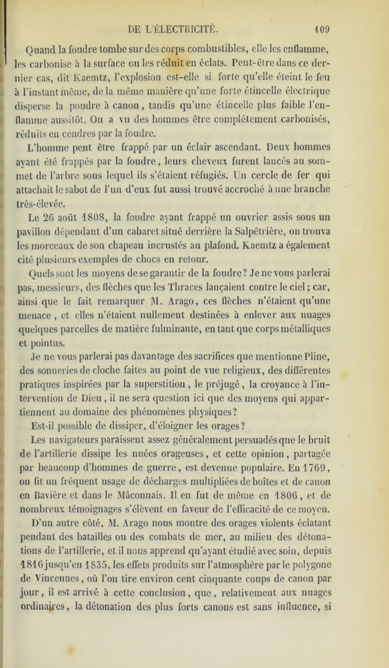 Quand la foudre tombe sur des corps combustibles, elle les enflamme, les carbonise à la surface ou les réduit en éclats. Peut-être dans ce der- nier cas, dit Kacmtz, l’explosion est-elle si forte qu’elle éteint le feu à l’instant même, de la même manière qu’une forte étincelle électrique disperse la poudre à canon, tandis qu’une étincelle plus faible l’en- flamrae aussitôt. On a vu des hommes être complètement carbonisés, réduits en cendres par la foudre. L’homme peut être frappé par un éclair ascendant. Deux hommes ayant été frappés par la foudre, leurs cheveux furent lancés au som- met de l’arbre sous lequel ils s’étaient réfugiés. Un cercle de fer qui attachait le sabot de l’un d’eux fut aussi trouvé accroché à une branche très-élevée. Le 26 août 1808, la foudre ayant frappé un ouvrier assis sous un pavillon dépendant d’un cabaret situé derrière la Salpêtrière, on trouva les morceaux de son chapeau incrustés au plafond. Kaemtz a également cité plusieurs exemples de chocs en retour. Quels sont les moyens de se garantir de la foudre? Je ne vous parlerai pas, messieurs, des flèches que les Thraces lançaient contre le ciel ; car, ainsi que le fait remarquer M. Arago, ces (lèches n’étaient qu’une menace , et elles n’étaient nullement destinées à enlever aux nuages quelques parcelles de matière fulminante, en tant que corps métalliques et pointus. Je ne vous parlerai pas davantage des sacrifices que mentionne Pline, des sonneries de cloche faites au point de vue religieux, des différentes pratiques inspirées par la superstition, le préjugé, la croyance à l’in- tervention de Dieu , il ne sera question ici que des moyens qui appar- tiennent au domaine des phénomènes physiques? Est-il possible de dissiper, d’éloigner les orages? Les navigateurs paraissent assez généralement persuadés que le bruit de l’artillerie dissipe les nuées orageuses, et cette opinion, partagée par beaucoup d’hommes de guerre, est devenue populaire. En 1769, on fit un fréquent usage de décharges multipliées de boîtes et de canon en Bavière et dans le Maçonnais. Il en fut de même en 1806, et de nombreux témoignages s’élèvent en faveur de l’efficacité de ce moyen. D’un autre côté, M. Arago nous montre des orages violents éclatant pendant des batailles ou des combats de mer, au milieu des détona- tions de l’artillerie, et il nous apprend qu’ayant étudié avec soin, depuis 1816 jusqu’en 1835, les effets produits sur l’atmosphère par le polygone de Vincennes, où l’on tire environ cent cinquante coups de canon par jour, il est arrivé à cette conclusion, que, relativement aux nuages ordinaires, la détonation des plus forts canons est sans infiucnce, si