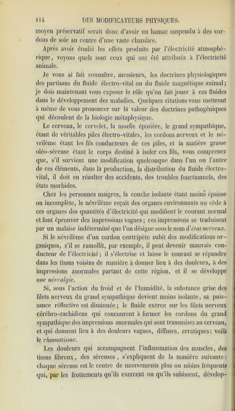 moyen préservatif serait donc d’avoir un hamac suspendu à des cor- dons de soie au centre d’une vaste chambre. Après avoir étudié les effets produits par l’électricité atmosphé- rique, voyons quels sont ceux qui ont été attribués à l’électricité animale. Je vous ai fait connaître, messieurs, les doctrines physiologiques des partisans du fluide électro-vital ou du fluide magnétique animal; je dois maintenant vous exposer le rôle qu’on fait jouer à ces fluides dans le développement des maladies. Quelques citations vous mettront à même de vous prononcer sur la valeur des doctrines pathogéniques qui découlent de la biologie métaphysique. Le cerveau, le cervelet, la moelle épinière, le grand sympathique, étant de véritables piles électro-vitales, les cordons nerveux et le né- vrilème étant les fils conducteurs de ces piles, et la matière grasse oléo-séreuse étant le corps destiné à isoler ces fils, vous comprenez que, s’il survient une modification quelconque dans l’un ou l’autre de ces éléments, dans la production, la distribution du fluide électro- vital, il doit en résulter des accidents, des troubles fonctionnels, des états morbides. Chez les personnes maigres, la couche isolante étant moins épaisse ou incomplète, le névrilème reçoit des organes environnants ou cède à ces organes des quantités d’électricité qui modifient le courant normal et font éprouver des impressions vagues ; ces impressions se traduisent par un malaise indéterminé que l’on désigne sous le nom à’état nerveux. Si le névrilème d’un cordon centripète subit des modifications or- ganiques, s’il se ramollit, par exemple, il peut devenir mauvais con- ducteur de l’électricité ; il s’électrise et laisse le courant se répandre dans les tissus voisins de manière à donner lieu à des douleurs, à des impressions anormales partant de cette région, et il se développe une névralgie. Si, sous l’action du froid et de l’humidité, la substance grise des filets nerveux du grand sympathique devient moins isolante, sa puis- sance réflective est diminuée ; le fluide exerce sur les filets nerveux cérébro-rachidiens qui concourent à former les cordons du grand sympathique des impressions anormales qui sont transmises au cerveau, et qui donnent lieu à des douleurs vagues, diffuses, erratiques: voilà le rhumatisme. Les douleurs qui accompagnent l’inflammation des muscles, des tissus fibreux, des séreuses , s’expliquent de la manière suivante : chaque séreuse est le centre de mouvements plus ou moins fréquents qui, par les frottements qu’ils exercent ou qu’ils subissent, dévelop-