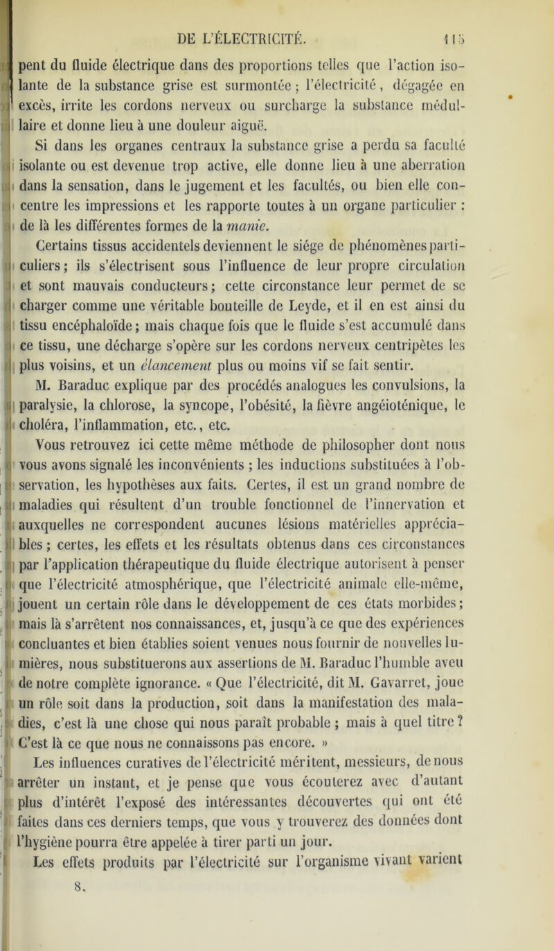 J pent du fluide électrique dans des proportions telles que l’action iso- | lante de la substance grise est surmontée ; l’électricité, dégagée en excès, irrite les cordons nerveux ou surcharge la substance médul- laire et donne lieu à une douleur aiguë. Si dans les organes centraux la substance grise a perdu sa faculté isolante ou est devenue trop active, elle donne lieu à une aberration dans la sensation, dans le jugement et les facultés, ou bien elle con- centre les impressions et les rapporte toutes à un organe particulier : de là les différentes formes de la manie. Certains tissus accidentels deviennent le siège de phénomènes parti - i culiers ; ils s’électrisent sous l’influence de leur propre circulation i et sont mauvais conducteurs; cette circonstance leur permet de se ! charger comme une véritable bouteille de Leyde, et il en est ainsi du ; tissu encéphaloïde ; mais chaque fois que le fluide s’est accumulé dans ! ce tissu, une décharge s’opère sur les cordons nerveux centripètes les plus voisins, et un élancement plus ou moins vif se fait sentir. M. Baraduc explique par des procédés analogues les convulsions, la i paralysie, la chlorose, la syncope, l’obésité, la fièvre angéioténique, le ! choléra, l’inflammation, etc., etc. Vous retrouvez ici cette même méthode de philosopher dont nous (j vous avons signalé les inconvénients ; les inductions substituées à l’ob- 1 servation, les hypothèses aux faits. Certes, il est un grand nombre de maladies qui résultent d’un trouble fonctionnel de l’innervation et auxquelles ne correspondent aucunes lésions matérielles apprécia- bles ; certes, les effets et les résultats obtenus dans ces circonstances par l’application thérapeutique du fluide électrique autorisent à penser que l’électricité atmosphérique, que l’électricité animale elle-même, il jouent un certain rôle dans le développement de ces états morbides; mais là s’arrêtent nos connaissances, et, jusqu’à ce que des expériences concluantes et bien établies soient venues nous fournir de nouvelles lu- mières, nous substituerons aux assertions de M. Baraduc l’humble aveu de notre complète ignorance. « Que l’électricité, dit M. Gavarret, joue un rôle soit dans la production, soit dans la manifestation des mala- dies, c’est là une chose qui nous paraît probable ; mais à quel titre ? i C’est là ce que nous ne connaissons pas encore. » Les influences curatives de l’électricité méritent, messieurs, de nous arrêter un instant, et je pense que vous écoulerez avec d’autant plus d’intérêt l’exposé des intéressantes découvertes qui ont été | faites dans ces derniers temps, que vous y trouverez des données dont l’hygiène pourra être appelée à tirer parti un jour. Les effets produits par l’électricité sur l’organisme vivant varient 8.