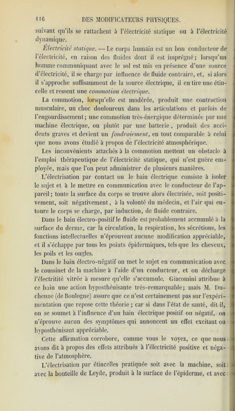 suivant qu’ils se rattachent à l’électricité statique ou à l’électricité dynamique. Electricité statique. —Me corps humain est un bon conducteur de l’électricité, en raison des lluides dont il est imprégné; lorsqu’un homme communiquant avec le sol est mis en présence d’une source d’électricité, il se charge par influence de fluide contraire, et, si alors il s’approche suffisamment de la source électrique, il en tire une étin- celle et ressent une commotion électrique. La commotion, lorsqu’elle est modérée, produit une contraction musculaire, un choc douloureux dans les articulations et parfois de l’engourdissement; une commotion très-énergique déterminée par une machine électrique, ou plutôt par une batterie , produit des acci- dents graves et devient un foudroiement, en tout comparable à celui que nous avons étudié à propos de l’électricité atmosphérique. Les inconvénients attachés à la commotion mettent un obstacle à l’emploi thérapeutique de l’électricité statique, qui n’est guère em- ployée, mais que l’on peut administrer de plusieurs manières. L’électrisation par contact ou le bain électrique consiste à isoler le sujet et à le mettre en communication avec le conducteur de l’ap- pareil ; toute la surface du corps se trouve alors électrisée, soit positi- vement, soit négativement, à la volonté du médecin, et l’air qui en- toure le corps se charge, par induction, de fluide contraire. Dans le bain électro-positif le fluide est probablement accumulé à la surface du derme, car la circulation, la respiration, les sécrétions, les fonctions intellectuelles n’éprouvent aucune modification appréciable, et il s’échappe par tous les points épidermiques, tels que les cheveux, les poils et les ongles. Dans le bain électro-négatif on met le sujet en communication avec le coussinet de la machine h l’aide d’un conducteur, et on décharge l’électritité vitrée à mesure qu’elle s’accumule. Giacomini attribue à ce bain une action hyposthénisante très-remarquable; mais M. Du- I chenue (de Boulogne) assure que ce n’est certainement pas sur l’expéri- I mentation que repose celte théorie ; car si dans l’état de santé, dit-il, I on se soumet à l’influence d’un bain électrique positif ou négatif, on n’éprouve aucun des symptômes qui annoncent un effet excitant ou (j hyposthénisant appréciable. Cette affirmation corrobore, comme vous le voyez, ce que nous i avons dit à propos des effets attribués à l’électricité positive et néga- i tive de l’atmosphère. L’électrisation par étincelles pratiquée soit avec la machine, soit avec la bouteille de Leyde, produit à la surface de l’épiderme, et avec à\