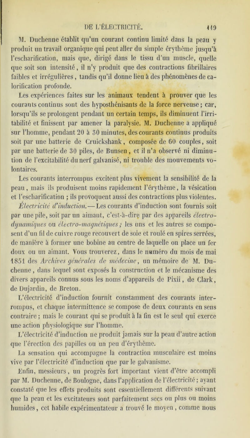 M. Duchenne établit qu’un courant continu limité dans la peau y produit un travail organique qui peut aller du simple érythème jusqu’à l’escharification, mais que, dirigé dans le tissu d’un muscle, quelle que soit son intensité, il n’y produit que des contractions fibrillaires faibles et irrégulières, tandis qu’il donne lieu à des phénomènes de ca- lorification profonde. Les expériences faites sur les animaux tendent à prouver que les courants continus sont des hyposthénisants de la force nerveuse; car, lorsqu’ils se prolongent pendant un certain temps, ils diminuent l’irri- tabilité et finissent par amener la paralysie. M. Duchenne a appliqué sur l’homme, pendant 20 à 30 minutes, des courants continus produits soit par une batterie de Cruickshank, composée de 60 couples, soit par une batterie de 30 piles, de Bunsen , et il n’a observé ni diminu- tion de l’excitabilité du nerf galvanisé, ni trouble des mouvements vo- lontaires. Les courants interrompus excitent plus vivement la sensibilité de la peau , mais ils produisent moins rapidement l’érythème, la vésication et l’escharification ; ils provoquent aussi des contractions plus violentes. Electricité d’induction. — Les courants d’induction sont fournis soit par une pile, soit par un aimant, c’est-à-dire par des appareils élcctro- dynamiques ou électro-magnétiques ; les uns et les autres se compo- sent d’un fil de cuivre rouge recouvert de soie et roulé en spires serrées, de manière à former une bobine au centre de laquelle on place un fer doux ou un aimant. Vous trouverez, dans le numéro du mois de mai 1851 des Archives générales de médecine, un mémoire de M. Du- chenne , dans lequel sont exposés la construction et le mécanisme des divers appareils connus sous les noms d’appareils de Pixii, de Clark, de Dujardin, de Breton. L’électricité d’induction fournit constamment des courants inter- rompus, et chaque intermittence sc compose de deux courants en sens contraire ; mais le courant qui se produit à la fin est le seul qui exerce une action physiologique sur l’homme. L’électricité d’induction ne produit jamais sur la peau d’autre action que l’érection des papilles ou un peu d’érythème. La sensation qui accompagne la contraction musculaire est moins vive par l’électricité d’induction que par le galvanisme. Enfin, messieurs, un progrès fort important vient d’être accompli par M. Duchenne, de Boulogne, dans l’application de l’électricité ; ayant constaté que les effets produits sont essentiellement différents suivant que la peau et les excitateurs sont parfaitement secs ou plus ou moins humides, cet habile expérimentateur a trouvé le moyen , comme nous