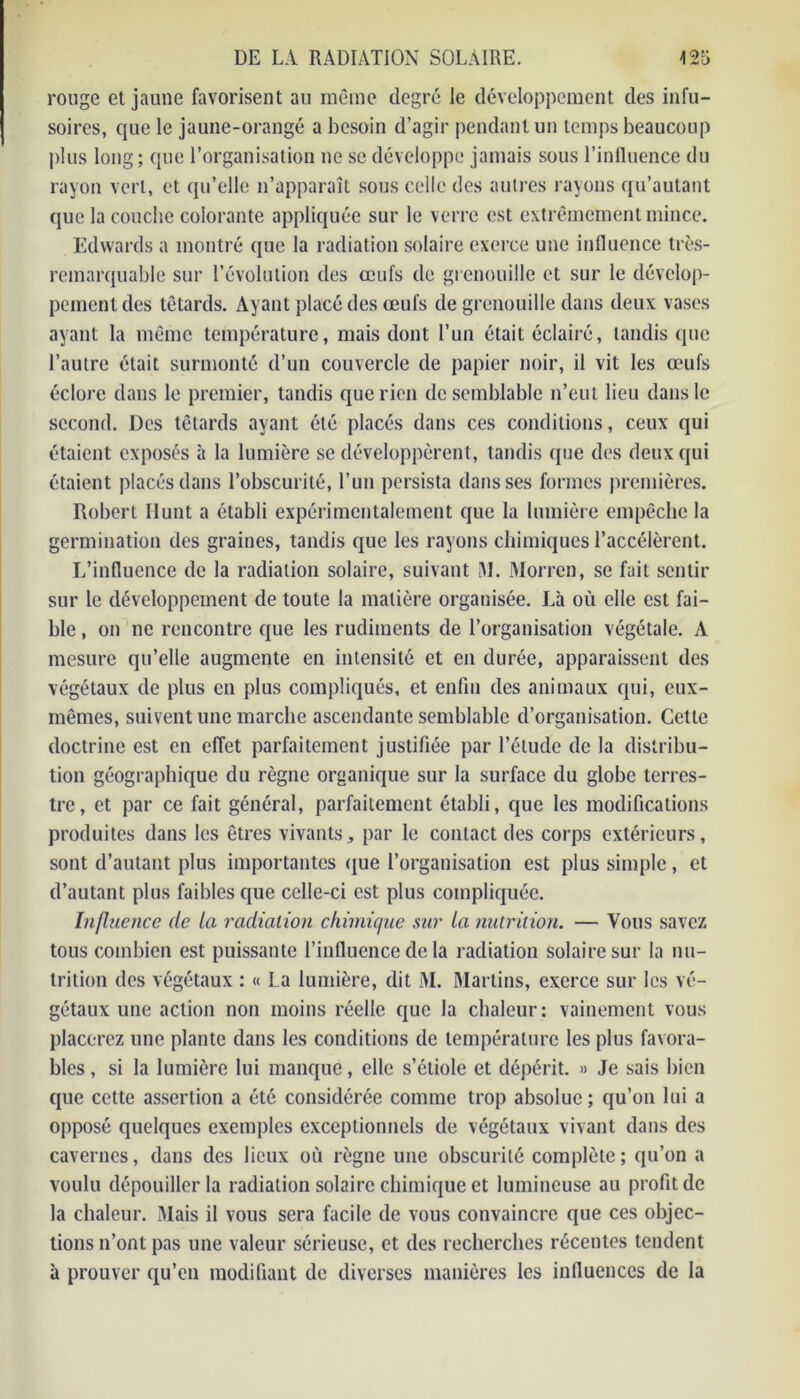 rouge et jaune favorisent au même degré le développement des infu- soires, que le jaune-orangé a besoin d’agir pendant un temps beaucoup plus long; que l’organisation ne se développe jamais sous l’influence du rayon vert, et qu’elle n’apparaît sous celle des autres rayons qu’autant que la couche colorante appliquée sur le verre est extrêmement mince. Edwards a montré que la radiation solaire exerce une influence très- remarquable sur l’évolution des œufs de grenouille et sur le dévelop- pement des têtards. Ayant placé des œufs de grenouille dans deux vases ayant la même température, mais dont l’un était éclairé, tandis que l’autre était surmonté d’un couvercle de papier noir, il vit les œufs éclore dans le premier, tandis que rien de semblable n’eut lieu dans le second. Des têtards ayant été placés dans ces conditions, ceux qui étaient exposés à la lumière se développèrent, tandis que des deux qui étaient placés dans l’obscurité, l’un persista dans ses formes premières. Robert Hunt a établi expérimentalement que la lumière empêche la germination des graines, tandis que les rayons chimiques l’accélèrent. L’influence de la radiation solaire, suivant M. Morren, se fait sentir sur le développement de toute la matière organisée. Là où elle est fai- ble , on ne rencontre que les rudiments de l’organisation végétale. A mesure qu’elle augmente en intensité et en durée, apparaissent des végétaux de plus en plus compliqués, et enfin des animaux qui, eux- mêmes, suivent une marche ascendante semblable d’organisation. Cette doctrine est en effet parfaitement justifiée par l’élude de la distribu- tion géographique du règne organique sur la surface du globe terres- tre, et par ce fait général, parfaitement établi, que les modifications produites dans les êtres vivants, par le contact des corps extérieurs, sont d’autant plus importantes que l’organisation est plus simple, et d’autant plus faibles que celle-ci est plus compliquée. Influence de la radiation chimique sur la nutrition. — Vous savez tous combien est puissante l’influence de la radiation solaire sur la nu- trition des végétaux : « La lumière, dit M. Marlins, exerce sur les vé- gétaux une action non moins réelle que la chaleur : vainement vous placerez une plante dans les conditions de température les plus favora- bles , si la lumière lui manque, elle s’étiole et dépérit. » Je sais bien que cette assertion a été considérée comme trop absolue ; qu’on lui a opposé quelques exemples exceptionnels de végétaux vivant dans des cavernes, dans des lieux où règne une obscurité complète ; qu’on a voulu dépouiller la radiation solaire chimique et lumineuse au profit de la chaleur. Mais il vous sera facile de vous convaincre que ces objec- tions n’ont pas une valeur sérieuse, et des recherches récentes tendent à prouver qu’en modifiant de diverses manières les influences de la