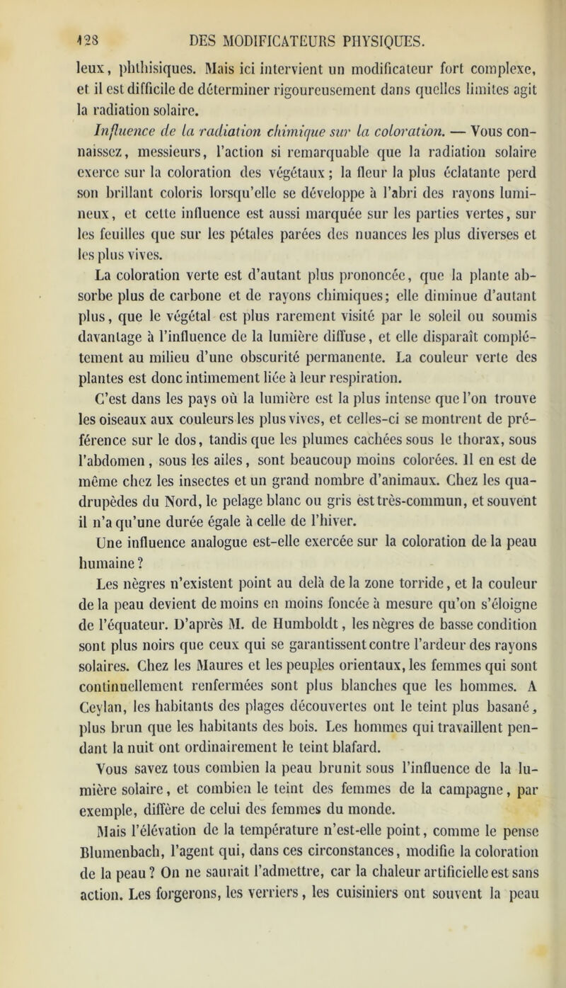 leux, phthisiques. Mais ici intervient un modificateur fort complexe, et il est difficile de déterminer rigoureusement dans quelles limites agit la radiation solaire. Influence de la radiation chimique sur la coloration. — Vous con- naissez, messieurs, l’action si remarquable que la radiation solaire exerce sur la coloration des végétaux ; la fleur la plus éclatante perd son brillant coloris lorsqu’elle se développe à l’abri des rayons lumi- neux, et celle influence est aussi marquée sur les parties vertes, sur les feuilles que sur les pétales parées des nuances les plus diverses et les plus vives. La coloration verte est d’autant plus prononcée, que la plante ab- sorbe plus de carbone et de rayons chimiques; elle diminue d’autant plus, que le végétal est plus rarement visité par le soleil ou soumis davantage à l’influence de la lumière dilïuse, et elle disparaît complè- tement au milieu d’une obscurité permanente. La couleur verte des plantes est donc intimement liée à leur respiration. C’est dans les pays où la lumière est la plus intense que l’on trouve les oiseaux aux couleurs les plus vives, et celles-ci se montrent de pré- férence sur le dos, tandis que les plumes cachées sous le thorax, sous l’abdomen , sous les ailes, sont beaucoup moins colorées. 11 en est de même chez les insectes et un grand nombre d’animaux. Chez les qua- drupèdes du Nord, le pelage blanc ou gris est très-commun, et souvent il n’a qu’une durée égale à celle de l’hiver. Une influence analogue est-elle exercée sur la coloration de la peau humaine ? Les nègres n’existent point au delà de la zone torride, et la couleur de la peau devient de moins en moins foncée à mesure qu’on s’éloigne de l’équateur. D’après M. de Humboldt, les nègres de basse condition sont plus noirs que ceux qui se garantissent contre l’ardeur des rayons solaires. Chez les Maures et les peuples orientaux, les femmes qui sont continuellement renfermées sont plus blanches que les hommes. A Ceylan, les habitants des plages découvertes ont le teint plus basané, plus brun que les habitants des bois. Les hommes qui travaillent pen- dant la nuit ont ordinairement le teint blafard. Vous savez tous combien la peau brunit sous l’influence de la lu- mière solaire, et combien le teint des femmes de la campagne, par exemple, diffère de celui des femmes du monde. Mais l’élévation de la température n’est-elle point, comme le pense Blumenbach, l’agent qui, dans ces circonstances, modifie la coloration de la peau? On ne saurait l’admettre, car la chaleur artificielle est sans action. Les forgerons, les verriers, les cuisiniers ont souvent la peau