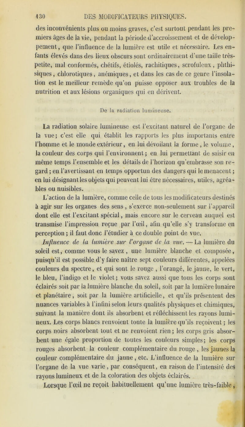 clés inconvénients plus ou moins graves, c’est surtout pendant les pre- miers âges de la vie, pendant la période d’accroissement et de dévelop- pement, que l’influence de la lumière est utile et nécessaire. Les en- fants élevés dans des lieux obscurs sont ordinairement d’une taille très- petite, mal conformés, chétifs, étiolés, rachitiques, scrofuleux, phthi- siques , chlorotiques, anémiques, et dans les cas de ce genre l’insola- tion est le meilleur remède qu’on puisse opposer aux troubles de la nutrition et aux lésions organiques qui en dérivent. De la radiation lumineuse. La radiation solaire lumineuse est l’excitant naturel de l’organe de la vue; c’est elle qui établit les rapports les plus importants entre l’homme et le monde extérieur, en lui dévoilant la forme, le volume, la couleur des corps qui l’environnent ; en lui permettant de saisir en même temps l’ensemble et les détails de l’horizon qu’embrasse son re- gard ; en l’avertissant en temps opportun des dangers qui le menacent ; en lui désignant les objets qui peuvent lui être nécessaires, utiles, agréa- bles ou nuisibles. L’action de la lumière, comme celle de tous les modificateurs destinés à agir sur les organes des sens, s’exerce non-seulement sur l’appareil dont elle est l’excitant spécial, mais encore sur le cerveau auquel est transmise l’impression reçue par l’œil, afin qu’elle s’y transforme en perception ; il faut donc l’étudier à ce double point de vue. Influence de la lumière sur l’organe de la vue.—La lumière du soleil est, comme vous le savez , une lumière blanche et composée, puisqu’il est possible d’y faire naître sept couleurs différentes, appelées couleurs du spectre, et qui sont le rouge , l’orangé, le jaune, le vert, le bleu, l’indigo et le violet; vous savez aussi que tous les corps sont éclairés soit par la lumière blanche du soleil, soit par la lumière lunaire et planétaire, soit par la lumière artificielle, et qu’ils présentent des nuances variables à l’infini selon leurs qualités physiques et chimiques, suivant la manière dont ils absorbent et réfléchissent les rayons lumi- neux. Les corps blancs renvoient toute la lumière qu’ils reçoivent ; les corps noirs absorbent tout et ne renvoient rien ; les corps gris absor- bent une égale proportion de toutes les couleurs simples; les corps rouges absorbent la couleur complémentaire du rouge , les jaunes la couleur complémentaire du jaune, etc. L’influence de la lumière sur l’organe de la vue varie , par conséquent, en raison de l’intensité des rayons lumineux et de la coloration des objets éclairés. Lorsque l’œil ne reçoit habituellement qu’une lumière très-faible,