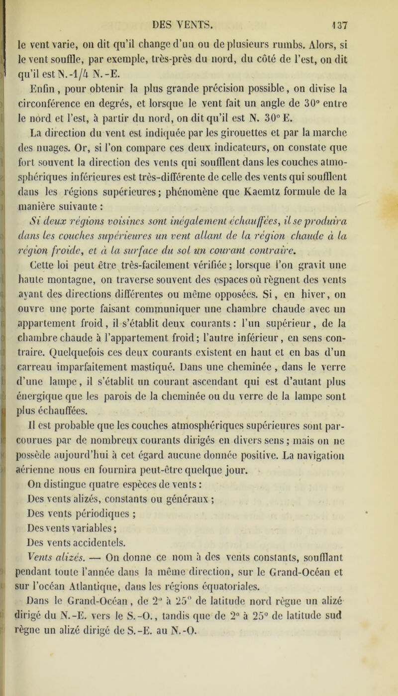 le vent varie, on dit qu’il change d’un ou de plusieurs rumbs. Alors, si le vent souffle, par exemple, très-près du nord, du côté de l’est, on dit B qu’il est N.-l/ô N.-E. Enfin, pour obtenir la plus grande précision possible, on divise la circonférence en degrés, et lorsque le vent fait un angle de 30° entre le nord et l’est, à partir du nord, on dit qu’il est N. 30° E. La direction du vent est indiquée par les girouettes et par la marche ides nuages. Or, si l’on compare ces deux indicateurs, on constate que fort souvent la direction des vents qui soufflent dans les couches atmo- sphériques inférieures est très-différente de celle des vents qui soufflent dans les régions supérieures; phénomène que Kaemlz formule de la 1 manière suivante : Si deux régions voisines sont inégalement échauffées, il sc produira dans les couches supérieures un vent allant, de la région chaude à la région froide, et à la surface du sol un courant contraire. Cette loi peut être très-facilement vérifiée; lorsque l’on gravit une haute montagne, on traverse souvent des espaces où régnent des vents ayant des directions différentes ou même opposées. Si, en hiver, on ouvre une porte faisant communiquer une chambre chaude avec un ! appartement froid, il s’établit deux courants: l’un supérieur, de la chambre chaude à l'appartement froid; l’autre inférieur, en sens con- traire. Quelquefois ces deux courants existent en haut et en bas d’un carreau imparfaitement mastiqué. Dans une cheminée , dans le verre d’une lampe, il s’établit un courant ascendant qui est d’autant plus énergique que les parois de la cheminée ou du verre de la lampe sont plus échauffées. Il est probable que les couches atmosphériques supérieures sont par- courues par de nombreux courants dirigés en divers sens ; mais on ne possède aujourd’hui à cet égard aucune donnée positive. La navigation aérienne nous en fournira peut-être quelque jour. IOn distingue quatre espèces de vents : Des vents alizés, constants ou généraux ; Des vents périodiques ; Des vents variables; Des vents accidentels. Vents alizés. — On donne ce nom à des vents constants, soufflant pendant toute l’année dans la même direction, sur le Grand-Océan et sur l’océan Atlantique, dans les régions équatoriales. Dans le Grand-Océan, de 2 à 25° de latitude nord règne un alizé dirigé du N.-E. vers le S.-O., tandis que de 2° à 25° de latitude sud règne un alizé dirigé deS.-E. au N.-O.