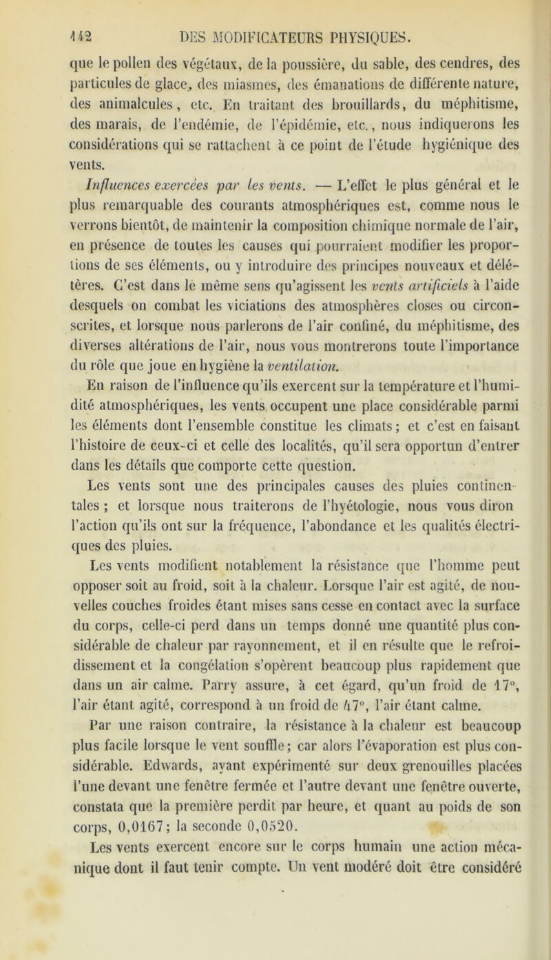 que le pollen des végétaux, de la poussière, du sable, des cendres, des particules de glace., des miasmes, des émanations de différente nature, des animalcules, etc. En traitant des brouillards, du méphitisme, des marais, de l’endémie, de l’épidémie, etc., nous indiquerons les considérations qui se rattachent à ce point de l’élude hygiénique des vents. Influences exercées par les vents. — L’effet le plus général et le plus remarquable des courants atmosphériques est, comme nous le verrons bientôt, de maintenir la composition chimique normale de l’air, en présence de toutes les causes qui pourraient modifier les propor- tions de ses éléments, ou y introduire des principes nouveaux et délé- tères. C’est dans le même sens qu’agissent les vents artificiels à l’aide desquels on combat les viciations des atmosphères closes ou circon- scrites, et lorsque nous parlerons de l’air confiné, du méphitisme, des diverses altérations de l’air, nous vous montrerons toute l’importance du rôle que joue en hygiène la ventilation. En raison de l’influence qu’ils exercent sur la température et l’humi- dité atmosphériques, les vents occupent une place considérable parmi les éléments dont l’ensemble constitue les climats; et c’est en faisant l’histoire de ceux-ci et celle des localités, qu’il sera opportun d’entrer dans les détails que comporte cette question. Les vents sont une des principales causes des pluies continen taies ; et lorsque nous traiterons de l’hyétologie, nous vous diron l’action qu’ils ont sur la fréquence, l’abondance et les qualités électri- ques des pluies. Les vents modifient notablement la résistance que l’homme peut opposer soit au froid, soit à la chaleur. Lorsque l’air est agité, de nou- velles couches froides étant mises sans cesse en contact avec la surface du corps, celle-ci perd dans un temps donné une quantité plus con- sidérable de chaleur par rayonnement, et il en résulte que le refroi- dissement et la congélation s’opèrent beaucoup plus rapidement que dans un air calme. Parry assure, à cet égard, qu’un froid de 17°, l’air étant agité, correspond à un froid de /i7°, l’air étant calme. Par une raison contraire, la résistance à la chaleur est beaucoup plus facile lorsque le vent souffle ; car alors l’évaporation est plus con- sidérable. Edwards, ayant expérimenté sur deux grenouilles placées l’une devant une fenêtre fermée et l’autre devant une fenêtre ouverte, constata que la première perdit par heure, et quant au poids de son corps, 0,0167; la seconde 0,0520. Les vents exercent encore sur le corps humain une action méca- nique dont il faut tenir compte. Un vent modéré doit être considéré