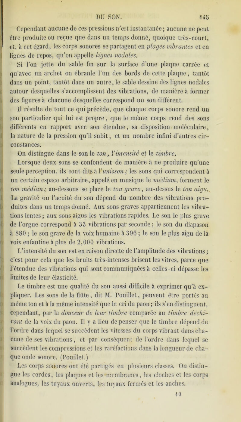 Cependant aucune de ces pressions n’est instantanée ; aucune ne peut être produite ou reçue que dans un temps donné, quoique très-court, y» et, à cet égard, les corps sonores se partagent en plages vibrantes et en lignes de repos, qu’on appelle lignes nodales. Si l’on jette du sable fin sur la surface d’une plaque carrée et qu’avec un archet on ébranle l’un des bords de cette plaque, tantôt dans un point, tantôt dans un autre, le sable dessine des lignes nodales autour desquelles s’accomplissent des vibrations, de manière à former des figures h chacune desquelles correspond un son différent. Il résulte de tout ce qui précède, que chaque corps sonore rend un son particulier qui lui est propre , que le même corps rend des sons différents en rapport avec son étendue, sa disposition moléculaire, la nature de la pression qu’il subit, et un nombre infini d’autres cir- constances. On distingue dans le son le ton, l'intensité et le timbre. Lorsque deux sons se confondent de manière à ne produire qu’une seule perception, ils sont dits à Y unisson ; les sons qui correspondent à un certain espace arbitraire, appelé en musique le medium, forment le ion médian; au-dessous se place le ton grave, au-dessus le ton aigu.s La gravité ou l’acuité du son dépend du nombre des vibrations pro- duites dans un temps donné. Aux sons graves appartiennent les vibra- tions lentes; aux sons aigus les vibrations rapides. Le son le plus grave de l’orgue correspond à 33 vibrations par seconde; le son du diapason à 880 ; le son grave de la voix humaine à 396 ; le son le plus aigu de la voix enfantine à plus de 2,000 vibrations. L’intensité du son est en raison directe de l’amplitude des vibrations ; c’est pour cela que les bruits très-intenses brisent les vitres, parce que l’étendue des vibrations qui sont communiquées à celles-ci dépasse les limites de leur élasticité. Le timbre est une qualité du son aussi difficile h exprimer qu’à ex- pliquer. Les sons de la flûte, dit M. Douillet, peuvent être portés au même ton et à la même intensité que le cri du paon; ils s’en distinguent, cependant, par la douceur de leur timbre comparée au timbre déchi- rant de la voix du paon. Il y a lieu dépenser que le timbre dépend de l’ordre dans lequel se succèdent les vitesses du corps vibrant dans cha- cune de ses vibrations, et par conséquent de l’ordre dans lequel se succèdent les compressions et les raréfactions dans la longueur de cha- que onde sonore. (Pouillet.) Les corps sonores ont été partagés en plusieurs classes. On distin- gue les cordes, les plaques et les membranes, les cloches et les corps analogues, les tuyaux ouverts, les tuyaux fermés et les anches. 10