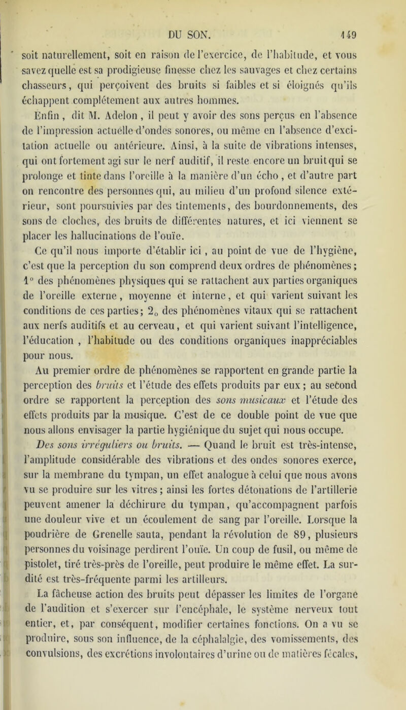 ' soit naturellement, soit on raison de l’exercice, de l’habitude, et vous savez quelle est sa prodigieuse finesse chez les sauvages et chez certains chasseurs, qui perçoivent des bruits si faibles et si éloignés qu’ils échappent complètement aux autres hommes. Enfin , dit M. Adelon , il peut y avoir des sons perçus en l’absence de l’impression actuelle d’ondes sonores, ou même en l’absence d’exci- tation actuelle ou antérieure. Ainsi, à la suite de vibrations intenses, qui ont fortement agi sur le nerf auditif, il reste encore un bruit qui se prolonge et tinte dans l’oreille à la manière d’un écho, et d’autre part on rencontre des personnes qui, au milieu d’un profond silence exté- rieur, sont poursuivies par des tintements, des bourdonnements, des sons de cloches, des bruits de différentes natures, et ici viennent se placer les hallucinations de l’ouïe. Ce qu’il nous importe d’établir ici , au point de vue de l’hygiène, c’est que la perception du son comprend deux ordres de phénomènes ; 1° des phénomènes physiques qui se rattachent aux parties organiques de l’oreille externe, moyenne et interne, et qui varient suivant les conditions de ces parties; 20 des phénomènes vitaux qui se rattachent aux nerfs auditifs et au cerveau, et qui varient suivant l’intelligence, l’éducation , l’habitude ou des conditions organiques inappréciables pour nous. Au premier ordre de phénomènes se rapportent en grande partie la perception des bruits et l’étude des effets produits par eux; au second ordre se rapportent la perception des serns musicaux et l’étude des effets produits par la musique. C’est de ce double point de vue que nous allons envisager la partie hygiénique du sujet qui nous occupe. Des sons irréguliers ou bruits. — Quand le bruit est très-intense, l’amplitude considérable des vibrations et des ondes sonores exerce, sur la membrane du tympan, un effet analogue à celui que nous avons vu se produire sur les vitres; ainsi les fortes détonations de l’artillerie peuvent amener la déchirure du tympan, qu’accompagnent parfois une douleur vive et un écoulement de sang par l’oreille. Lorsque la poudrière de Grenelle sauta, pendant la révolution de 89, plusieurs personnes du voisinage perdirent l’ouïe. Un coup de fusil, ou même de pistolet, tiré très-près de l’oreille, peut produire le même effet. La sur- dité est très-fréquente parmi les artilleurs. La fâcheuse action des bruits peut dépasser les limites de l’organe de l’audition et s’exercer sur l’encéphale, le système nerveux tout entier, et, par conséquent, modifier certaines fonctions. On a vu se produire, sous son influence, de la céphalalgie, des vomissements, des convulsions, des excrétions involontaires d’urine ou de matières fécales.