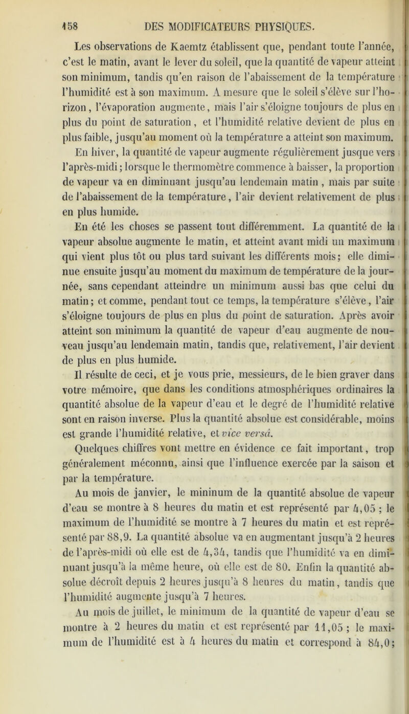 Les observations de Kaemtz établissent que, pendant toute l’année, c’est le matin, avant le lever du soleil, que la quantité de vapeur atteint son minimum, tandis qu’en raison de l’abaissement de la température l’humidité esta son maximum. A mesure que le soleil s’élève sur l’ho- rizon, l’évaporation augmente, mais l’air s’éloigne toujours de plus en plus du point de saturation, et l’humidité relative devient de plus en plus faible, jusqu’au moment où la température a atteint son maximum. En hiver, la quantité de vapeur augmente régulièrement jusque vers l’après-midi; lorsque le thermomètre commence à baisser, la proportion de vapeur va en diminuant jusqu’au lendemain matin , mais par suite de l’abaissement de la température, l’air devient relativement de plus en plus humide. En été les choses se passent tout différemment. La quantité de la vapeur absolue augmente le matin, et atteint avant midi un maximum qui vient plus tôt ou plus tard suivant les différents mois; elle, dimi- nue ensuite jusqu’au moment du maximum de température de la jour- née, sans cependant atteindre un minimum aussi bas que celui du matin; et comme, pendant tout ce temps, la température s’élève, l’air s’éloigne toujours de plus en plus du point de saturation. Après avoir atteint son minimum la quantité de vapeur d’eau augmente de nou- veau jusqu’au lendemain matin, tandis que, relativement, l’air devient de plus en plus humide. Il résulte de ceci, et je vous prie, messieurs, de le bien graver dans votre mémoire, que dans les conditions atmosphériques ordinaires la quantité absolue de la vapeur d’eau et le degré de l’humidité relative sont en raison inverse. Plus la quantité absolue est considérable, moins est grande l’humidité relative, et vice versâ. Quelques chiffres vont mettre en évidence ce fait important, trop généralement méconnu, ainsi que l’influence exercée par la saison et par la température. Au mois de janvier, le mininum de la quantité absolue de vapeur d’eau se montre à 8 heures du matin et est représenté par ù,05 ; le maximum de l’humidité se montre à 7 heures du matin et est repré- senté par 88,9. La quantité absolue va en augmentant jusqu’à 2 heures de l’après-midi où elle est de A,3ù, tandis que l’humidité va en dimi- nuant jusqu’à la même heure, où elle est de 80. Enlin la quantité ab- solue décroît depuis 2 heures jusqu’à 8 heures du matin, tandis que l’humidité augmente jusqu’à 7 heures. Au mois de juillet, le minimum de la quantité de vapeur d’eau se montre à 2 heures du matin et est représenté par H,05; le maxi- mum de l’humidité est à U heures du matin et correspond à 8ù,0;