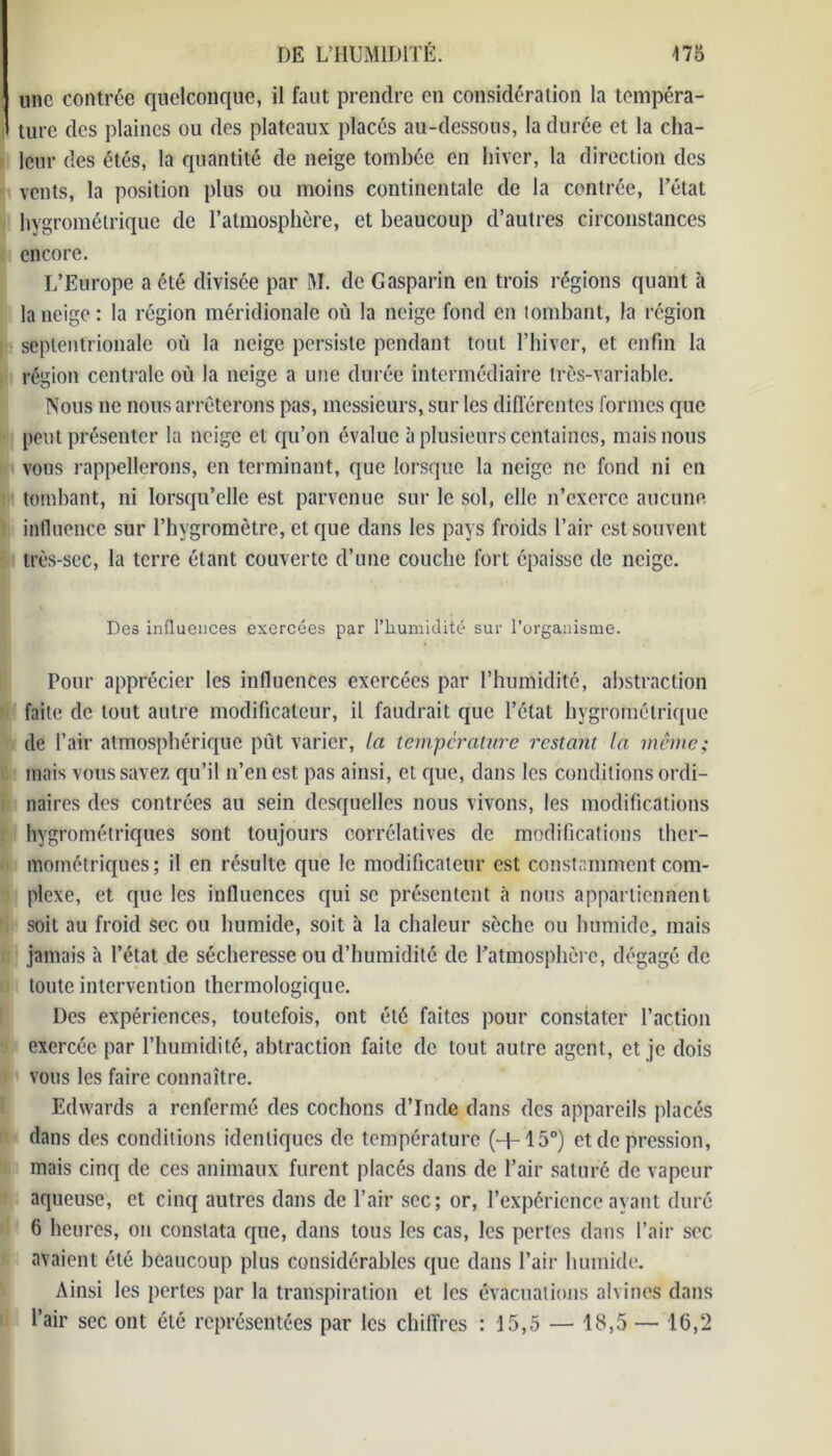 une contrée quelconque, il faut prendre en considération la tempéra- ture des plaines ou des plateaux placés au-dessous, la durée et la cha- leur des étés, la quantité de neige tombée en hiver, la direction des vents, la position plus ou moins continentale de la contrée, l’état hygrométrique de l’atmosphère, et beaucoup d’autres circonstances encore. L’Europe a été divisée par M. de Gasparin en trois régions quant à la neige: la région méridionale où la neige fond en tombant, la région septentrionale où la neige persiste pendant tout l’hiver, et enfin la région centrale où la neige a une durée intermédiaire très-variable. Nous ne nous arrêterons pas, messieurs, sur les différentes formes que peut présenter la neige et qu’on évalue à plusieurs centaines, mais nous vous rappellerons, en terminant, que lorsque la neige ne fond ni en tombant, ni lorsqu’elle est parvenue sur le sol, elle n’exerce aucune influence sur l’hygromètre, et que dans les pays froids l’air est souvent très-sec, la terre étant couverte d’une couche fort épaisse de neige. Des influences exercées par l’humidité sur l’organisme. Pour apprécier les influences exercées par l’humidité, abstraction faite de tout autre modificateur, il faudrait que l’état hygrométrique de l’air atmosphérique pût varier, la température restant la même; mais vous savez qu’il n’en est pas ainsi, et que, dans les conditions ordi- naires des contrées au sein desquelles nous vivons, les modifications hygrométriques sont toujours corrélatives de modifications ther- mométriques; il en résulte que le modificateur est constamment com- plexe, et que les influences qui se présentent à nous appartiennent soit au froid sec ou humide, soit à la chaleur sèche ou humide, mais jamais à l’état de sécheresse ou d’humiditc de l’atmosphère, dégagé de toute intervention thermologique. Des expériences, toutefois, ont été faites pour constater l’action exercée par l’humidité, abtraction faite de tout autre agent, et je dois vous les faire connaître. Edwards a renfermé des cochons d’Inde dans des appareils placés dans des conditions identiques de température (+15°) et de pression, mais cinq de ces animaux furent placés dans de l’air saturé de vapeur aqueuse, et cinq autres dans de l’air sec; or, l’expérience ayant duré 6 heures, on constata que, dans tous les cas, les pertes dans l’air sec avaient été beaucoup plus considérables que dans l’air humide. Ainsi les pertes par la transpiration et les évacuations alvines dans l’air sec ont été représentées par les chiffres : 15,5 — 18,5 — 16,2