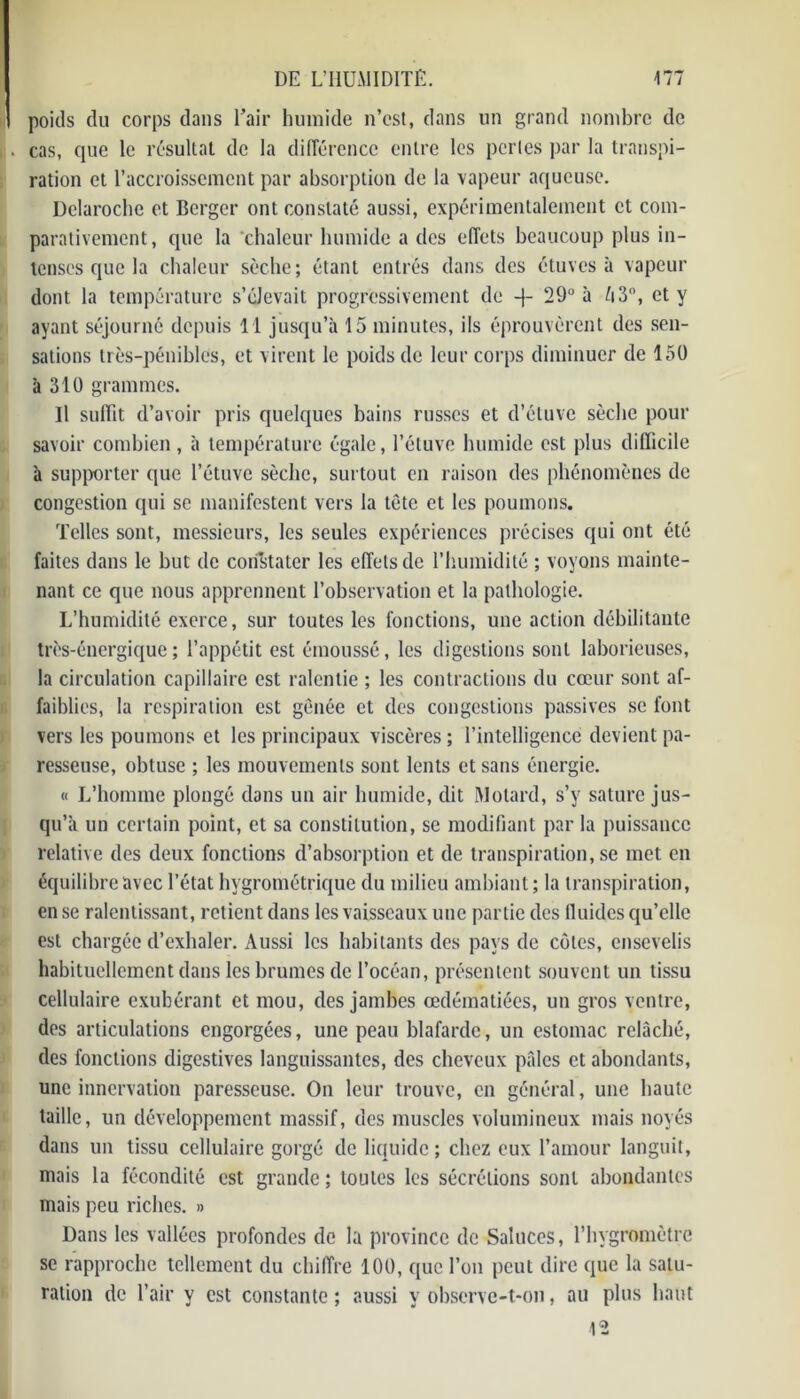 poids du corps dans l’air humide n’est, dans un grand nombre de cas, que le résultat de la différence entre les perles par la transpi- ration et l’accroissement par absorption de la vapeur aqueuse. Dclaroche et Berger ont constaté aussi, expérimentalement et com- parativement, que la chaleur humide a des effets beaucoup plus in- tenses que la chaleur sèche; étant entrés dans des étuves à vapeur dont la température s’élevait progressivement de -j- 29° à là 3°, et y ayant séjourné depuis 11 jusqu’à 15 minutes, ils éprouvèrent des sen- sations très-pénibles, et virent le poids de leur corps diminuer de 15Ü à 310 grammes. Il suffît d’avoir pris quelques bains russes et d’étuve sèche pour savoir combien , à température égale, l’étuve humide est plus difficile à supporter que l’étuve sèche, surtout en raison des phénomènes de congestion qui se manifestent vers la tète et les poumons. Telles sont, messieurs, les seules expériences précises qui ont été faites dans le but de cori’stater les effets de l’humidité ; voyons mainte- nant ce que nous apprennent l’observation et la pathologie. L’humidité exerce, sur toutes les fonctions, une action débilitante très-énergique; l’appétit est émoussé, les digestions sont laborieuses, la circulation capillaire est ralentie ; les contractions du cœur sont af- faiblies, la respiration est gênée et des congestions passives se font vers les poumons et les principaux viscères ; l’intelligence devient pa- resseuse, obtuse ; les mouvements sont lents et sans énergie. « L’homme plongé dans un air humide, dit Motard, s’y sature jus- qu’à un certain point, et sa constitution, se modifiant par la puissance relative des deux fonctions d’absorption et de transpiration, se met en équilibre avec l’état hygrométrique du milieu ambiant; la transpiration, en se ralentissant, retient dans les vaisseaux une partie des fluides qu’elle est chargée d’exhaler. Aussi les habitants des pays de cotes, ensevelis habituellement dans les brumes de l’océan, présentent souvent un tissu cellulaire exubérant et mou, des jambes œdématiées, un gros ventre, des articulations engorgées, une peau blafarde, un estomac relâché, des fonctions digestives languissantes, des cheveux pâles et abondants, une innervation paresseuse. On leur trouve, en général, une haute taille, un développement massif, des muscles volumineux mais noyés dans un tissu cellulaire gorgé de liquide; chez eux l’amour languit, mais la fécondité est grande ; toutes les sécrétions sont abondantes mais peu riches. » Dans les vallées profondes de la province de Saluccs, l’hygromètre se rapproche tellement du chiffre 100, que l’on peut dire que la satu- ration de l’air y est constante ; aussi y observe-t-on, au plus haut 12