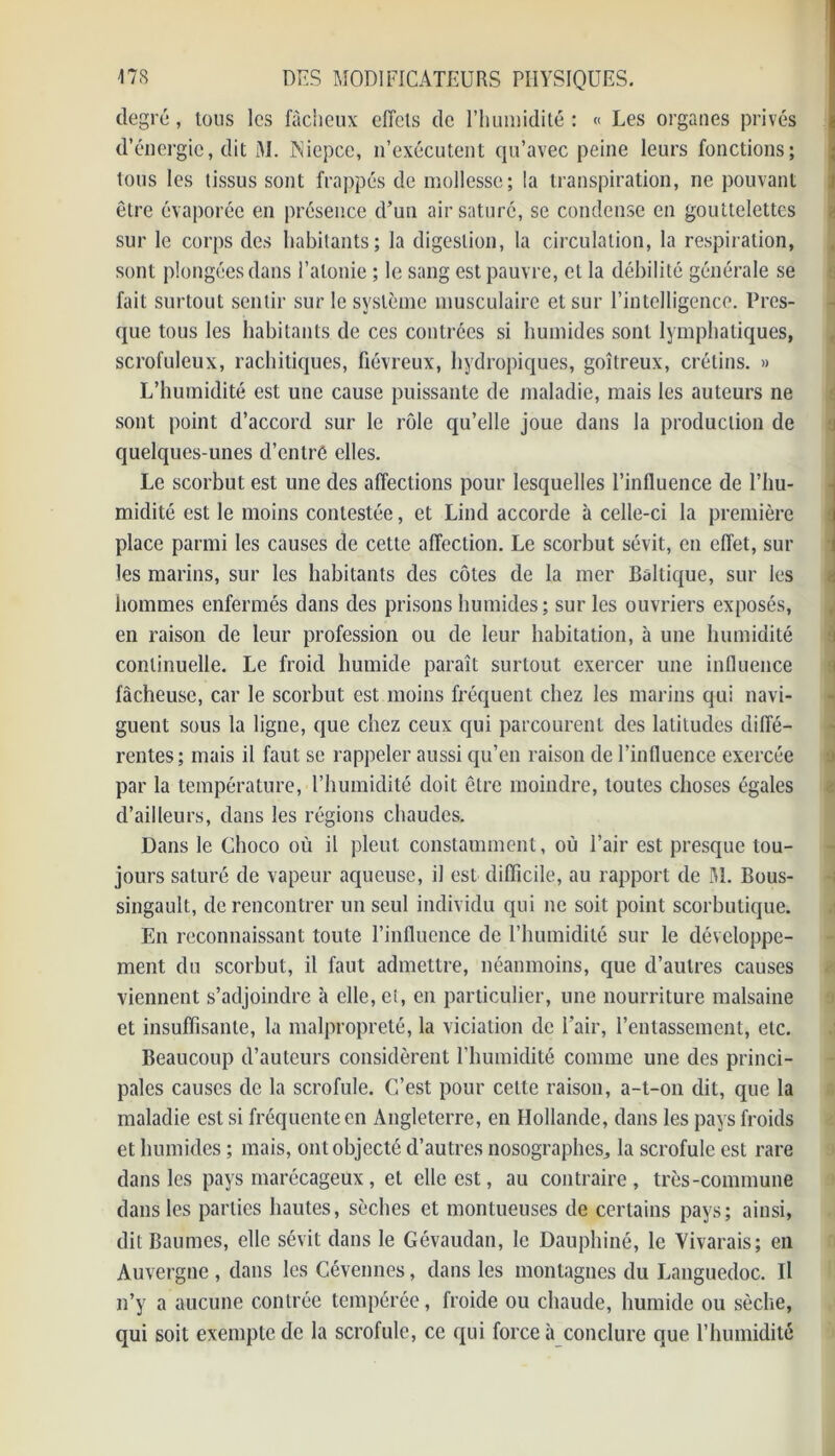 degré, tons les fâcheux effets de l’humidité : « Les organes privés d’énergie, dit M. Niepcc, n’exécutent qu’avec peine leurs fonctions; tous les tissus sont frappés de mollesse; la transpiration, ne pouvant être évaporée en présence d’un air saturé, se condense en gouttelettes sur le corps des habitants; la digestion, la circulation, la respiration, sont plongées dans l’atonie ; le sang est pauvre, et la débilité générale se fait surtout sentir sur le système musculaire et sur l’intelligence. Pres- que tous les habitants de ces contrées si humides sont lymphatiques, scrofuleux, rachitiques, fiévreux, hydropiques, goitreux, crétins. » L’humidité est une cause puissante de maladie, mais les auteurs ne sont point d’accord sur le rôle qu’elle joue dans la production de quelques-unes d’entre elles. Le scorbut est une des affections pour lesquelles l’influence de l’hu- midité est le moins contestée, et Lind accorde à celle-ci la première place parmi les causes de cette affection. Le scorbut sévit, en effet, sur les marins, sur les habitants des côtes de la mer Baltique, sur les hommes enfermés dans des prisons humides; sur les ouvriers exposés, en raison de leur profession ou de leur habitation, à une humidité continuelle. Le froid humide paraît surtout exercer une influence fâcheuse, car le scorbut est moins fréquent chez les marins qui navi- guent sous la ligne, que chez ceux qui parcourent des latitudes diffé- rentes; mais il faut se rappeler aussi qu’en raison de l’influence exercée par la température, l’humidité doit être moindre, toutes choses égales d’ailleurs, dans les régions chaudes. Dans le Choco où il pleut constamment, où l’air est presque tou- jours saturé de vapeur aqueuse, il est difficile, au rapport de M. Bous- singault, de rencontrer un seul individu qui ne soit point scorbutique. En reconnaissant toute l’influence de l’humidité sur le développe- ment du scorbut, il faut admettre, néanmoins, que d’autres causes viennent s’adjoindre à elle, et, en particulier, une nourriture malsaine et insuffisante, la malpropreté, la viciation de l’air, l’entassement, etc. Beaucoup d’auteurs considèrent l’humidité comme une des princi- pales causes de la scrofule. C’est pour celte raison, a-t-on dit, que la maladie est si fréquente en Angleterre, en Hollande, dans les pays froids et humides ; mais, ont objecté d’autres nosographes, la scrofule est rare dans les pays marécageux, et elle est, au contraire, très-commune dans les parties hautes, sèches et montueuses de certains pays; ainsi, dit Baumes, elle sévit dans le Gévaudan, le Dauphiné, le Vivarais; en Auvergne , dans les Cévennes, dans les montagnes du Languedoc. Il n’y a aucune contrée tempérée, froide ou chaude, humide ou sèche, qui soit exempte de la scrofule, ce qui force à conclure que l’humidité