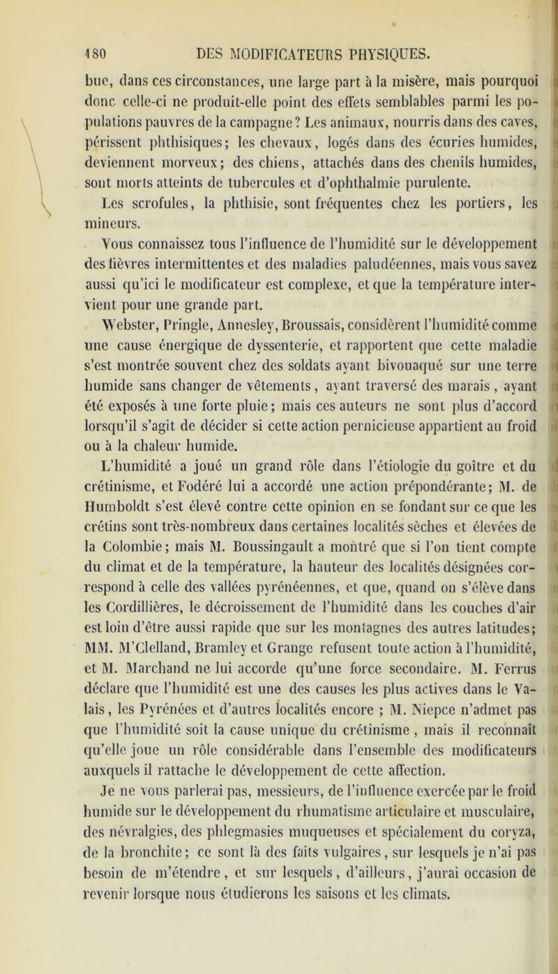 bue, dans ces circonstances, une large part à la misère, mais pourquoi ] donc celle-ci ne produit-elle point des effets semblables parmi les po- pulations pauvres de la campagne ? Les animaux, nourris dans des caves, périssent phthisiques; les chevaux, logés dans des écuries humides, deviennent morveux; des chiens, attachés dans des chenils humides, sont morts atteints de tubercules et d’ophthalmie purulente. Les scrofules, la phthisie, sont fréquentes chez les portiers, les mineurs. Vous connaissez tous l’influence de l’humidité sur le développement des lièvres intermittentes et des maladies paludéennes, mais vous savez aussi qu’ici le modificateur est complexe, et que la température inter- vient pour une grande part. Webster, Pringle, Annesley, Broussais, considèrent l’humidité comme une cause énergique de dvssenterie, et rapportent que cette maladie s’est montrée souvent chez des soldats ayant bivouaqué sur une terre humide sans changer de vêtements, ayant traversé des marais , ayant été exposés à une forte pluie; mais ces auteurs ne sont plus d’accord lorsqu’il s’agit de décider si celte action pernicieuse appartient au froid ou à la chaleur humide. L’humidité a joué un grand rôle dans l’étiologie du goitre et du crétinisme, et Fodéré lui a accordé une action prépondérante; M. de Humboldt s’est élevé contre cette opinion en se fondant sur ce que les crétins sont très-nombreux dans certaines localités sèches et élevées de la Colombie ; mais M. Boussingault a montré que si l’on lient compte du climat et de la température, la hauteur des localités désignées cor- respond à celle des vallées pyrénéennes, et que, quand on s’élève dans les Cordillières, le décroissement de l’humidité dans les couches d’air est loin d’être aussi rapide que sur les montagnes des autres latitudes; MM. M’Clelland, Bramley et Grange refusent toute action à l’humidité, et M. Marchand ne lui accorde qu’une force secondaire. M. Ferrus déclare que l’humidité est une des causes les plus actives dans le Va- lais, les Pyrénées et d’autres localités encore ; M. Niepce n’admet pas que l’humidité soit la cause unique du crétinisme , mais il reconnaît qu’elle joue un rôle considérable dans l’ensemble des modificateurs auxquels il rattache le développement de cette affection. Je ne vous parlerai pas, messieurs, de l’influence exercée par le froid humide sur le développement du rhumatisme articulaire et musculaire, des névralgies, des phlegmasies muqueuses et spécialement du coryza, de la bronchite; ce sont là des faits vulgaires, sur lesquels je n’ai pas besoin de m’étendre, et sur lesquels, d’ailleurs, j’aurai occasion de revenir lorsque nous étudierons les saisons et les climats.