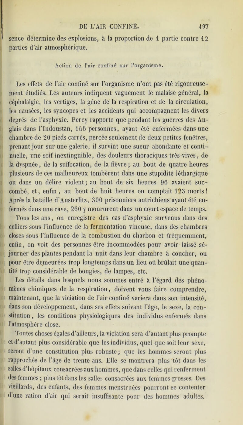 ' sence détermine des explosions, à la proportion de 1 partie contre 12 parties d’air atmosphérique. Action de l’air confiné sur l’organisme. Les effets de l’air confiné sur l’organisme n’ont pas été rigoureuse- ment étudiés. Les auteurs indiquent vaguement le malaise général, la céphalalgie, les vertiges, la gêne de la respiration et de la circulation, les nausées, les syncopes et les accidents qui accompagnent les divers degrés de l’asphyxie. Percy rapporte que pendant les guerres des An- glais dans l’Indoustan, 1A6 personnes, ayant été enfermées dans une chambre de 20 pieds carrés, percée seulement de deux petites fenêtres, prenant jour sur une galerie, il survint une sueur abondante et conti- nuelle, une soif inextinguible, des douleurs thoraciques très-vives, de la dyspnée, de la suffocation, de la fièvre; au bout de quatre heures plusieurs de ces malheureux tombèrent dans une stupidité léthargique ou dans un délire violent; au bout de six heures 96 avaient suc- combé, et, enfin, au bout de huit heures on comptait 123 morts! Après la bataille d’Austerlitz, 300 prisonniers autrichiens ayant été en- fermés dans une cave, 260 y moururent dans un court espace de temps. Tous les ans, on enregistre des cas d’asphyxie survenus dans des celliers sous l’influence de la fermentation vineuse, dans des chambres o closes sous l’influence de la combustion du charbon et fréquemment, enfin, on voit des personnes être incommodées pour avoir laissé sé- journer des plantes pendant la nuit dans leur chambre à coucher, ou pour être demeurées trop longtemps dans un lieu où brûlait une quan- tité trop considérable de bougies, de lampes, etc. Les détails dans lesquels nous sommes entré à l’égard des phéno- mènes chimiques de la respiration, doivent vous faire comprendre, maintenant, que la viciation de l’air confiné variera dans son intensité, dans son développement, dans ses effets suivant l’àgc, le sexe, la con- stitution , les conditions physiologiques des individus enfermés dans l’atmosphère close. Toutes choses égales d’ailleurs, la viciation sera d’autant plus prompte et d’autant plus considérable que les individus, quel que soit leur sexe, seront d’une constitution plus robuste; que les hommes seront plus rapprochés de l’âge de trente ans. Elle se montrera plus tôt dans les salles d’hôpitaux consacrées aux hommes, que dans celles qui renferment des femmes; plus tôt dans les salles consacrées aux femmes grosses. Des vieillards, des enfants, des femmes menstruées pourront se contenter d’une ration d’air qui serait insuffisante pour des hommes adultes.