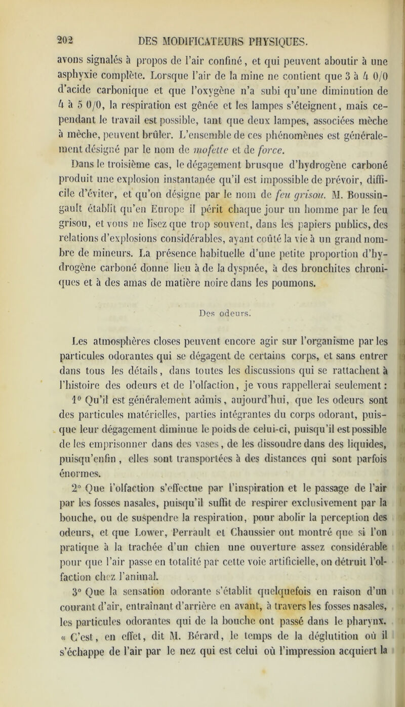 avons signalés à propos de l’air confiné, et qui peuvent aboutir à une asphyxie complète. Lorsque Pair de la mine ne contient que 3 h k 0/0 d’acide carbonique et que l’oxygène n’a subi qu’une diminution de ù à 5 0/0, la respiration est gênée et les lampes s’éteignent, mais ce- pendant le travail est possible, tant que deux lampes, associées mèche à mèche, peuvent brûler. L’ensemble de ces phénomènes est générale- ment désigné par le nom de mofette et de force. Dans le troisième cas, le dégagement brusque d’hydrogène carboné produit une explosion instantanée qu’il est impossible de prévoir, diffi- cile d’éviter, et qu’on désigne par le nom de feu grisou. M. Boussin- gault établit qu’en Europe il périt chaque jour un homme par le feu grisou, et vous ne lisez que trop souvent, dans les papiers publics, des relations d’explosions considérables, ayant coûté la vie à un grand nom- bre de mineurs. La présence habituelle d’une petite proportion d’hy- drogène carboné donne lieu à de la dyspnée, à des bronchites chroni- ques et à des amas de matière noire dans les poumons. Des odeurs. Les atmosphères closes peuvent encore agir sur l’organisme par les particules odorantes qui se dégagent de certains corps, et sans entrer dans tous les détails, dans toutes les discussions qui se rattachent à l’histoire des odeurs et de l’olfaction, je vous rappellerai seulement: lo Ou’il est généralement admis, aujourd’hui, que les odeurs sont des particules matérielles, parties intégrantes du corps odorant, puis- que leur dégagement diminue le poids de celui-ci, puisqu’il est possible de les emprisonner dans des vases, de les dissoudre dans des liquides, puisqu’enfin , elles sont transportées à des distances qui sont parfois énormes. 2° Que i’olfaction s’effectue par l’inspiration et le passage de l’air par les fosses nasales, puisqu’il suffit de respirer exclusivement par la bouche, ou de suspendre la respiration, pour abolir la perception des odeurs, et que I.ower, Perrault et Chaussier ont montré que si l’on pratique à la trachée d’un chien une ouverture assez considérable pour que l’air passe en totalité par cette voie artificielle, on détruit l’ol- faction chez l’animal. 3° Que la sensation odorante s’établit quelquefois en raison d’un courant d’air, entraînant d’arrière en avant, à travers les fosses nasales, les particules odorantes qui de la bouche ont passé dans le pharynx. « C’est, en effet, dit M. Bérard, le temps de la déglutition où il s’échappe de l’air par le nez qui est celui où l’impression acquiert la