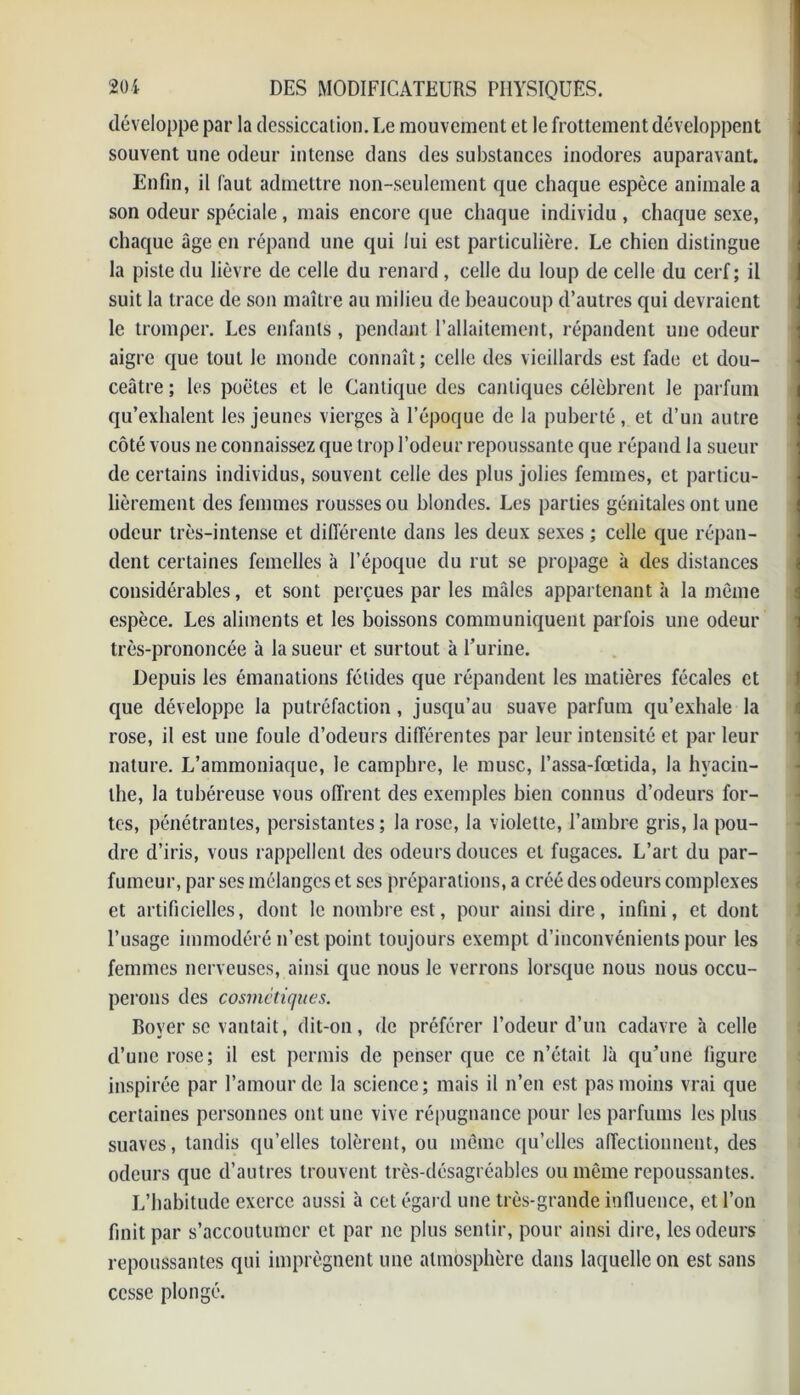 développe par la dessiccation. Le mouvement et le frottement développent souvent une odeur intense dans des substances inodores auparavant. Enfin, il faut admettre non-seulement que chaque espèce animale a son odeur spéciale , mais encore que chaque individu , chaque sexe, chaque âge en répand une qui lui est particulière. Le chien distingue la piste du lièvre de celle du renard, celle du loup de celle du cerf; il suit la trace de son maître au milieu de beaucoup d’autres qui devraient le tromper. Les enfants, pendant l’allaitement, répandent une odeur aigre que tout Je monde connaît ; celle des vieillards est fade et dou- ceâtre ; les poètes et le Cantique des cantiques célèbrent le parfum qu’exhalent les jeunes vierges à l’époque de la puberté, et d’un autre côté vous ne connaissez que trop l’odeur repoussante que répand la sueur de certains individus, souvent celle des plus jolies femmes, et particu- lièrement des femmes rousses ou blondes. Les parties génitales ont une odeur très-intense et différente dans les deux sexes ; celle que répan- dent certaines femelles à l’époque du rut se propage à des distances considérables, et sont perçues par les mâles appartenant à la même espèce. Les aliments et les boissons communiquent parfois une odeur très-prononcée à la sueur et surtout à l’urine. Depuis les émanations fétides que répandent les matières fécales et que développe la putréfaction, jusqu’au suave parfum qu’exhale la rose, il est une foule d’odeurs différentes par leur intensité et par leur nature. L’ammoniaque, le camphre, le musc, l’assa-fœtida, la hyacin- the, la tubéreuse vous offrent des exemples bien connus d’odeurs for- tes, pénétrantes, persistantes; la rose, la violette, l’ambre gris, la pou- dre d’iris, vous rappellent des odeurs douces et fugaces. L’art du par- fumeur, par ses mélanges et ses préparations, a créé des odeurs complexes et artificielles, dont le nombre est, pour ainsi dire, infini, et dont l’usage immodéré n’est point toujours exempt d’inconvénients pour les femmes nerveuses, ainsi que nous le verrons lorsque nous nous occu- perons des cosmétiques. Boyer se vantait, dit-on, de préférer l’odeur d’un cadavre à celle d’une rose; il est permis de penser que ce n’était là qu’une figure inspirée par l’amour de la science; mais il n’en est pas moins vrai que certaines personnes ont une vive répugnance pour les parfums les plus suaves, tandis qu’elles tolèrent, ou même qu’elles affectionnent, des odeurs que d’autres trouvent très-désagréables ou même repoussantes. L’habitude exerce aussi à cet égard une très-grande influence, et l’on finit par s’accoutumer et par ne plus sentir, pour ainsi dire, les odeurs repoussantes qui imprègnent une atmosphère dans laquelle on est sans cesse plongé.