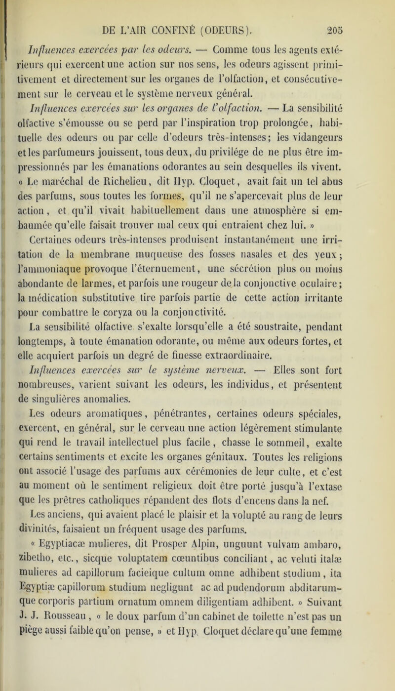 Influences exercées par les odeurs. — Comme tous les agents exté- rieurs qui exercent une action sur nos sens, les odeurs agissent primi- tivement et directement sur les organes de l’ollaction, et consécutive- ment sur le cerveau et le système nerveux général. Influences exercées sur les organes de l’olfaction. —La sensibilité olfactive s’émousse ou se perd par l’inspiration trop prolongée, habi- tuelle des odeurs ou par celle d’odeurs très-intenses; les vidangeurs et les parfumeurs jouissent, tous deux, du privilège de ne plus être im- pressionnés par les émanations odorantes au sein desquelles ils vivent. « Le maréchal de Richelieu, dit Hyp. Cloquct, avait fait un tel abus des parfums, sous toutes les formes, qu’il ne s’apercevait plus de leur action, et qu’il vivait habituellement dans une atmosphère si em- baumée qu’elle faisait trouver mal ceux qui entraient chez lui. » Certaines odeurs très-intenses produisent instantanément une irri- tation de la membrane muqueuse des fosses nasales et des yeux ; l’ammoniaque provoque l’éternuement, une sécrétion plus ou moins abondante de larmes, et parfois une rougeur de la conjonctive oculaire ; la médication substitutive tire parfois partie de cette action irritante pour combattre le coryza ou la conjonctivité. La sensibilité olfactive s’exalte lorsqu’elle a été soustraite, pendant longtemps, à toute émanation odorante, ou même aux odeurs fortes, et elle acquiert parfois un degré de finesse extraordinaire. Influences exercées sur le système nerveux. — Elles sont fort nombreuses, varient suivant les odeurs, les individus, et présentent de singulières anomalies. Les odeurs aromatiques, pénétrantes, certaines odeurs spéciales, exercent, en général, sur le cerveau une action légèrement stimulante qui rend le travail intellectuel plus facile, chasse le sommeil, exalte certains sentiments et excite les organes génitaux. Toutes les religions ont associé l’usage des parfums aux cérémonies de leur culte, et c’est au moment où le sentiment religieux doit être porté jusqu’à l’extase que les prêtres catholiques répandent des Ilots d’encens dans la nef. Les anciens, qui avaient placé le plaisir et la volupté au rang de leurs divinités, faisaient un fréquent usage des parfums. « Egyptiacæ mulieres, dit Prosper Alpin, unguunt vulvarn ambaro, zibetho, etc., sicque voluptatem cœuntibus conciliant, ac veluti ilalæ mulieres ad capillorum facieiquc cullum omne adhibent studium, ita Egvptiæ capillorum studium negligunt ac ad pudendorum abditarum- quecorporis partium ornatum omnem diligentiam adhibent. » Suivant J. J. Rousseau , « le doux parfum d’un cabinet de toilette n’est pas un piège aussi faible qu’on pense, » et Hyp. Cloquet déclare qu’une femme