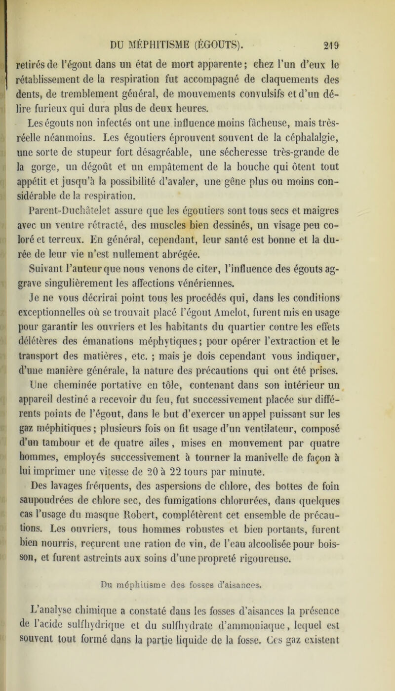 retirés de l’égout dans un état de mort apparente; chez l’un d’eux le rétablissement de la respiration fut accompagné de claquements des dents, de tremblement général, de mouvements convulsifs et d’un dé- lire furieux qui dura plus de deux heures. Les égouts non infectés ont une influence moins fâcheuse, mais très- réelle néanmoins. Les égoutiers éprouvent souvent de la céphalalgie, une sorte de stupeur fort désagréable, une sécheresse très-grande de la gorge, un dégoût et un empâtement de la bouche qui ôtent tout appétit et jusqu’à la possibilité d’avaler, une gêne plus ou moins con- sidérable de la respiration. Parent-Duchâtelet assure que les égoutiers sont tous secs et maigres avec un ventre rétracté, des muscles bien dessinés, un visage peu co- loré et terreux. En général, cependant, leur santé est bonne et la du- rée de leur vie n’est nullement abrégée. Suivant l’auteur que nous venons de citer, l’influence des égouts ag- grave singulièrement les affections vénériennes. Je ne vous décrirai point tous les procédés qui, dans les conditions exceptionnelles où se trouvait placé l’égout Amelot, furent mis en usage pour garantir les ouvriers et les habitants du quartier contre les effets délétères des émanations méphytiques; pour opérer l’extraction elle transport des matières, etc. ; mais je dois cependant vous indiquer, d’une manière générale, la nature des précautions qui ont été prises. Une cheminée portative en tôle, contenant dans son intérieur un appareil destiné a recevoir du feu, fut successivement placée sur diffé- rents points de l’égout, dans le but d’exercer un appel puissant sur les gaz méphitiques; plusieurs fois on fit usage d’un ventilateur, composé d’un tambour et de quatre ailes, mises en mouvement par quatre hommes, employés successivement à tourner la manivelle de façon à lui imprimer une vitesse de 20 à 22 tours par minute. Des lavages fréquents, des aspersions de chlore, des bottes de foin saupoudrées de chlore sec, des fumigations chlorurées, dans quelques cas l’usage du masque Robert, complétèrent cet ensemble de précau- tions. Les ouvriers, tous hommes robustes et bien portants, furent bien nourris, reçurent une ration de vin, de l’eau alcoolisée pour bois- son, et furent astreints aux soins d’une propreté rigoureuse. Du méphitisme des fosses d’aisances. L’analyse chimique a constaté dans les fosses d’aisances la présence de l’acide sulfhydrique et du sulfhydrate d’ammoniaque, lequel est souvent tout formé dans la partie liquide de la fosse. Ces gaz existent