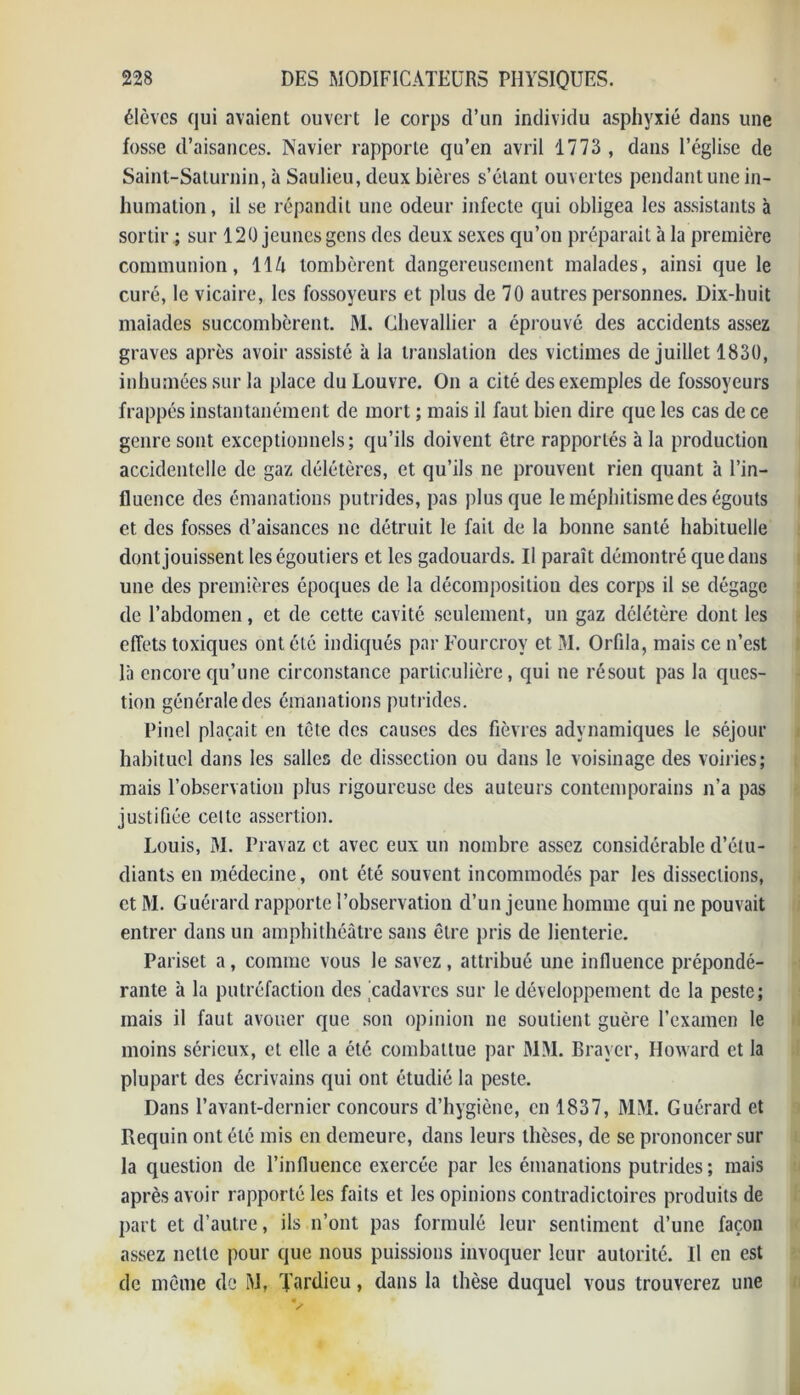 élèves qui avaient ouvert le corps d’un individu asphyxié dans une fosse d’aisances. Navier rapporte qu’en avril 1773 , dans l’église de Saint-Saturnin, à Saulieu, deux bières s’étant ouvertes pendant une in- humation, il se répandit une odeur infecte qui obligea les assistants à sortir ; sur 120 jeunes gens des deux sexes qu’on préparait 'a la première communion, ll/i tombèrent dangereusement malades, ainsi que le curé, le vicaire, les fossoyeurs et plus de 70 autres personnes. Dix-buit malades succombèrent. M. Chevallier a éprouvé des accidents assez graves après avoir assisté à la translation des victimes de juillet 1830, inhumées sur la place du Louvre. On a cité des exemples de fossoyeurs frappés instantanément de mort ; mais il faut bien dire que les cas de ce genre sont exceptionnels; qu’ils doivent être rapportés à la production accidentelle de gaz délétères, et qu’ils ne prouvent rien quant à l’in- fluence des émanations putrides, pas plus que le méphitisme des égouts et des fosses d’aisances ne détruit le fait de la bonne santé habituelle dont jouissent leségoutiers et les gadouards. Il paraît démontré que dans une des premières époques de la décomposition des corps il se dégage de l’abdomen, et de cette cavité seulement, un gaz délétère dont les effets toxiques ont été indiqués par Fourcroy et M. Orfda, mais ce n’est là encore qu’une circonstance particulière, qui ne résout pas la ques- tion générale des émanations putrides. Pinel plaçait en tête des causes des fièvres adynamiques le séjour habituel dans les salles de dissection ou dans le voisinage des voiries; mais l’observation plus rigoureuse des auteurs contemporains n’a pas justifiée celte assertion. Louis, M. Pravaz et avec eux un nombre assez considérable d’étu- diants en médecine, ont été souvent incommodés par les dissections, et M. Guérard rapporte l’observation d’un jeune homme qui ne pouvait entrer dans un amphithéâtre sans être pris de lienterie. Pariset a, comme vous le savez, attribué une influence prépondé- rante à la putréfaction des cadavres sur le développement de la peste; mais il faut avouer que son opinion ne soutient guère l’examen le moins sérieux, et elle a été combattue par MM. Braver, Howard et la plupart des écrivains qui ont étudié la peste. Dans l’avant-dernier concours d’hygiène, en 1837, MM. Guérard et Requin ont été mis en demeure, dans leurs thèses, de se prononcer sur la question de l’influence exercée par les émanations putrides ; mais après avoir rapporté les faits et les opinions contradictoires produits de part et d’autre, ils n’ont pas formulé leur sentiment d’une façon assez nette pour que nous puissions invoquer leur autorité. Il en est de même de M, Tardieu, dans la thèse duquel vous trouverez une