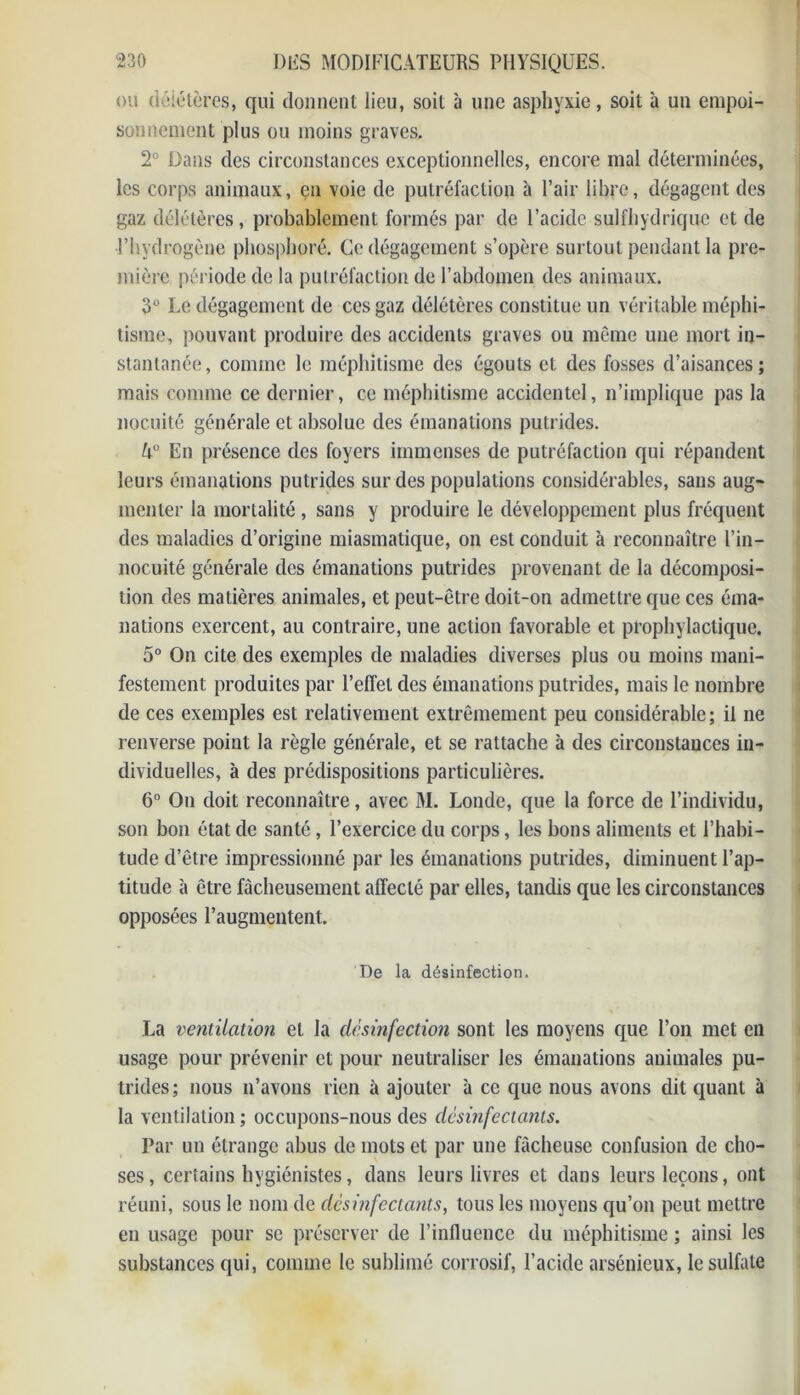 ou délétères, qui donnent lieu, soit à une asphyxie, soit à un empoi- sonnement plus ou moins graves. 2° Dans des circonstances exceptionnelles, encore mal déterminées, les corps animaux, en voie de putréfaction à l’air libre, dégagent des gaz délétères, probablement formés par de l’acide sulfhydricjue et de l’hydrogène phosphoré. Ce dégagement s’opère surtout pendant la pre- mière période de la putréfaction de l’abdomen des animaux. 3° Le dégagement de ces gaz délétères constitue un véritable méphi- tisme, pouvant produire des accidents graves ou même une mort in- stantanée, comme le méphitisme des égouts et des fosses d’aisances; mais comme ce dernier, ce méphitisme accidentel, n’implique pas la nocuité générale et absolue des émanations putrides. k° En présence des foyers immenses de putréfaction qui répandent leurs émanations putrides sur des populations considérables, sans aug- menter la mortalité, sans y produire le développement plus fréquent des maladies d’origine miasmatique, on est conduit à reconnaître l’in- nocuité générale des émanations putrides provenant de la décomposi- tion des matières animales, et peut-être doit-on admettre que ces éma- nations exercent, au contraire, une action favorable et prophylactique. 5° On cite des exemples de maladies diverses plus ou moins mani- festement produites par l’effet des émanations putrides, mais le nombre de ces exemples est relativement extrêmement peu considérable; il ne renverse point la règle générale, et se rattache à des circonstances in- dividuelles, à des prédispositions particulières. 6° On doit reconnaître, avec M. Londe, que la force de l’individu, son bon état de santé, l’exercice du corps, les bons aliments et l’habi- tude d’être impressionné par les émanations putrides, diminuent l’ap- titude à être fâcheusement affecté par elles, tandis que les circonstances opposées l’augmentent. De la désinfection. La ventilation et la désinfection sont les moyens que l’on met en usage pour prévenir et pour neutraliser les émanations animales pu- trides ; nous n’avons rien à ajouter à ce que nous avons dit quant à la ventilation ; occupons-nous des désinfectants. Par un étrange abus de mots et par une fâcheuse confusion de cho- ses, certains hygiénistes, dans leurs livres et dans leurs leçons, ont réuni, sous le nom de désinfectants, tous les moyens qu’on peut mettre en usage pour se préserver de l’inlluence du méphitisme ; ainsi les substances qui, comme le sublimé corrosif, l’acide arsénieux, le sulfate