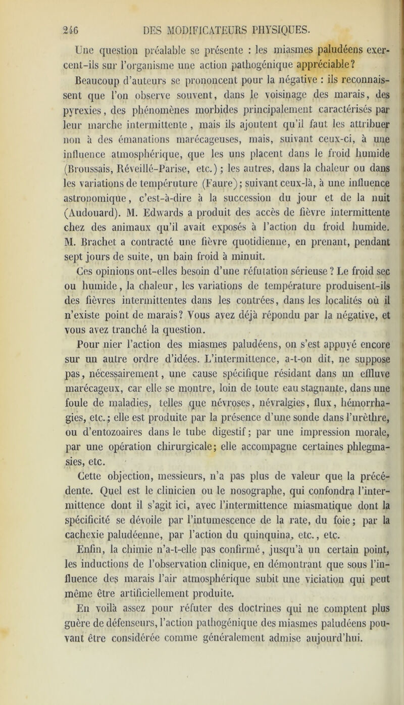 Une question préalable se présente : les miasmes paludéens exer- cent-ils sur l’organisme une action pathogénique appréciable? Beaucoup d’auteurs se prononcent pour la négative : ils reconnais- sent que l’on observe souvent, dans le voisinage des marais, des pyrexies, des phénomènes morbides principalement caractérisés par leur marche intermittente , mais ils ajoutent qu’il faut les attribuer non à des émanations marécageuses, mais, suivant ceux-ci, à une influence atmosphérique, que les uns placent dans le froid humide (Broussais, Réveillé-Parise, etc.) ; les autres, dans la chaleur ou dans les variations de tempéruture (Faure); suivant ceux-là, à une influence astronomique, c’est-à-dire à la succession du jour et de la nuit (Audouard). M. Edwards a produit des accès de fièvre intermittente chez des animaux qu’il avait exposés à l’action du froid humide. M. Brachet a contracté une fièvre quotidienne, en prenant, pendant sept jours de suite, un bain froid à minuit. Ces opinions ont-elles besoin d’une réfutation sérieuse ? Le froid sec ou humide, la chaleur, les variations de température produisent-ils des fièvres intermittentes dans les contrées, dans les localités où il n’existe point de marais? Vous avez déjà répondu par la négative, et vous avez tranché la question. Pour nier l’action des miasmes paludéens, on s’est appuyé encore sur un autre ordre d’idées. L’intermittence, a-t-on dit, ne suppose pas, nécessairement, une cause spécifique résidant dans un effluve marécageux, car elle se montre, loin de toute eau stagnante, dans une foule de maladies, telles que névroses, névralgies, flux, hémorrha- gies, etc. ; elle est produite par la présence d’une sonde dans l’urèthre, ou d’entozoaires dans le tube digestif ; par une impression morale, par une opération chirurgicale ; elle accompagne certaines phlegma- sies, etc. Cette objection, messieurs, n’a pas plus de valeur que la précé- dente. Quel est le clinicien ou le nosographe, qui confondra l’inter- mittence dont il s’agit ici, avec l’intermittence miasmatique dont la spécificité se dévoiie par l’intumescence de la rate, du foie ; par la cachexie paludéenne, par l’action du quinquina^ etc., etc. Enfin, la chimie n’a-t-elle pas confirmé, jusqu’à un certain point, les inductions de l’observation clinique, en démontrant que sous l’in- fluence des marais l’air atmosphérique subit une viciation qui peut môme être artificiellement produite. En voilà assez pour réfuter des doctrines qui ne comptent plus guère de défenseurs, l’action pathogénique des miasmes paludéens pou- vant être considérée comme généralement admise aujourd’hui.