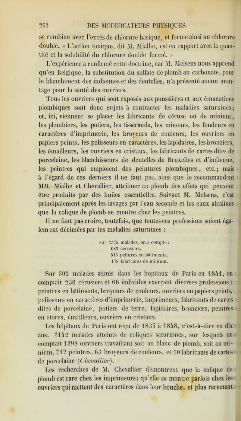 se combine avec l’excès de chlorure basique, et forme ainsi un chlorure double. « L’action toxique, dit M. Mialhc, est en rapport avec la quan- tité et la solubilité du chlorure double formé. » L’expérience a confirmé cette doctrine, car M. Melsens nous apprend qu’en Relgique, la substitution du sulfate de plomb au carbonate, pour le blanchiment des indiennes et des dentelles, n’a présenté aucun avan- tage pour la santé des ouvriers. Tous les ouvriers qui sont exposés aux poussières et aux émanations plombiques sont donc sujets à contracter les maladies saturnines; et, ici, viennent se placer les fabricants de cérusc ou de minium, les plombiers, les potiers, les tisserands, les mineurs, les fondeurs en caractères d’imprimerie, les broyeurs de couleurs, les ouvriers en papiers peints, les polisseurs en caractères, les lapidaires, lesbronziers, les émailleurs, les ouvriers en cristaux, les fabricants de cartes dites de porcelaine, les blanchisseurs de dentelles de Bruxelles et d’indienne, les peintres qui emploient des peintures plombiques, etc.; mais à l’égard de ces derniers il 11e faut pas, ainsi que le recommandent MM. Mialhe et Chevallier, attribuer au plomb des effets qui peuvent être produits par des huiles essentielles. Suivant M. Melsens, c’est principalement après les lavages par l’eau seconde et les eaux alcalines que la colique de plomb se montre chez les peintres. Il 11e faut pas croire, toutefois, que toutes ces professions soient éga- lement décimées par les maladies saturnines : sur 1375 malades, on a compté : C82 cérusiers. 515 peintres en bâtiments. 178 fabricant de minium. Sur 302 malades admis dans les hôpitaux de Paris en 18M, on comptait 236 cérusiers et 66 individus exerçant diverses professions : peintres en bâtiments, broyeurs de couleurs, ouvriers en papiers peints, polisseurs en caractères d’imprimerie, imprimeurs, fabricants de caries dites de porcelaine, potiers de terre, lapidaires, bronziers, peintres en stores, émailleurs, ouvriers en cristaux. Les hôpitaux de Paris ont reçu de 1837 à 18^8, c’est-à-dire en dix ans, 31 é2 malades atteints de coliques saturnines, sur lesquels on comptait 1398 ouvriers travaillant soit au blanc de plomb, soit au mi- nium, 712 peintres, 63 broyeurs de couleurs, et 10 fabricants de cartes de porcelaine (Chevallier). Les recherches de M. Chevallier démontrent que la colique de plomb est rare chez les imprimeurs; qu’elle se montre parfois chez les ouvriers qui niellent des caractères dans leur bouche, et plus rarement