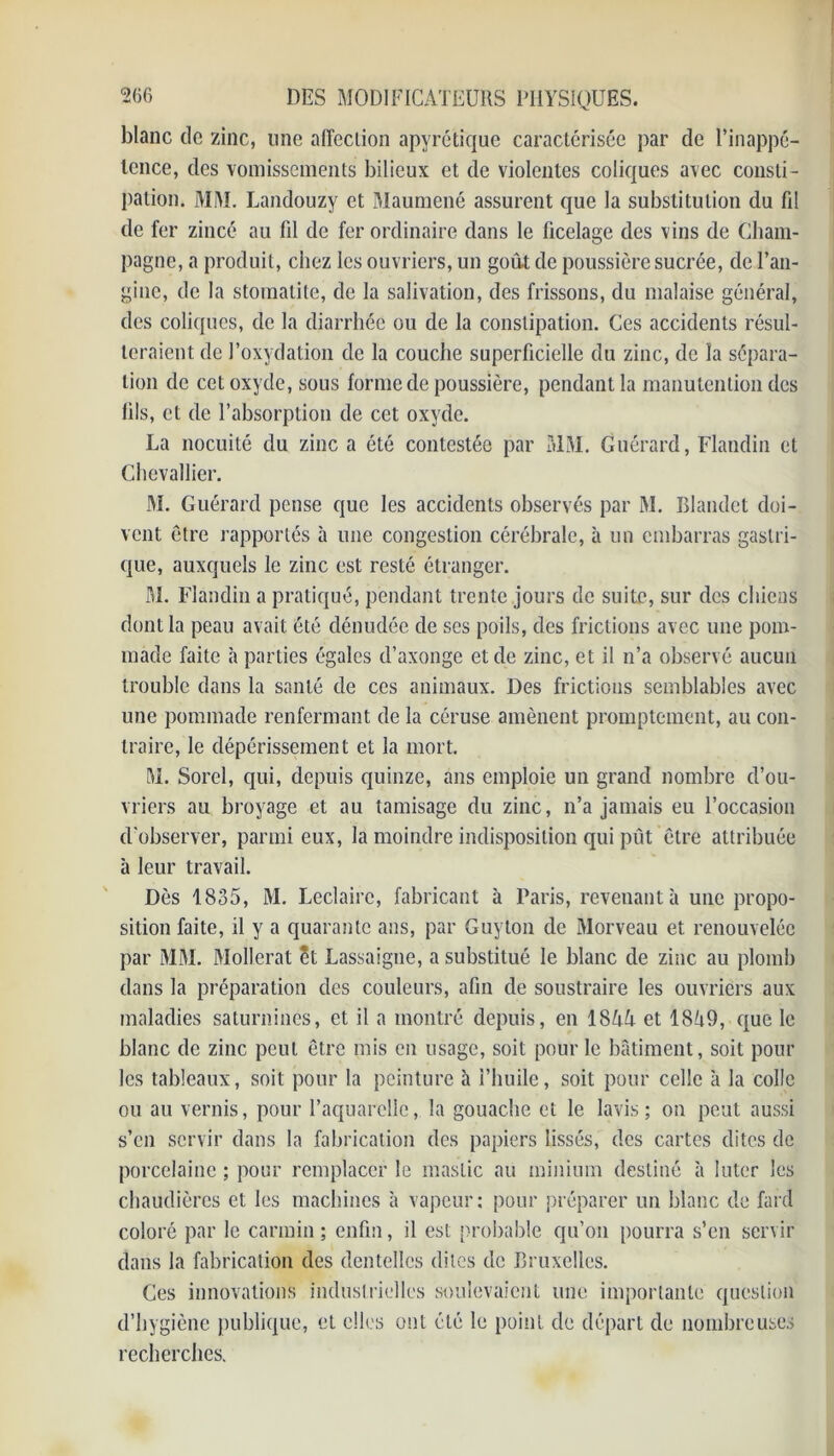 blanc de zinc, une affection apyrétique caractérisée par de l’inappé- tence, des vomissements bilieux et de violentes coliques avec consti- pation. MM. Landouzy et Maumené assurent que la substitution du fil de fer zincé au fil de fer ordinaire dans le ficelage des vins de Cham- pagne, a produit, chez les ouvriers, un goû,t de poussière sucrée, de l’an- gine, de la stomatite, de la salivation, des frissons, du malaise général, des coliques, de la diarrhée ou de la constipation. Ces accidents résul- teraient de l’oxydation de la couche superficielle du zinc, de la sépara- tion de cet oxyde, sous forme de poussière, pendant la manutention des fils, et de l’absorption de cet oxyde. La nocuité du zinc a été contestée par MM. Guérard, Flandin et Chevallier. M. Guérard pense que les accidents observés par M. Blandet doi- vent être rapportés à une congestion cérébrale, à un embarras gastri- que, auxquels le zinc est resté étranger. M. Flandin a pratiqué, pendant trente jours de suite, sur des chiens dont la peau avait été dénudée de ses poils, des frictions avec une pom- made faite à parties égales d’axonge et de zinc, et il n’a observé aucun trouble dans la santé de ces animaux. Des frictions semblables avec une pommade renfermant de la céruse amènent promptement, au con- traire, le dépérissement et la mort. M. Sorel, qui, depuis quinze, ans emploie un grand nombre d’ou- vriers au broyage et au tamisage du zinc, n’a jamais eu l’occasion d'observer, parmi eux, la moindre indisposition qui pût être attribuée à leur travail. Dès 1835, M. Leclairc, fabricant à Paris, revenant à une propo- sition faite, il y a quarante ans, par Guyton de Morveau et renouvelée par MM. Mollerat Êt Lassaigne, a substitué le blanc de zinc au plomb dans la préparation des couleurs, afin de soustraire les ouvriers aux maladies saturnines, et il a montré depuis, en 184/f et 18h9, que le blanc de zinc peut être mis en usage, soit pour le bâtiment, soit pour les tableaux, soit pour la peinture à l’huile, soit pour celle à la colle ou au vernis, pour l’aquarelle, la gouache et le lavis; on peut aussi s’en servir dans la fabrication des papiers lissés, des cartes dites de porcelaine ; pour remplacer le mastic au minium destiné à luter les chaudières et les machines à vapeur; pour préparer un blanc de fard coloré par le carmin; enfin, il est probable qu’on pourra s’en servir dans la fabrication des dentelles dites de Bruxelles. Ces innovations induslrielles soulevaient une importante question d’hygiène publique, et elles ont été le point de départ de nombreuses recherches.