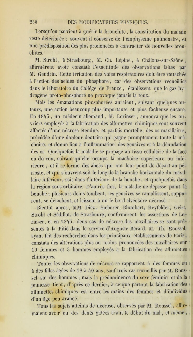 Lorsqu’on parvient à guérir la bronchite, la constitution du malade reste détériorée ; souvent il conserve de l’emphysème pulmonaire, et une prédisposition des plus prononcées à contracter de nouvelles bron- chites. M. Strohl, à Strasbourg, M. Ch. Lépine , à Chàlons-sur-Saône, affirmèrent avoir constaté l’exactitude des observations faites par M. Gendrin. Cette irritation des voies respiratoires doit être rattachée à l’action des acides du phosphore, car des observations recueillies dans le laboratoire du Collège de France , établissent que le gaz hy- drogène proto-phosphoré ne provoque jamais la toux. Mais les émanations phosphorées auraient, suivant quelques au- teurs, une action beaucoup plus importante et plus fâcheuse encore. En 18A5 , un médecin allemand , M. Lorinser, annonça que les ou- vriers employés à la fabrication des allumettes chimiques sont souvent affectés d’une nécrose étendue, et parfois mortelle, des os maxillaires, précédée d’une douleur dentaire qui gagne promptement toute la mâ- choire, et donne lieu à l’inflammation des gencives et à la dénudation des os. Quelquefois la maladie se propage au tissu cellulaire de la face ou du cou, suivant qu’elle occupe la mâchoire supérieure ou infé- rieure , et il se forme des abcès qui ont leur point de départ au pé- rioste, et qui s’ouvrent soit le long de la branche horizontale du maxil- laire inférieur, soit dans l’intérieur de la bouche , et quelquefois dans la région sous-orbitaire. D’autres fois, la maladie ne dépasse point la bouche ; plusieurs dents tombent, les gencives se ramollissent, suppu- rent, se détachent, et laissent à nu le bord alvéolaire nécrosé. Bientôt après, MM. Diez, Sicherer, Blumharl, Heyfelder, Geist, Strohl et Sédillot, de Strasbourg, confirmèrent les assertions de Lo- rinser, et en 1846, deux cas de nécrose des maxillaires se sont pré- sentés h la Pitié dans le service d’Auguste Bérard. M. Th. Roussel, ayant fait des recherches dans les principaux établissements de Paris, constata des altérations plus ou moins prononcées des maxillaires sur 10 femmes et 3 hommes employés à la fabrication des allumettes chimiques. Toutes les observations de nécrose se rapportent à des femmes ou à des filles âgées de 18 à 40 ans, sauf trois cas recueillis par M. Rous- sel sur des hommes ; mais la prédominence du sexe féminin et de la jeunesse tient, d’après ce dernier, à ce que partout la fabrication des allumettes chimiques est entre les mains des femmes et d’individus d’un âge peu avancé. Tous les sujets atteints de nécrose, observés par M. Roussel, affir- maient avoir eu des dents gâtées avant le début du mal, et même,