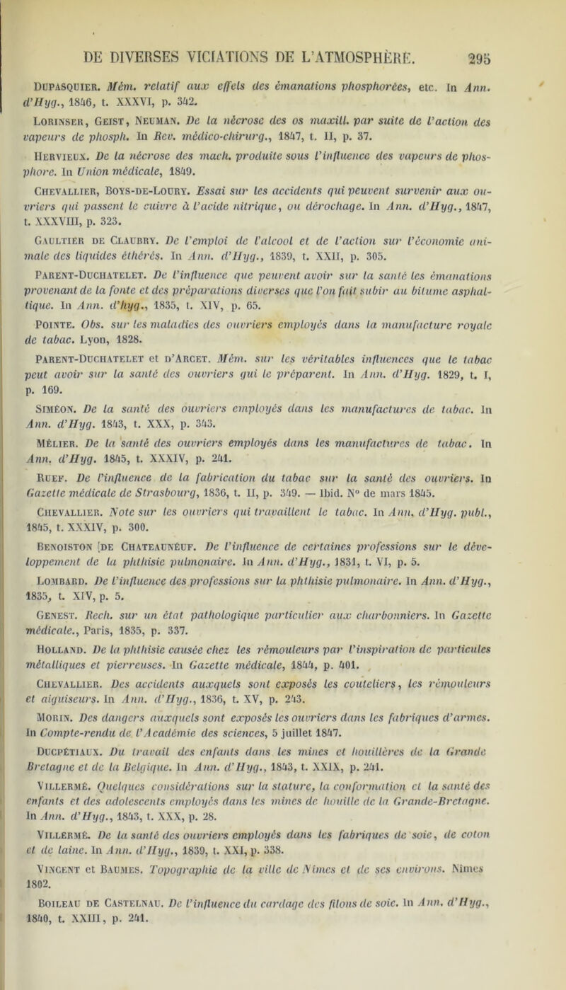 Dupasquier. Jtfétn. relatif aux effets des émanations pliosphorées, etc. in Ann. ü’Uyg., 18ii6, t. XXXVI, p. 342. Lorinser, Geist, Neuman. l)e la nécrose des os maxill. par suite de l’action des vapeurs de pliospli. In Rev. mèdico-chirurg., 1847, t. II, p. 37. Hervieex. De la nécrose des mach. produite sous l’influence des vapeurs de phos- phore. In Union médicale, 1849. Chevallier, Boys-de-Loury. Essai sur les accidents qui peuvent survenir aux ou- vriers qui passent le cuivre à l’acide nitrique, ou dérochaqe. In Ann. d'IIyg., 1847, t. XXXVIII, p. 323. Gaultier de Claübry. l)c l'emploi de l’alcool et de l’action sur l’économie ani- male des liquides éthérés. In Ann. d’IIyg., 1839, t. XXII, p. 305. Parent-Duchatelet. De l’influence que peuvent avoir sur la santé les émanations provenant de la fonte et des préparations diverses que l'on fait subir au bitume asphal- tique. In Ann. d’hyg., 1835, t. XIV, p. 65. Pointe. Obs. sur les maladies des ouvriers employés dans la manufacture royale de tabac. Lyon, 1828. Parent-Duchatelet et d’Arcet. Mêm. sur les véritables influences que le tabac peut avoir sur la santé des ouvriers gui le préparent. In Ann. d’IIyg. 1829, t. I, p. 169. Simêon. De la santé des ouvriers employés dans les manufactures de tabac. In Ann. d’Hyg. 1843, t. XXX, p. 343. Mêlier. De la santé des ouvriers employés dans les manufactures de tabac. In Ann. d’IIyg. 1845, t. XXXIV, p. 241. Ruef. De l’influence de la fabrication du tabac sur la santé des ouvriers. In Gazette médicale de Strasbourg, 1836, t. II, p. 349. — Ibid. N de mars 1845. Chevallier. Note sur les ouvriers qui travaillent le tabac. In Ann, cl’Uyg. publ., 1845, t. XXXIV, p. 300. Benoiston [de Chateaunéuf. De l’influence de certaines professions sur le déve- loppement de la phthisie pulmonaire. In Ann. d’Hyg., 1831, t. VI, p. 5. Lombard. De L’influence des professions sur la phthisie pulmonaire. In Ann. d’IIyg., 1835, t. XIV, p. 5. Genest. Rech. sur un état pathologique particulier aux charbonniers. In Gazette médicale., Paris, 1835, p. 337. Holland. De la phthisie causée chez les rémouleurs par l’inspiration de particules métalliques et pierreuses. In Gazette médicale, 1844, p. 401. Chevallier. Des accidents auxquels sont exposés les couteliers, les rémouleurs et aiguiseurs. In Ann. d’IIyg., 1836, t. XV, p. 243. Morin. Des dangers auxquels sont exposés les ouvriers dans les fabriques d’armes. In Compte-rendu de. l’Académie des sciences, 5 juillet 1847. Ducpétiaux. Du travail des enfants dans les mines et houillères de la Grande Bretagne et de la Belgique. In Ann. d'IIyg., 1843, t. XXIX, p. 241. Villermê. Quelques considérations sur la stature, la conformation cl la santé des enfants et des adolescents employés dans les mines de houille de la Grande-Bretagne. In Ann. d’IIyg., 1843, t. XXX, p. 28. Vii.lermé. De la santé des ouvriers employés dans les fabriques de soie, de coton et de laine, in Ann. d’IIyg., 1839, l. XXI, p. 338. Vincent et Baumes. Topographie de la ville de Nimcs cl de scs environs. Mmes 1802. Boileau de Castelnau. De l’influence du cordage des filons de soie. In Ann. d’IIyg., 1840, t. XXIII, p. 241.