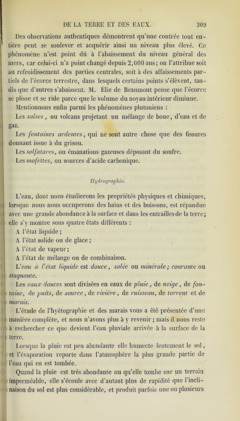 Des observations authentiques démontrent qu’une contrée tout en- ' lière peut se soulever et acquérir ainsi un niveau plus élevé. Ce phénomène n’est point dû à l’abaissement du niveau général des mers, car celui-ci n’a point changé depuis 2,000 ans; on l’attribue soit au refroidissement des parties centrales, soit à des affaissements par- tiels de l’écorce terrestre, dans lesquels certains points s’élèvent, tan- dis que d’autres s’abaissent. M. Élie de Beaumont pense que l’écorce se plisse et se ride parce que le volume du noyau intérieur diminue. Mentionnons enfin parmi les phénomènes plutoniens : Les salses ; ou volcans projetant un mélange de bouc, d’eau et de gaz. Les fontaines ardentes, qui ne sont autre chose que des fissures donnant issue à du grisou. Les solfatares, ou émanations gazeuses déposant du soufre. Les mofettes, ou sources d’acide carbonique. Hydrographie. I/eau, dont nous étudierons les propriétés physiques et chimiques, lorsque nous nous occuperons des bains et des boissons, est répandue avec une grande abondance à la surface et dans les entrailles de la terre; elle s’v montre sous quatre états différents : A l’état liquide ; A l’état solide ou de glace ; A l’état de vapeur; A l’état de mélange ou de combinaison. L'eau à L’état Liquide est douce, saLèe ou minérale ; courante ou ; stagnante. Les eaux douces sont divisées en eaux de pluie, de neige, de fon- ia tainc, de puits, de source, de rivière , de ruisseau, de torrent et de vi marais. L’étude de l’hyétographie et des marais vous a été présentée d’une manière complète, et nous n’avons plus à y revenir; mais il nous reste à rechercher ce que devient l’eau pluviale arrivée à la surface de la 11 terre. Lorsque la pluie est peu abondante elle humecte lentement le sol, et l’évaporation reporte dans l’atmosphère la plus grande partie de : l’eau qui en est tombée. Quand la pluie est très abondante ou qu’elle tombe sur un terrain imperméable, elle s’écoule avec d’autant plus de rapidité que l’incli- naison du sol est plus considérable, et produit parfois une ou plusieurs