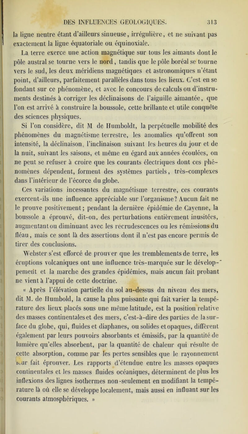 la ligne neutre étant d’ailleurs sinueuse, irrégulière, et ne suivant pas exactement la ligne équatoriale ou équinoxiale. La terre exerce une action magnétique sur tous les aimants dont le pôle austral se tourne vers le nord, tandis que le pôle boréal se tourne vers le sud, les deux méridiens magnétiques et astronomiques n’étant point, d’ailleurs, parfaitement parallèles dans tous les lieux. C’est en se fondant sur ce phénomène, et avec le concours de calculs ou d’instru- ments destinés à corriger les déclinaisons de l’aiguille aimantée, que l’on est arrivé à construire la boussole, cette brillante et utile conquête des sciences physiques. Si l’on considère, dit M de Ilumboldt, la perpétuelle mobilité des phénomènes du magnétisme terrestre, les anomalies qu’offrent son intensité, la déclinaison, l’inclinaison suivant les heures du jour et de la nuit, suivant les saisons, et même eu égard aux années écoulées, on ne peut se refuser à croire que les courants électriques dont ces phé- nomènes dépendent, forment des systèmes partiels, très-complexes dans l’intérieur de l’écorce du globe. Ces variations incessantes du magnétisme terrestre, ces courants exercent-ils une influence appréciable sur l’organisme? Aucun fait ne le prouve positivement; pendant la dernière épidémie de Cayenne, la boussole a éprouvé, dit-on, des perturbations entièrement inusitées, augmentanlou diminuant avec les recrudescences ou les rémissions du fléau, mais ce sont là des assertions dont il n’est pas encore permis de tirer des conclusions. AYebster s’est efforcé de prouver que les tremblements de terre, les éruptions volcaniques ont une influence très-marquée sur le dévelop- pement et la marche des grandes épidémies, mais aucun fait probant ne vient à l’appui de cette doctrine. « Après l’élévation partielle du sol au-dessus du niveau des mers, dit M. de Humbold, la cause la plus puissante qui fait varier la tempé- rature des lieux placés sous une même latitude, est la position relative des masses continentales et des mers, c’est-à-dire des parties de la sur- face du globe, qui, fluides et diaphanes, ou solides et opaques, diffèrent également par leurs pouvoirs absorbants et émissifs, par la quantité de lumière qu’elles absorbent, par la quantité de chaleur qui résulte de cette absorption, comme par les pertes sensibles que le rayonnement ivur fait éprouver. Les rapports d’étendue entre les masses opaques continentales et les masses fluides océaniques, déterminent de plus les inflexions des lignes isothermes non-seulement en modifiant la tempé- rature là où elle se développe localement, mais aussi en influant sur les courants atmosphériques. »