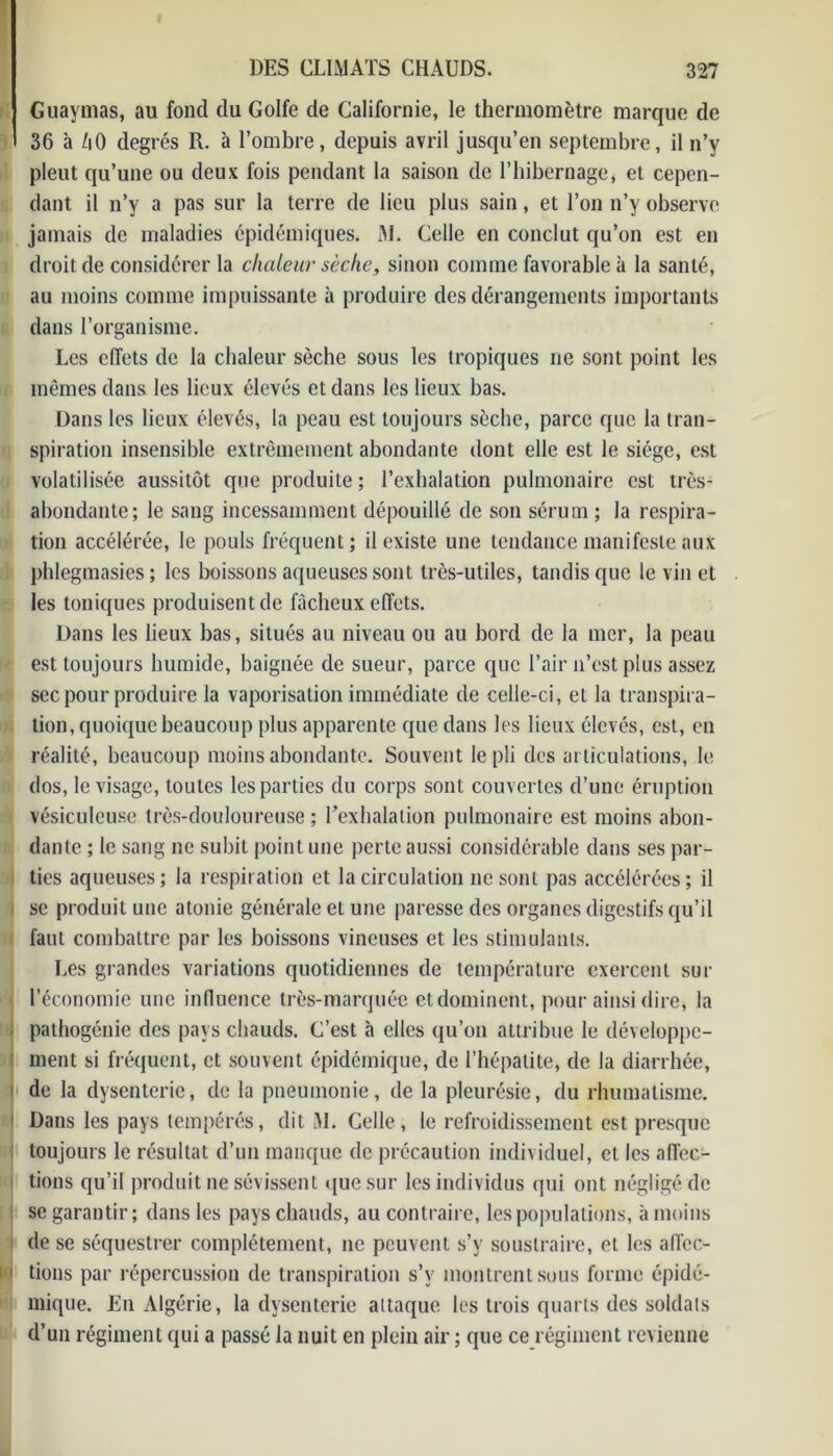 Guaymas, au fond du Golfe de Californie, le thermomètre marque de 36 à ZiO degrés R. à l’ombre, depuis avril jusqu’en septembre, il n’y pleut qu’une ou deux fois pendant la saison de l’hibernage, et cepen- dant il n’y a pas sur la terre de lieu plus sain, et l’on n’y observe jamais de maladies épidémiques. M. Celle en conclut qu’on est en droit de considérer la chaleur sèche, sinon comme favorable à la santé, au moins comme impuissante à produire des dérangements importants dans l’organisme. Les effets de la chaleur sèche sous les tropiques ne sont point les mêmes dans les lieux élevés et dans les lieux bas. Dans les lieux élevés, la peau est toujours sèche, parce que la tran- spiration insensible extrêmement abondante dont elle est le siège, est volatilisée aussitôt que produite ; l’exhalation pulmonaire est très- abondante; le sang incessamment dépouillé de son sérum ; la respira- tion accélérée, le pouls fréquent; il existe une tendance manifeste aux phlegmasies; les boissons aqueuses sont très-utiles, tandis que le vin et les toniques produisent de fâcheux effets. Dans les lieux bas, situés au niveau ou au bord de la mer, la peau est toujours humide, baignée de sueur, parce que l’air n’est plus assez sec pour produire la vaporisation immédiate de celle-ci, et la transpira- tion, quoique beaucoup plus apparente que dans les lieux élevés, est, en réalité, beaucoup moins abondante. Souvent le pli des articulations, le dos, le visage, toutes les parties du corps sont couvertes d’une éruption vésiculeusc très-douloureuse ; l’exhalation pulmonaire est moins abon- dante ; le sang ne subit point une perte aussi considérable dans ses par- ties aqueuses; la respiration et la circulation ne sont pas accélérées; il se produit une atonie générale et une paresse des organes digestifs qu’il faut combattre par les boissons vineuses et les stimulants. Les grandes variations quotidiennes de température exercent sur l’économie une influence très-marquée et dominent, pour ainsi dire, la pathogénie des pays chauds. C’est à elles qu’on attribue le développe- ment si fréquent, et souvent épidémique, de l’hépatite, de la diarrhée, de la dysenterie, de la pneumonie, de la pleurésie, du rhumatisme. Dans les pays tempérés, dit M. Celle, le refroidissement est presque toujours le résultat d’un manque de précaution individuel, et les affec- tions qu’il produit ne sévissent que sur les individus qui ont négligé de se garantir; dans les pays chauds, au contraire, les populations, à moins ; de se séquestrer complètement, ne peuvent s’v soustraire, et les affec- i i tious par répercussion de transpiration s’v montrent sous forme épidé- mique. En Algérie, la dysenterie attaque les trois quarts des soldats d’un régiment qui a passé la nuit en plein air ; que ce régiment revienne