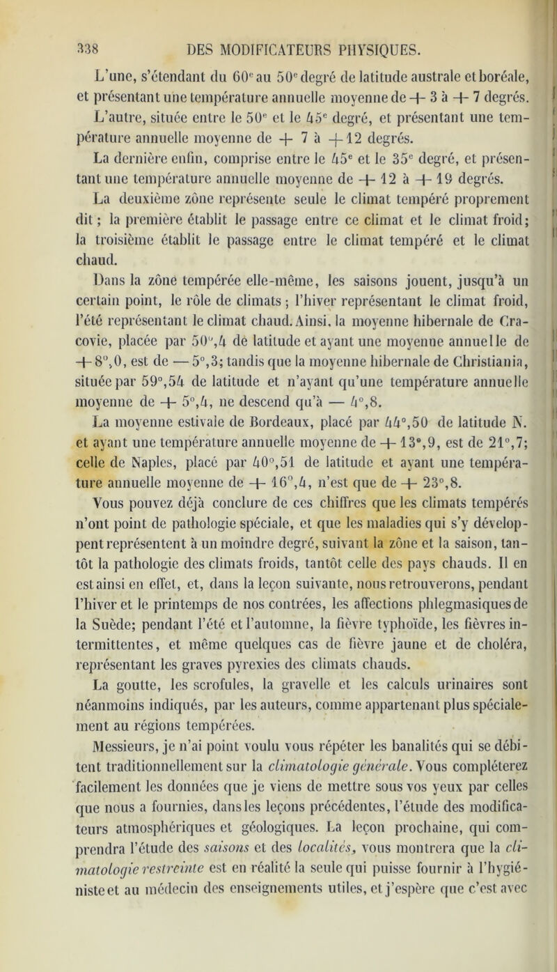 L’une, s’étendant du 60e au 50e degré de latitude australe et boréale, et présentant une température annuelle moyenne de H- 3 à + 7 degrés. L’autre, située entre le 50e cl le 45e degré, et présentant une tem- pérature annuelle moyenne de -j~ 7 à -f-12 degrés. La dernière enfin, comprise entre le A5e et le 35e degré, et présen- tant une température annuelle moyenne de -J- 12 à -f- 19 degrés. La deuxième zone représente seule le climat tempéré proprement dit ; la première établit le passage entre ce climat et le climat froid; la troisième établit le passage entre le climat tempéré et le climat chaud. Dans la zone tempérée elle-même, les saisons jouent, jusqu’à un certain point, le rôle de climats ; l’hiver représentant le climat froid, l’été représentant le climat chaud. Ainsi, la moyenne hibernale de Cra- covie, placée par 50U,A de latitude et ayant une moyenne annuelle de -f- 8,,v0, est de — 5°,3; tandis que la moyenne hibernale de Christiania, située par 59°,5A de latitude et n’ayant qu’une température annuelle moyenne de + 5°,A, ne descend qu’à — A°,8. La moyenne estivale de Bordeaux, placé par AA°,50 de latitude N. et ayant une température annuelle moyenne de + 13®,9, est de 21°,7; celle de Naples, placé par A0°,51 de latitude et ayant une tempéra- ture annuelle moyenne de + 16°,A, n’est que de + 23°,8. Vous pouvez déjà conclure de ces chiffres que les climats tempérés n’ont point de pathologie spéciale, et que les maladies qui s’y dévelop- pent représentent à un moindre degré, suivant la zone et la saison, tan- tôt la pathologie des climats froids, tantôt celle des pays chauds. Il en est ainsi en effet, et, dans la leçon suivante, nous retrouverons, pendant l’hiver et le printemps de nos contrées, les affections phlegmasiquesde la Suède; pendant l’été et l'automne, la fièvre typhoïde, les fièvres in- termittentes , et même quelques cas de fièvre jaune et de choléra, représentant les graves pyrexies des climats chauds. La goutte, les scrofules, la gravelle et les calculs urinaires sont néanmoins indiqués, par les auteurs, comme appartenant plus spéciale- ment au régions tempérées. Messieurs, je n’ai point voulu vous répéter les banalités qui se débi- tent traditionnellement sur la climatologie généraleous compléterez facilement les données que je viens de mettre sous vos yeux par celles que nous a fournies, dans les leçons précédentes, l’étude des modifica- teurs atmosphériques et géologiques. La leçon prochaine, qui com- prendra l’étude des saisons et des localités, vous montrera que la cli- matologie restreinte est en réalité la seule qui puisse fournir à l’hygié- niste et au médecin des enseignements utiles, et j’espère que c’est avec