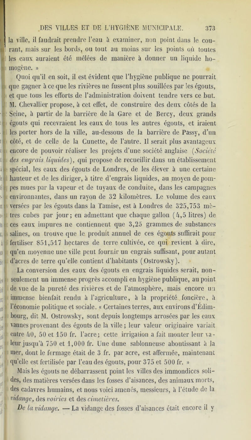 i la ville, il faudrait prendre l’eau à examiner, non point dans le cou- || rant, mais sur les bords, ou tout au moins sur les points où toutes les eaux auraient été mêlées de manière à donner un liquide ho- mogène. » Quoi qu’il en soit, il est évident que l’hygiène publique 11e pourrait que gagner à ce que les rivières ne fussent plus souillées par les égouts, : et que tous les efforts de l’administration doivent tendre vers ce but. M. Chevallier propose, à cet effet, de construire des deux côtés de la Seine, h partir de la barrière delà Gare et de Bercy, deux grands 0 égouts qui recevraient les eaux de tous les autres égouts, et iraient > les porter hors de la ville, au-dessous de la barrière de Passy, d’un côté, et de celle de la Cunette, de l’autre. Il serait plus avantageux >i| encore de pouvoir réaliser les projets d’une société anglaise (Société il 1 des entrais liquides), qui propose de recueillir dans un établissement il spécial, les eaux des égouts de Londres, de les élever à une certaine le 1 hauteur et de les diriger, à titre d’engrais liquides, au moyen de poin- té K pes mues par la vapeur et de tuyaux de conduite, dans les campagnes • environnantes, dans un rayon de 32 kilomètres. Le volume des eaux ut versées par les égouts dans la Tamise, est à Londres de 325,753 mè- v| très cubes par jour; en admettant que chaque gallon (ô,5 litres) de )ii| ces eaux impures ne contiennent que 3,25 grammes de substances it,| salines, on trouve que le produit annuel de ces égouts suffirait pour à ■ fertiliser 851,517 hectares de terre cultivée, ce qui revient à dire, ib| qu’en moyenne une ville peut fournir uu engrais suffisant, pour autant jil d’acres de terre qu’elle contient d’habitants (Ostrowsky). La conversion des eaux des égouts en engrais liquides serait, nou- j ; j seulement un immense progrès accompli en hygiène publique, au point ji([ de vue de la pureté des rivières et de l’atmosphère, mais encore uu immense bienfait rendu à l’agriculture, à la propriété foncière, à l’économie politique et sociale. « Certaines terres, aux environs d’Édim- bourg, dit M. Ostrowsky, sont depuis longtemps arrosées par les eaux vannes provenant des égouts de la ville; leur valeur originaire variait entre ôO, 50 et 150 fr. l’acre; cette irrigation a fait monter leur va- leur jusqu’à 750 et 1,000 fr. Une dune sablonneuse aboutissant à la mer, dont le fermage était de 3 fr. par acre, est affermée, maintenant qu’elle est fertilisée par l’eau des égouts, pour 375 et 500 fr. » Mais les égouts ne débarrassent point les villes des immondices soli- des, des matières versées dans les fosses d’aisances, des animaux morts, des cadavres humains, et nous voici amenés, messieurs, à l’étude de la 1 vidange, des voiries et des cimetières. De la vidange. — La vidange des fosses d’aisances était encore il y