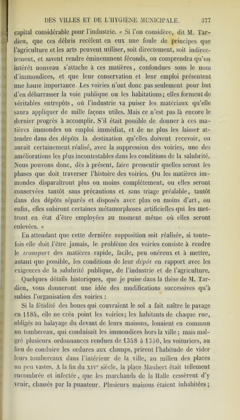 capital considérable pour l’industrie. « Si l’on considère, dit M. Tar- dieu, que ces débris recèlent en eux une foule de principes que l’agriculture et les arts peuvent utiliser, soit directement, soit indirec- tement, et savent rendre éminemment féconds, on comprendra qu’un intérêt nouveau s’attache à ces matières, confondues sous le nom d’immondices, et que leur conservation et leur emploi présentent une haute importance. Les voiries n’ont donc pas seulement pour but d’en débarrasser la voie publique ou les habitations; elles forment de véritables entrepôts, où l’industrie va puiser les matériaux qu’elle saura appliquer de mille façons utiles. Mais ce n’est pas là encore le dernier progrès à accomplir. S’il était possible de donner à ces ma- tières immondes un emploi immédiat, et de ne plus les laisser at- tendre dans des dépôts la destination qu’elles doivent recevoir, on aurait certainement réalisé, avec la suppression des voiries, une des améliorations les plus incontestables dans les conditions de la salubrité. Nous pouvons donc, dès à présent, faire pressentir quelles seront les phases que doit traverser l’histoire des voiries. Ou les matières im- mondes disparaîtront plus ou moins complètement, ou elles seront conservées tantôt sans précautions et sans triage préalable, tantôt dans des dépôts séparés et disposés avec plus ou moins d’art, ou enfin, elles subiront certaines métamorphoses artificielles qui les met- tront en état d’être employées au moment même où elles seront enlevées. » En attendant que cette dernière supposition soit réalisée, si toute- fois elle doit l’être jamais, le problème des voiries consiste à rendre le transport des matières rapide, facile, peu onéreux et à mettre, autant que possible, les conditions de leur dépôt en rapport avec les exigences de la salubrité publique, de l’industrie et de l’agriculture. Quelques détails historiques, que je puise dans la thèse de M. Tar- dieu, vous donneront une idée des modifications successives qu’à subies l’organisation des voiries : Si la fétidité des boues qui couvraient le sol a fait naître le pavage en 1184, elle ne créa point les voiries; les habitants de chaque rue, obligés au balayage du devant de leurs maisons, louaient en commun un tombereau, qui conduisait les immondices hors la ville; mais mal- gré plusieurs ordonnances rendues de 1368 à 1350, les voituriers, au lieu de conduire les ordures aux champs, prirent l’habitude de vider leurs tombereaux dans l’intérieur de la ville, au milieu des places un peu vastes. A la fin du xtvc siècle, la place Maubcrt était tellement encombrée cl infectée, que les marchands de la Halle cessèrent d’y venir, chassés parla puanteur. Plusieurs maisons étaient inhabitées;