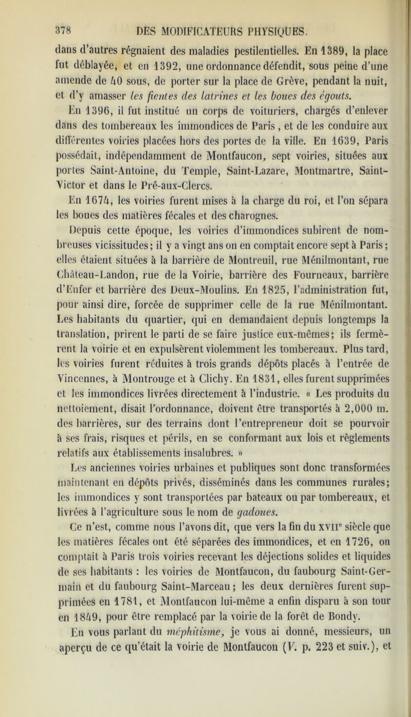 clans d’autres régnaient des maladies pestilentielles. En 1389, la place fut déblayée, et en 1392, une ordonnance défendit, sous peine d’une amende de AO sous, de porter sur la place de Grève, pendant la nuit, et d’y amasser les fientes des latrines et les boues des égouts. En 1396, il fut institué un corps de voituriers, chargés d’enlever dans des tombereaux les immondices de Paris , et de les conduire aux différentes voiries placées hors des portes de la ville. En 1639, Paris possédait, indépendamment de Montfaucon, sept voiries, situées aux portes Saint-Antoine, du Temple, Saint-Lazare, Montmartre, Saint- Victor et dans le Pré-aux-Clercs. En 167A, les voiries furent mises à la charge du roi, et l’on sépara les boues des matières fécales et des charognes. Depuis cette époque, les voiries d’immondices subirent de nom- breuses vicissitudes ; il y a vingt ans on en comptait encore sept à Paris ; elles étaient situées à la barrière de Montreuil, rue Ménilmontant, rue Château-Landon, rue de la Voirie, barrière des Fourneaux, barrière d’Enfer et barrière des Deux-Moulins. En 1825, l’administration fut, pour ainsi dire, forcée de supprimer celle de la rue Ménilmontant. Les habitants du quartier, qui en demandaient depuis longtemps la translation, prirent le parti de se faire justice eux-mêmes; ils fermè- rent la voirie et en expulsèrent violemment les tombereaux. Plus tard, les voiries furent réduites à trois grands dépôts placés à l’entrée de Vincennes, à Montrouge et h Clichy. En 1831, elles furent supprimées et les immondices livrées directement h l’industrie. « Les produits du nettoiement, disait l'ordonnance, doivent être transportés à 2,000 m. des barrières, sur des terrains dont l’entrepreneur doit se pourvoir à ses frais, risques et périls, en se conformant aux lois et règlements relatifs aux établissements insalubres. » Les anciennes voiries urbaines et publiques sont donc transformées maintenant en dépôts privés, disséminés dans les communes rurales; les immondices y sont transportées par bateaux ou par tombereaux, et liv rées à l’agriculture sous le nom de gadoues. Ce n’est, comme nous l’avons dit, que vers la fin du xvnc siècle que les matières fécales ont été séparées des immondices, et en 1726, on comptait à Paris trois voiries recevant les déjections solides et liquides de ses habitants : les voiries de Montfaucon, du faubourg Saint-Ger- main et du faubourg Saint-Marceau ; les deux dernières furent sup- primées en 1781, et Montfaucon lui-même a enfin disparu à son tour en 18A9, pour être remplacé par la voirie de la forêt de Bondy. En vous parlant du méphitisme, je vous ai donné, messieurs, un aperçu de ce qu’était la voirie de Montfaucon (F. p. 223 et suiv.), et